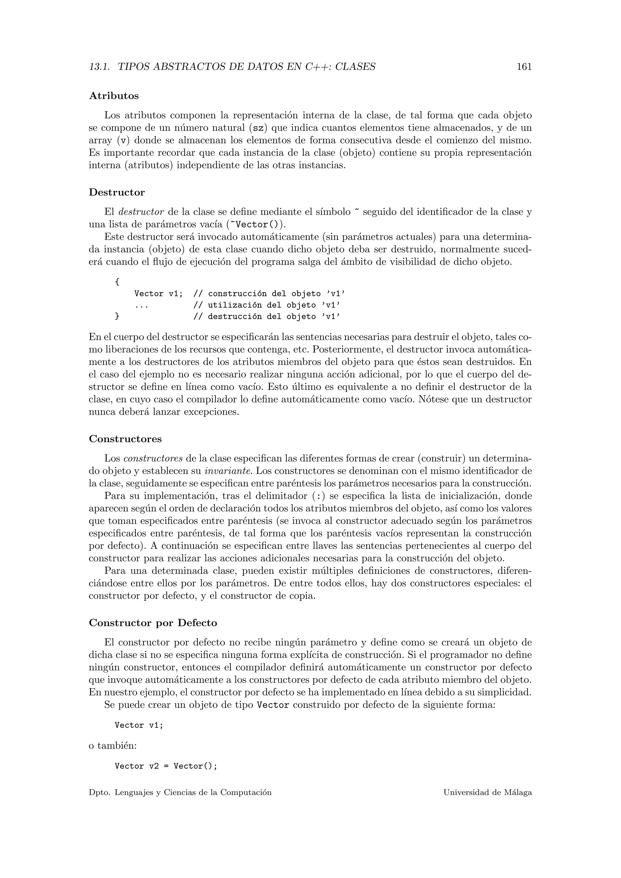 13.1. TIPOS ABSTRACTOS DE DATOS EN C++: CLASES 161
Atributos
Los atributos componen la representaci´on interna de la clase, de tal forma que cada objeto
se compone de un n´umero natural (sz) que indica cuantos elementos tiene almacenados, y de un
array (v) donde se almacenan los elementos de forma consecutiva desde el comienzo del mismo.
Es importante recordar que cada instancia de la clase (objeto) contiene su propia representaci´on
interna (atributos) independiente de las otras instancias.
Destructor
El destructor de la clase se deﬁne mediante el s´ımbolo ~ seguido del identiﬁcador de la clase y
una lista de par´ametros vac´ıa (~Vector()).
Este destructor ser´a invocado autom´aticamente (sin par´ametros actuales) para una determina-
da instancia (objeto) de esta clase cuando dicho objeto deba ser destruido, normalmente suced-
er´a cuando el ﬂujo de ejecuci´on del programa salga del ´ambito de visibilidad de dicho objeto.
{
Vector v1; // construcci´on del objeto ’v1’
... // utilizaci´on del objeto ’v1’
} // destrucci´on del objeto ’v1’
En el cuerpo del destructor se especiﬁcar´an las sentencias necesarias para destruir el objeto, tales co-
mo liberaciones de los recursos que contenga, etc. Posteriormente, el destructor invoca autom´atica-
mente a los destructores de los atributos miembros del objeto para que ´estos sean destruidos. En
el caso del ejemplo no es necesario realizar ninguna acci´on adicional, por lo que el cuerpo del de-
structor se deﬁne en l´ınea como vac´ıo. Esto ´ultimo es equivalente a no deﬁnir el destructor de la
clase, en cuyo caso el compilador lo deﬁne autom´aticamente como vac´ıo. N´otese que un destructor
nunca deber´a lanzar excepciones.
Constructores
Los constructores de la clase especiﬁcan las diferentes formas de crear (construir) un determina-
do objeto y establecen su invariante. Los constructores se denominan con el mismo identiﬁcador de
la clase, seguidamente se especiﬁcan entre par´entesis los par´ametros necesarios para la construcci´on.
Para su implementaci´on, tras el delimitador (:) se especiﬁca la lista de inicializaci´on, donde
aparecen seg´un el orden de declaraci´on todos los atributos miembros del objeto, as´ı como los valores
que toman especiﬁcados entre par´entesis (se invoca al constructor adecuado seg´un los par´ametros
especiﬁcados entre par´entesis, de tal forma que los par´entesis vac´ıos representan la construcci´on
por defecto). A continuaci´on se especiﬁcan entre llaves las sentencias pertenecientes al cuerpo del
constructor para realizar las acciones adicionales necesarias para la construcci´on del objeto.
Para una determinada clase, pueden existir m´ultiples deﬁniciones de constructores, diferen-
ci´andose entre ellos por los par´ametros. De entre todos ellos, hay dos constructores especiales: el
constructor por defecto, y el constructor de copia.
Constructor por Defecto
El constructor por defecto no recibe ning´un par´ametro y deﬁne como se crear´a un objeto de
dicha clase si no se especiﬁca ninguna forma expl´ıcita de construcci´on. Si el programador no deﬁne
ning´un constructor, entonces el compilador deﬁnir´a autom´aticamente un constructor por defecto
que invoque autom´aticamente a los constructores por defecto de cada atributo miembro del objeto.
En nuestro ejemplo, el constructor por defecto se ha implementado en l´ınea debido a su simplicidad.
Se puede crear un objeto de tipo Vector construido por defecto de la siguiente forma:
Vector v1;
o tambi´en:
Vector v2 = Vector();
Dpto. Lenguajes y Ciencias de la Computaci´on Universidad de M´alaga
 