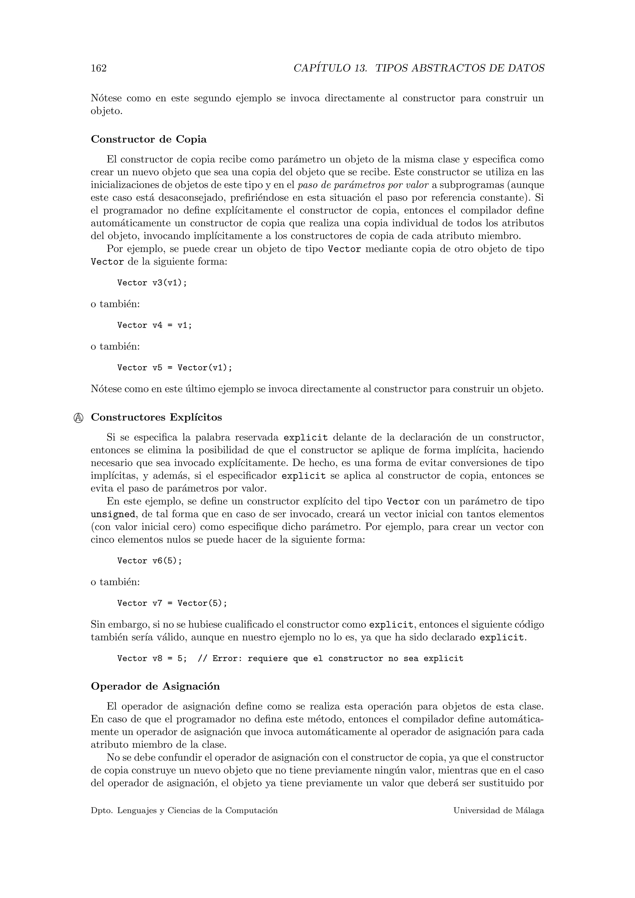 162 CAP´ITULO 13. TIPOS ABSTRACTOS DE DATOS
N´otese como en este segundo ejemplo se invoca directamente al constructor para construir un
objeto.
Constructor de Copia
El constructor de copia recibe como par´ametro un objeto de la misma clase y especiﬁca como
crear un nuevo objeto que sea una copia del objeto que se recibe. Este constructor se utiliza en las
inicializaciones de objetos de este tipo y en el paso de par´ametros por valor a subprogramas (aunque
este caso est´a desaconsejado, preﬁri´endose en esta situaci´on el paso por referencia constante). Si
el programador no deﬁne expl´ıcitamente el constructor de copia, entonces el compilador deﬁne
autom´aticamente un constructor de copia que realiza una copia individual de todos los atributos
del objeto, invocando impl´ıcitamente a los constructores de copia de cada atributo miembro.
Por ejemplo, se puede crear un objeto de tipo Vector mediante copia de otro objeto de tipo
Vector de la siguiente forma:
Vector v3(v1);
o tambi´en:
Vector v4 = v1;
o tambi´en:
Vector v5 = Vector(v1);
N´otese como en este ´ultimo ejemplo se invoca directamente al constructor para construir un objeto.
A Constructores Expl´ıcitos
Si se especiﬁca la palabra reservada explicit delante de la declaraci´on de un constructor,
entonces se elimina la posibilidad de que el constructor se aplique de forma impl´ıcita, haciendo
necesario que sea invocado expl´ıcitamente. De hecho, es una forma de evitar conversiones de tipo
impl´ıcitas, y adem´as, si el especiﬁcador explicit se aplica al constructor de copia, entonces se
evita el paso de par´ametros por valor.
En este ejemplo, se deﬁne un constructor expl´ıcito del tipo Vector con un par´ametro de tipo
unsigned, de tal forma que en caso de ser invocado, crear´a un vector inicial con tantos elementos
(con valor inicial cero) como especiﬁque dicho par´ametro. Por ejemplo, para crear un vector con
cinco elementos nulos se puede hacer de la siguiente forma:
Vector v6(5);
o tambi´en:
Vector v7 = Vector(5);
Sin embargo, si no se hubiese cualiﬁcado el constructor como explicit, entonces el siguiente c´odigo
tambi´en ser´ıa v´alido, aunque en nuestro ejemplo no lo es, ya que ha sido declarado explicit.
Vector v8 = 5; // Error: requiere que el constructor no sea explicit
Operador de Asignaci´on
El operador de asignaci´on deﬁne como se realiza esta operaci´on para objetos de esta clase.
En caso de que el programador no deﬁna este m´etodo, entonces el compilador deﬁne autom´atica-
mente un operador de asignaci´on que invoca autom´aticamente al operador de asignaci´on para cada
atributo miembro de la clase.
No se debe confundir el operador de asignaci´on con el constructor de copia, ya que el constructor
de copia construye un nuevo objeto que no tiene previamente ning´un valor, mientras que en el caso
del operador de asignaci´on, el objeto ya tiene previamente un valor que deber´a ser sustituido por
Dpto. Lenguajes y Ciencias de la Computaci´on Universidad de M´alaga
 