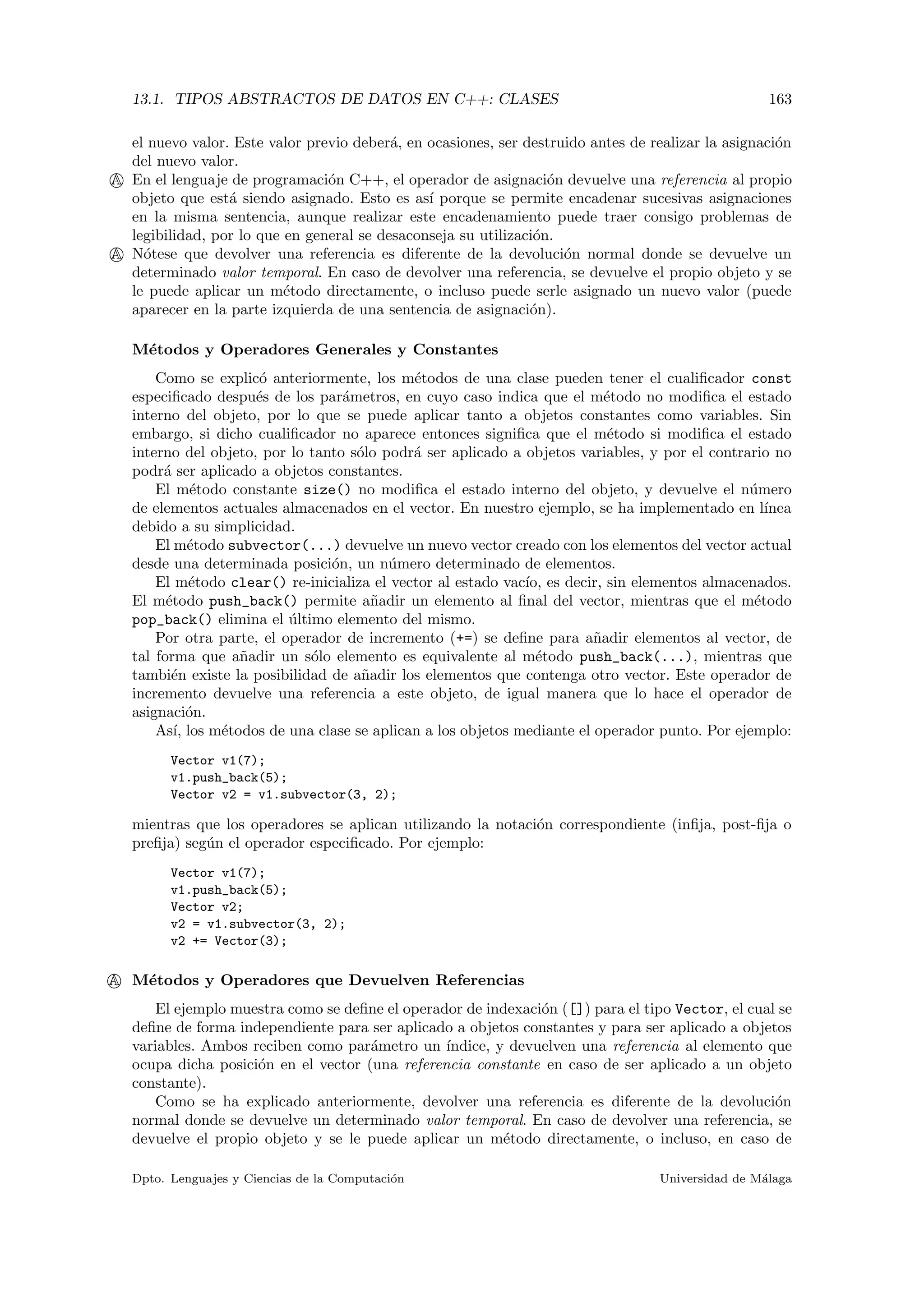 13.1. TIPOS ABSTRACTOS DE DATOS EN C++: CLASES 163
el nuevo valor. Este valor previo deber´a, en ocasiones, ser destruido antes de realizar la asignaci´on
del nuevo valor.
A En el lenguaje de programaci´on C++, el operador de asignaci´on devuelve una referencia al propio
objeto que est´a siendo asignado. Esto es as´ı porque se permite encadenar sucesivas asignaciones
en la misma sentencia, aunque realizar este encadenamiento puede traer consigo problemas de
legibilidad, por lo que en general se desaconseja su utilizaci´on.
A N´otese que devolver una referencia es diferente de la devoluci´on normal donde se devuelve un
determinado valor temporal. En caso de devolver una referencia, se devuelve el propio objeto y se
le puede aplicar un m´etodo directamente, o incluso puede serle asignado un nuevo valor (puede
aparecer en la parte izquierda de una sentencia de asignaci´on).
M´etodos y Operadores Generales y Constantes
Como se explic´o anteriormente, los m´etodos de una clase pueden tener el cualiﬁcador const
especiﬁcado despu´es de los par´ametros, en cuyo caso indica que el m´etodo no modiﬁca el estado
interno del objeto, por lo que se puede aplicar tanto a objetos constantes como variables. Sin
embargo, si dicho cualiﬁcador no aparece entonces signiﬁca que el m´etodo si modiﬁca el estado
interno del objeto, por lo tanto s´olo podr´a ser aplicado a objetos variables, y por el contrario no
podr´a ser aplicado a objetos constantes.
El m´etodo constante size() no modiﬁca el estado interno del objeto, y devuelve el n´umero
de elementos actuales almacenados en el vector. En nuestro ejemplo, se ha implementado en l´ınea
debido a su simplicidad.
El m´etodo subvector(...) devuelve un nuevo vector creado con los elementos del vector actual
desde una determinada posici´on, un n´umero determinado de elementos.
El m´etodo clear() re-inicializa el vector al estado vac´ıo, es decir, sin elementos almacenados.
El m´etodo push_back() permite a˜nadir un elemento al ﬁnal del vector, mientras que el m´etodo
pop_back() elimina el ´ultimo elemento del mismo.
Por otra parte, el operador de incremento (+=) se deﬁne para a˜nadir elementos al vector, de
tal forma que a˜nadir un s´olo elemento es equivalente al m´etodo push_back(...), mientras que
tambi´en existe la posibilidad de a˜nadir los elementos que contenga otro vector. Este operador de
incremento devuelve una referencia a este objeto, de igual manera que lo hace el operador de
asignaci´on.
As´ı, los m´etodos de una clase se aplican a los objetos mediante el operador punto. Por ejemplo:
Vector v1(7);
v1.push_back(5);
Vector v2 = v1.subvector(3, 2);
mientras que los operadores se aplican utilizando la notaci´on correspondiente (inﬁja, post-ﬁja o
preﬁja) seg´un el operador especiﬁcado. Por ejemplo:
Vector v1(7);
v1.push_back(5);
Vector v2;
v2 = v1.subvector(3, 2);
v2 += Vector(3);
A M´etodos y Operadores que Devuelven Referencias
El ejemplo muestra como se deﬁne el operador de indexaci´on ([]) para el tipo Vector, el cual se
deﬁne de forma independiente para ser aplicado a objetos constantes y para ser aplicado a objetos
variables. Ambos reciben como par´ametro un ´ındice, y devuelven una referencia al elemento que
ocupa dicha posici´on en el vector (una referencia constante en caso de ser aplicado a un objeto
constante).
Como se ha explicado anteriormente, devolver una referencia es diferente de la devoluci´on
normal donde se devuelve un determinado valor temporal. En caso de devolver una referencia, se
devuelve el propio objeto y se le puede aplicar un m´etodo directamente, o incluso, en caso de
Dpto. Lenguajes y Ciencias de la Computaci´on Universidad de M´alaga
 