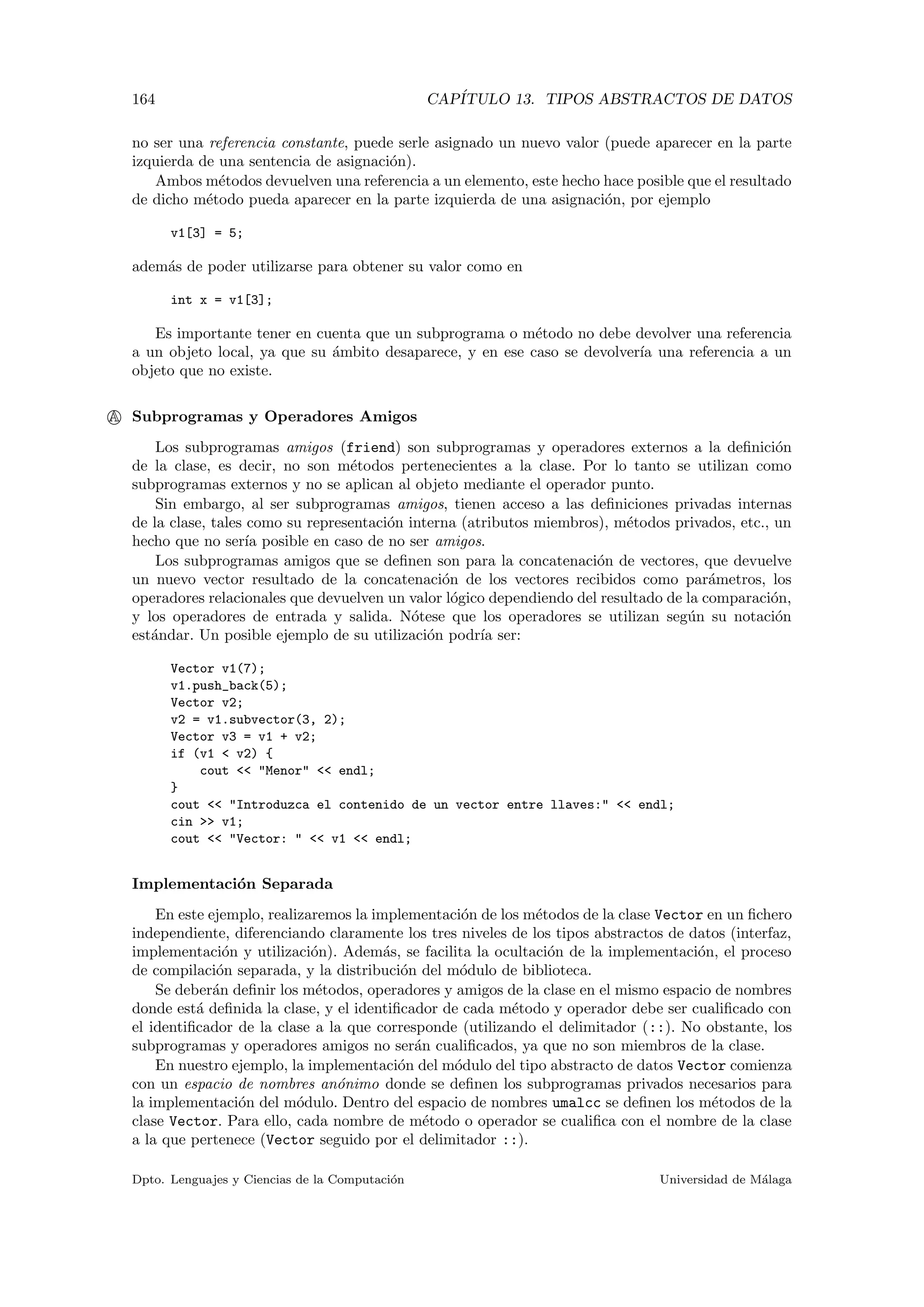 164 CAP´ITULO 13. TIPOS ABSTRACTOS DE DATOS
no ser una referencia constante, puede serle asignado un nuevo valor (puede aparecer en la parte
izquierda de una sentencia de asignaci´on).
Ambos m´etodos devuelven una referencia a un elemento, este hecho hace posible que el resultado
de dicho m´etodo pueda aparecer en la parte izquierda de una asignaci´on, por ejemplo
v1[3] = 5;
adem´as de poder utilizarse para obtener su valor como en
int x = v1[3];
Es importante tener en cuenta que un subprograma o m´etodo no debe devolver una referencia
a un objeto local, ya que su ´ambito desaparece, y en ese caso se devolver´ıa una referencia a un
objeto que no existe.
A Subprogramas y Operadores Amigos
Los subprogramas amigos (friend) son subprogramas y operadores externos a la deﬁnici´on
de la clase, es decir, no son m´etodos pertenecientes a la clase. Por lo tanto se utilizan como
subprogramas externos y no se aplican al objeto mediante el operador punto.
Sin embargo, al ser subprogramas amigos, tienen acceso a las deﬁniciones privadas internas
de la clase, tales como su representaci´on interna (atributos miembros), m´etodos privados, etc., un
hecho que no ser´ıa posible en caso de no ser amigos.
Los subprogramas amigos que se deﬁnen son para la concatenaci´on de vectores, que devuelve
un nuevo vector resultado de la concatenaci´on de los vectores recibidos como par´ametros, los
operadores relacionales que devuelven un valor l´ogico dependiendo del resultado de la comparaci´on,
y los operadores de entrada y salida. N´otese que los operadores se utilizan seg´un su notaci´on
est´andar. Un posible ejemplo de su utilizaci´on podr´ıa ser:
Vector v1(7);
v1.push_back(5);
Vector v2;
v2 = v1.subvector(3, 2);
Vector v3 = v1 + v2;
if (v1 < v2) {
cout << "Menor" << endl;
}
cout << "Introduzca el contenido de un vector entre llaves:" << endl;
cin >> v1;
cout << "Vector: " << v1 << endl;
Implementaci´on Separada
En este ejemplo, realizaremos la implementaci´on de los m´etodos de la clase Vector en un ﬁchero
independiente, diferenciando claramente los tres niveles de los tipos abstractos de datos (interfaz,
implementaci´on y utilizaci´on). Adem´as, se facilita la ocultaci´on de la implementaci´on, el proceso
de compilaci´on separada, y la distribuci´on del m´odulo de biblioteca.
Se deber´an deﬁnir los m´etodos, operadores y amigos de la clase en el mismo espacio de nombres
donde est´a deﬁnida la clase, y el identiﬁcador de cada m´etodo y operador debe ser cualiﬁcado con
el identiﬁcador de la clase a la que corresponde (utilizando el delimitador (::). No obstante, los
subprogramas y operadores amigos no ser´an cualiﬁcados, ya que no son miembros de la clase.
En nuestro ejemplo, la implementaci´on del m´odulo del tipo abstracto de datos Vector comienza
con un espacio de nombres an´onimo donde se deﬁnen los subprogramas privados necesarios para
la implementaci´on del m´odulo. Dentro del espacio de nombres umalcc se deﬁnen los m´etodos de la
clase Vector. Para ello, cada nombre de m´etodo o operador se cualiﬁca con el nombre de la clase
a la que pertenece (Vector seguido por el delimitador ::).
Dpto. Lenguajes y Ciencias de la Computaci´on Universidad de M´alaga
 