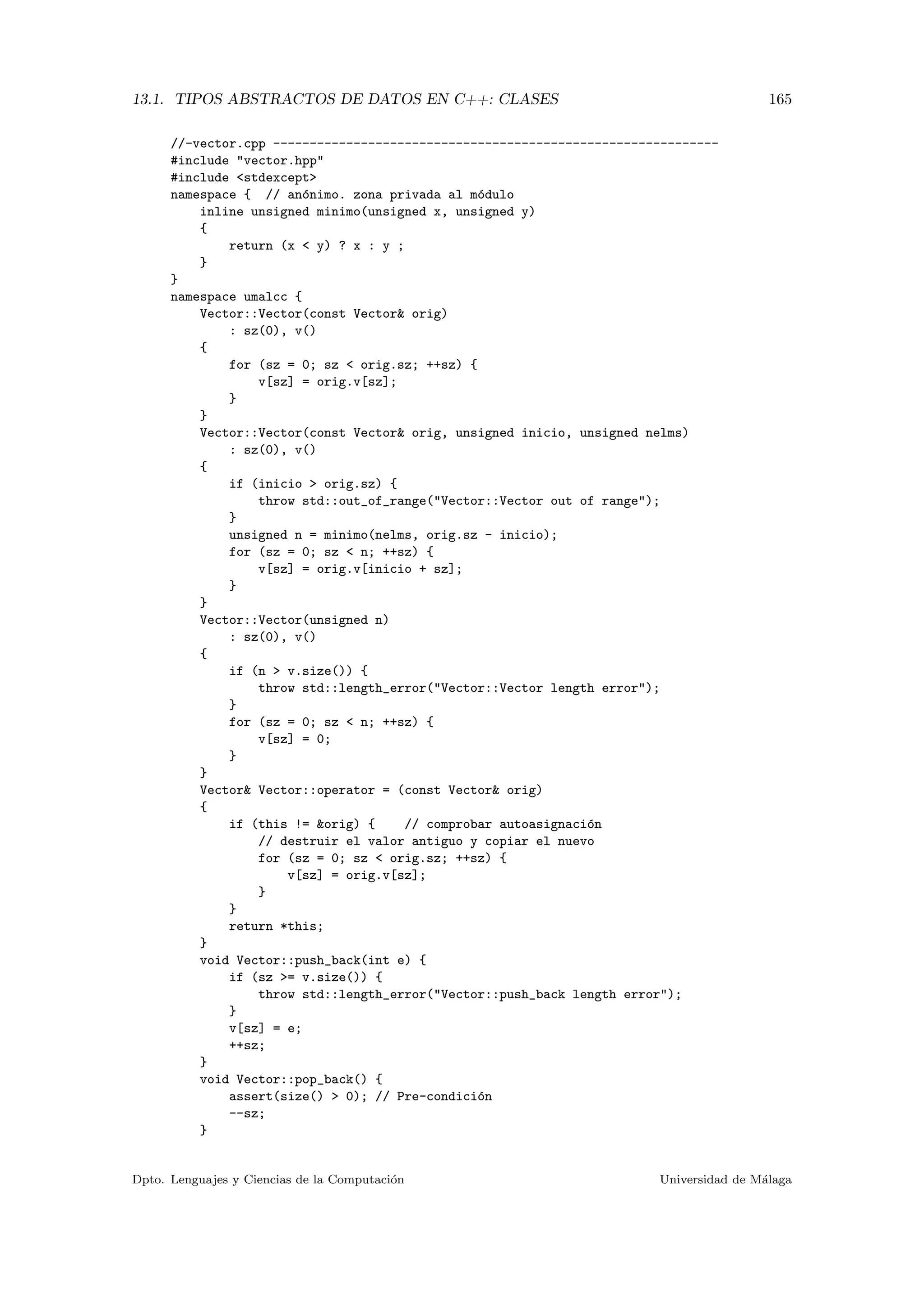 13.1. TIPOS ABSTRACTOS DE DATOS EN C++: CLASES 165
//-vector.cpp -------------------------------------------------------------
#include "vector.hpp"
#include <stdexcept>
namespace { // an´onimo. zona privada al m´odulo
inline unsigned minimo(unsigned x, unsigned y)
{
return (x < y) ? x : y ;
}
}
namespace umalcc {
Vector::Vector(const Vector& orig)
: sz(0), v()
{
for (sz = 0; sz < orig.sz; ++sz) {
v[sz] = orig.v[sz];
}
}
Vector::Vector(const Vector& orig, unsigned inicio, unsigned nelms)
: sz(0), v()
{
if (inicio > orig.sz) {
throw std::out_of_range("Vector::Vector out of range");
}
unsigned n = minimo(nelms, orig.sz - inicio);
for (sz = 0; sz < n; ++sz) {
v[sz] = orig.v[inicio + sz];
}
}
Vector::Vector(unsigned n)
: sz(0), v()
{
if (n > v.size()) {
throw std::length_error("Vector::Vector length error");
}
for (sz = 0; sz < n; ++sz) {
v[sz] = 0;
}
}
Vector& Vector::operator = (const Vector& orig)
{
if (this != &orig) { // comprobar autoasignaci´on
// destruir el valor antiguo y copiar el nuevo
for (sz = 0; sz < orig.sz; ++sz) {
v[sz] = orig.v[sz];
}
}
return *this;
}
void Vector::push_back(int e) {
if (sz >= v.size()) {
throw std::length_error("Vector::push_back length error");
}
v[sz] = e;
++sz;
}
void Vector::pop_back() {
assert(size() > 0); // Pre-condici´on
--sz;
}
Dpto. Lenguajes y Ciencias de la Computaci´on Universidad de M´alaga
 