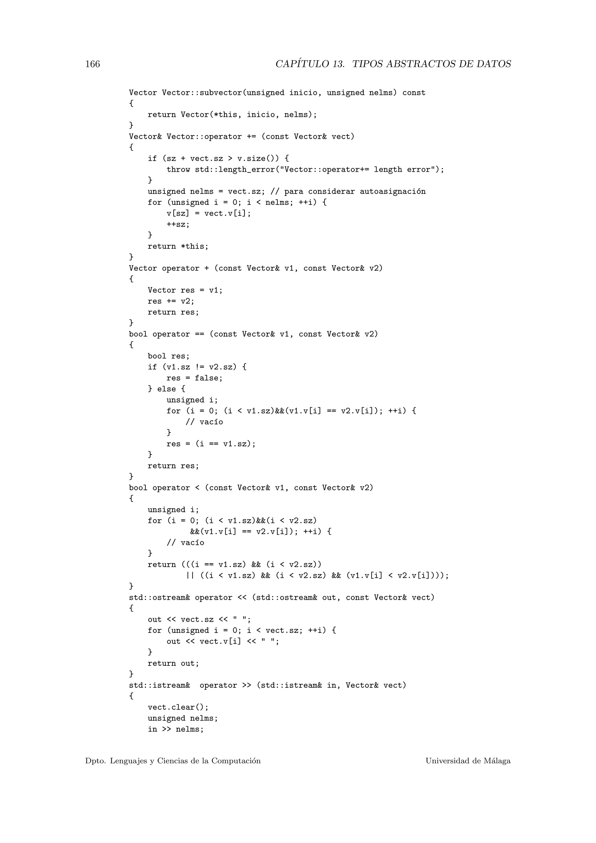 166 CAP´ITULO 13. TIPOS ABSTRACTOS DE DATOS
Vector Vector::subvector(unsigned inicio, unsigned nelms) const
{
return Vector(*this, inicio, nelms);
}
Vector& Vector::operator += (const Vector& vect)
{
if (sz + vect.sz > v.size()) {
throw std::length_error("Vector::operator+= length error");
}
unsigned nelms = vect.sz; // para considerar autoasignaci´on
for (unsigned i = 0; i < nelms; ++i) {
v[sz] = vect.v[i];
++sz;
}
return *this;
}
Vector operator + (const Vector& v1, const Vector& v2)
{
Vector res = v1;
res += v2;
return res;
}
bool operator == (const Vector& v1, const Vector& v2)
{
bool res;
if (v1.sz != v2.sz) {
res = false;
} else {
unsigned i;
for (i = 0; (i < v1.sz)&&(v1.v[i] == v2.v[i]); ++i) {
// vac´ıo
}
res = (i == v1.sz);
}
return res;
}
bool operator < (const Vector& v1, const Vector& v2)
{
unsigned i;
for (i = 0; (i < v1.sz)&&(i < v2.sz)
&&(v1.v[i] == v2.v[i]); ++i) {
// vac´ıo
}
return (((i == v1.sz) && (i < v2.sz))
|| ((i < v1.sz) && (i < v2.sz) && (v1.v[i] < v2.v[i])));
}
std::ostream& operator << (std::ostream& out, const Vector& vect)
{
out << vect.sz << " ";
for (unsigned i = 0; i < vect.sz; ++i) {
out << vect.v[i] << " ";
}
return out;
}
std::istream& operator >> (std::istream& in, Vector& vect)
{
vect.clear();
unsigned nelms;
in >> nelms;
Dpto. Lenguajes y Ciencias de la Computaci´on Universidad de M´alaga
 