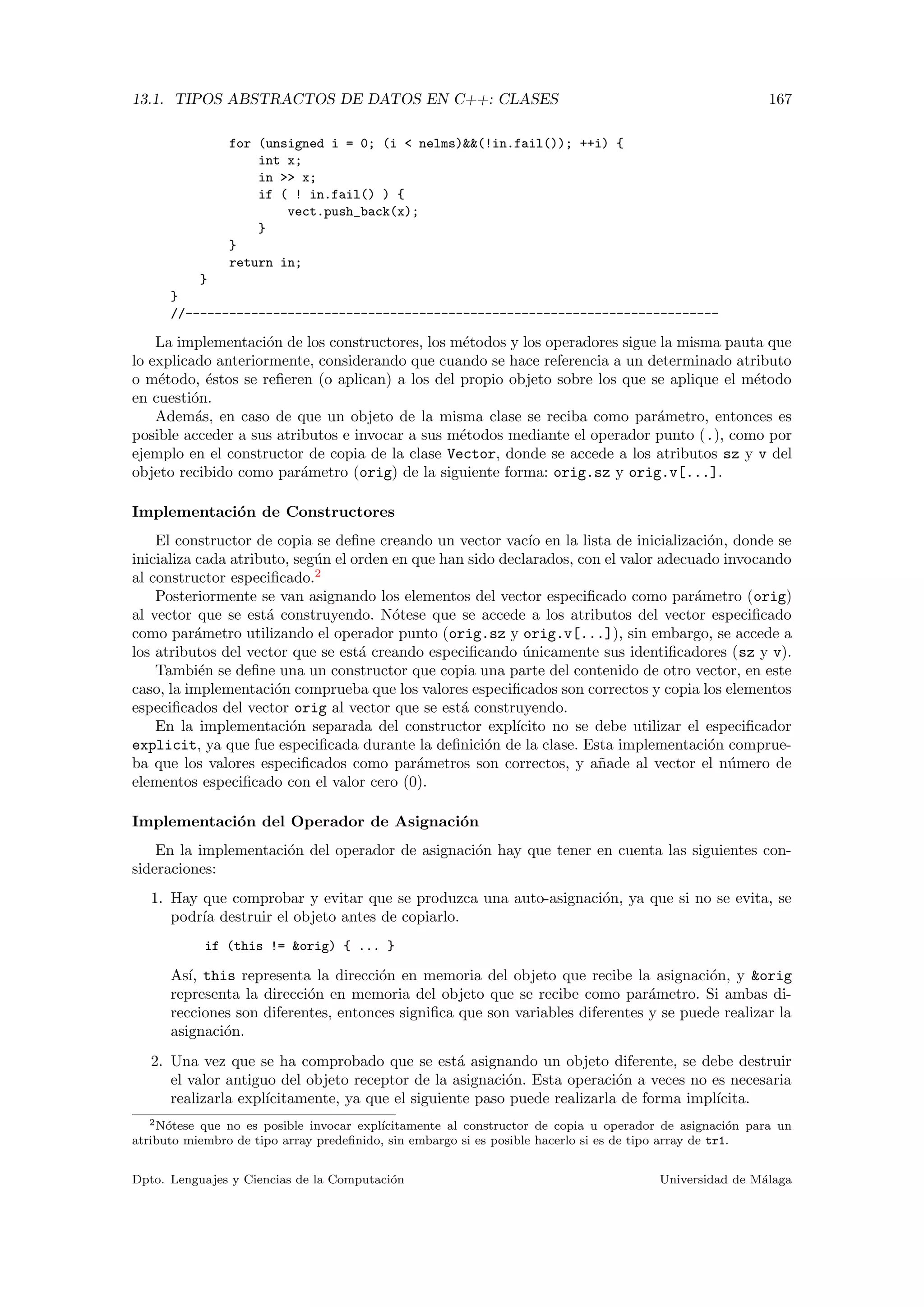 13.1. TIPOS ABSTRACTOS DE DATOS EN C++: CLASES 167
for (unsigned i = 0; (i < nelms)&&(!in.fail()); ++i) {
int x;
in >> x;
if ( ! in.fail() ) {
vect.push_back(x);
}
}
return in;
}
}
//-------------------------------------------------------------------------
La implementaci´on de los constructores, los m´etodos y los operadores sigue la misma pauta que
lo explicado anteriormente, considerando que cuando se hace referencia a un determinado atributo
o m´etodo, ´estos se reﬁeren (o aplican) a los del propio objeto sobre los que se aplique el m´etodo
en cuesti´on.
Adem´as, en caso de que un objeto de la misma clase se reciba como par´ametro, entonces es
posible acceder a sus atributos e invocar a sus m´etodos mediante el operador punto (.), como por
ejemplo en el constructor de copia de la clase Vector, donde se accede a los atributos sz y v del
objeto recibido como par´ametro (orig) de la siguiente forma: orig.sz y orig.v[...].
Implementaci´on de Constructores
El constructor de copia se deﬁne creando un vector vac´ıo en la lista de inicializaci´on, donde se
inicializa cada atributo, seg´un el orden en que han sido declarados, con el valor adecuado invocando
al constructor especiﬁcado.2
Posteriormente se van asignando los elementos del vector especiﬁcado como par´ametro (orig)
al vector que se est´a construyendo. N´otese que se accede a los atributos del vector especiﬁcado
como par´ametro utilizando el operador punto (orig.sz y orig.v[...]), sin embargo, se accede a
los atributos del vector que se est´a creando especiﬁcando ´unicamente sus identiﬁcadores (sz y v).
Tambi´en se deﬁne una un constructor que copia una parte del contenido de otro vector, en este
caso, la implementaci´on comprueba que los valores especiﬁcados son correctos y copia los elementos
especiﬁcados del vector orig al vector que se est´a construyendo.
En la implementaci´on separada del constructor expl´ıcito no se debe utilizar el especiﬁcador
explicit, ya que fue especiﬁcada durante la deﬁnici´on de la clase. Esta implementaci´on comprue-
ba que los valores especiﬁcados como par´ametros son correctos, y a˜nade al vector el n´umero de
elementos especiﬁcado con el valor cero (0).
Implementaci´on del Operador de Asignaci´on
En la implementaci´on del operador de asignaci´on hay que tener en cuenta las siguientes con-
sideraciones:
1. Hay que comprobar y evitar que se produzca una auto-asignaci´on, ya que si no se evita, se
podr´ıa destruir el objeto antes de copiarlo.
if (this != &orig) { ... }
As´ı, this representa la direcci´on en memoria del objeto que recibe la asignaci´on, y &orig
representa la direcci´on en memoria del objeto que se recibe como par´ametro. Si ambas di-
recciones son diferentes, entonces signiﬁca que son variables diferentes y se puede realizar la
asignaci´on.
2. Una vez que se ha comprobado que se est´a asignando un objeto diferente, se debe destruir
el valor antiguo del objeto receptor de la asignaci´on. Esta operaci´on a veces no es necesaria
realizarla expl´ıcitamente, ya que el siguiente paso puede realizarla de forma impl´ıcita.
2N´otese que no es posible invocar expl´ıcitamente al constructor de copia u operador de asignaci´on para un
atributo miembro de tipo array predeﬁnido, sin embargo si es posible hacerlo si es de tipo array de tr1.
Dpto. Lenguajes y Ciencias de la Computaci´on Universidad de M´alaga
 