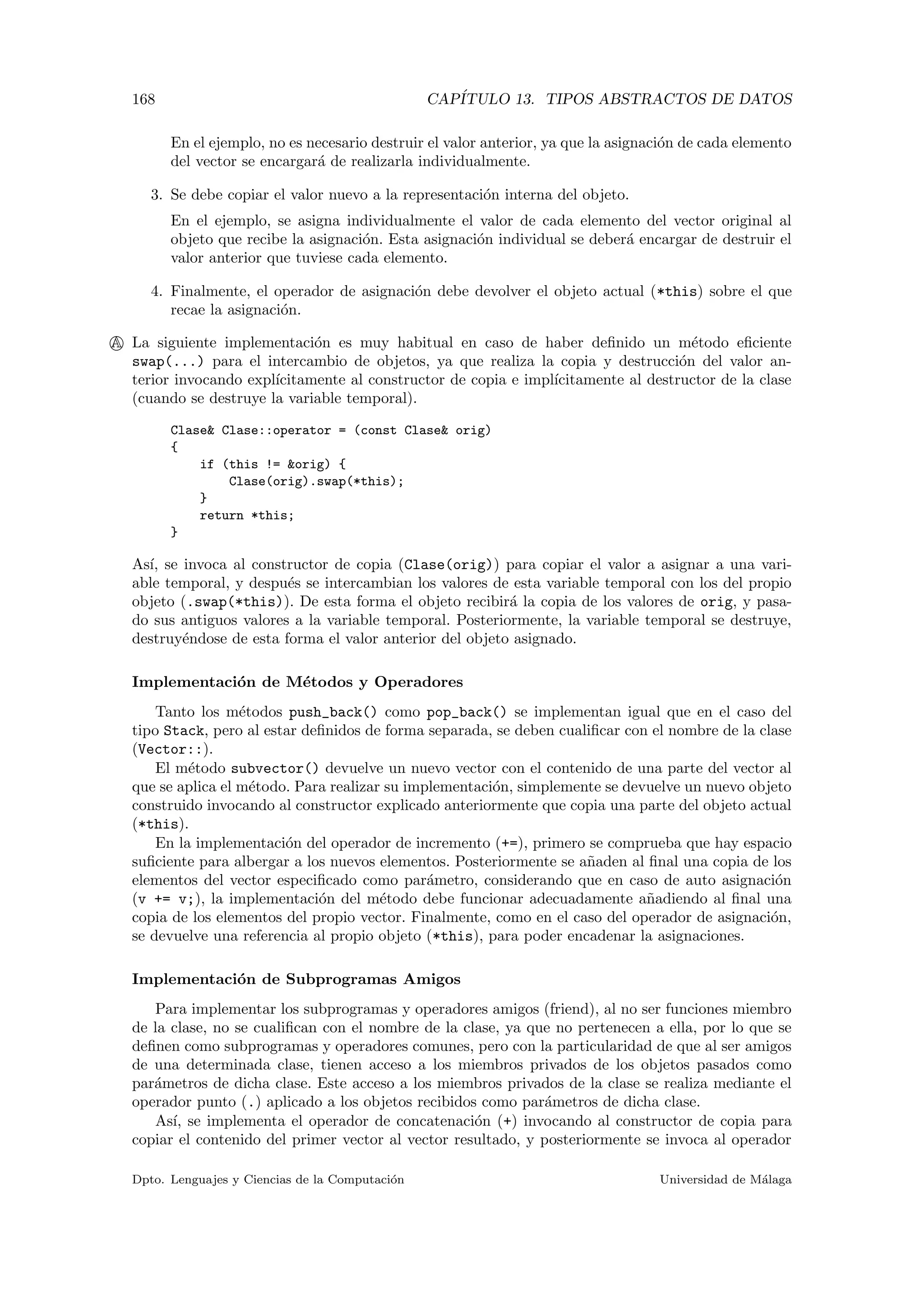 168 CAP´ITULO 13. TIPOS ABSTRACTOS DE DATOS
En el ejemplo, no es necesario destruir el valor anterior, ya que la asignaci´on de cada elemento
del vector se encargar´a de realizarla individualmente.
3. Se debe copiar el valor nuevo a la representaci´on interna del objeto.
En el ejemplo, se asigna individualmente el valor de cada elemento del vector original al
objeto que recibe la asignaci´on. Esta asignaci´on individual se deber´a encargar de destruir el
valor anterior que tuviese cada elemento.
4. Finalmente, el operador de asignaci´on debe devolver el objeto actual (*this) sobre el que
recae la asignaci´on.
A La siguiente implementaci´on es muy habitual en caso de haber deﬁnido un m´etodo eﬁciente
swap(...) para el intercambio de objetos, ya que realiza la copia y destrucci´on del valor an-
terior invocando expl´ıcitamente al constructor de copia e impl´ıcitamente al destructor de la clase
(cuando se destruye la variable temporal).
Clase& Clase::operator = (const Clase& orig)
{
if (this != &orig) {
Clase(orig).swap(*this);
}
return *this;
}
As´ı, se invoca al constructor de copia (Clase(orig)) para copiar el valor a asignar a una vari-
able temporal, y despu´es se intercambian los valores de esta variable temporal con los del propio
objeto (.swap(*this)). De esta forma el objeto recibir´a la copia de los valores de orig, y pasa-
do sus antiguos valores a la variable temporal. Posteriormente, la variable temporal se destruye,
destruy´endose de esta forma el valor anterior del objeto asignado.
Implementaci´on de M´etodos y Operadores
Tanto los m´etodos push_back() como pop_back() se implementan igual que en el caso del
tipo Stack, pero al estar deﬁnidos de forma separada, se deben cualiﬁcar con el nombre de la clase
(Vector::).
El m´etodo subvector() devuelve un nuevo vector con el contenido de una parte del vector al
que se aplica el m´etodo. Para realizar su implementaci´on, simplemente se devuelve un nuevo objeto
construido invocando al constructor explicado anteriormente que copia una parte del objeto actual
(*this).
En la implementaci´on del operador de incremento (+=), primero se comprueba que hay espacio
suﬁciente para albergar a los nuevos elementos. Posteriormente se a˜naden al ﬁnal una copia de los
elementos del vector especiﬁcado como par´ametro, considerando que en caso de auto asignaci´on
(v += v;), la implementaci´on del m´etodo debe funcionar adecuadamente a˜nadiendo al ﬁnal una
copia de los elementos del propio vector. Finalmente, como en el caso del operador de asignaci´on,
se devuelve una referencia al propio objeto (*this), para poder encadenar la asignaciones.
Implementaci´on de Subprogramas Amigos
Para implementar los subprogramas y operadores amigos (friend), al no ser funciones miembro
de la clase, no se cualiﬁcan con el nombre de la clase, ya que no pertenecen a ella, por lo que se
deﬁnen como subprogramas y operadores comunes, pero con la particularidad de que al ser amigos
de una determinada clase, tienen acceso a los miembros privados de los objetos pasados como
par´ametros de dicha clase. Este acceso a los miembros privados de la clase se realiza mediante el
operador punto (.) aplicado a los objetos recibidos como par´ametros de dicha clase.
As´ı, se implementa el operador de concatenaci´on (+) invocando al constructor de copia para
copiar el contenido del primer vector al vector resultado, y posteriormente se invoca al operador
Dpto. Lenguajes y Ciencias de la Computaci´on Universidad de M´alaga
 
