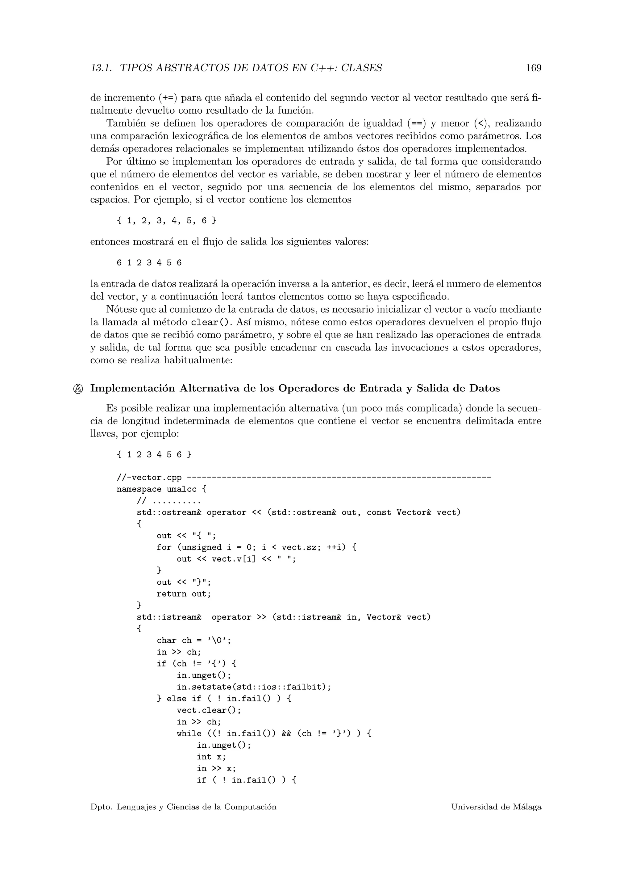 13.1. TIPOS ABSTRACTOS DE DATOS EN C++: CLASES 169
de incremento (+=) para que a˜nada el contenido del segundo vector al vector resultado que ser´a ﬁ-
nalmente devuelto como resultado de la funci´on.
Tambi´en se deﬁnen los operadores de comparaci´on de igualdad (==) y menor (<), realizando
una comparaci´on lexicogr´aﬁca de los elementos de ambos vectores recibidos como par´ametros. Los
dem´as operadores relacionales se implementan utilizando ´estos dos operadores implementados.
Por ´ultimo se implementan los operadores de entrada y salida, de tal forma que considerando
que el n´umero de elementos del vector es variable, se deben mostrar y leer el n´umero de elementos
contenidos en el vector, seguido por una secuencia de los elementos del mismo, separados por
espacios. Por ejemplo, si el vector contiene los elementos
{ 1, 2, 3, 4, 5, 6 }
entonces mostrar´a en el ﬂujo de salida los siguientes valores:
6 1 2 3 4 5 6
la entrada de datos realizar´a la operaci´on inversa a la anterior, es decir, leer´a el numero de elementos
del vector, y a continuaci´on leer´a tantos elementos como se haya especiﬁcado.
N´otese que al comienzo de la entrada de datos, es necesario inicializar el vector a vac´ıo mediante
la llamada al m´etodo clear(). As´ı mismo, n´otese como estos operadores devuelven el propio ﬂujo
de datos que se recibi´o como par´ametro, y sobre el que se han realizado las operaciones de entrada
y salida, de tal forma que sea posible encadenar en cascada las invocaciones a estos operadores,
como se realiza habitualmente:
A Implementaci´on Alternativa de los Operadores de Entrada y Salida de Datos
Es posible realizar una implementaci´on alternativa (un poco m´as complicada) donde la secuen-
cia de longitud indeterminada de elementos que contiene el vector se encuentra delimitada entre
llaves, por ejemplo:
{ 1 2 3 4 5 6 }
//-vector.cpp -------------------------------------------------------------
namespace umalcc {
// ..........
std::ostream& operator << (std::ostream& out, const Vector& vect)
{
out << "{ ";
for (unsigned i = 0; i < vect.sz; ++i) {
out << vect.v[i] << " ";
}
out << "}";
return out;
}
std::istream& operator >> (std::istream& in, Vector& vect)
{
char ch = ’0’;
in >> ch;
if (ch != ’{’) {
in.unget();
in.setstate(std::ios::failbit);
} else if ( ! in.fail() ) {
vect.clear();
in >> ch;
while ((! in.fail()) && (ch != ’}’) ) {
in.unget();
int x;
in >> x;
if ( ! in.fail() ) {
Dpto. Lenguajes y Ciencias de la Computaci´on Universidad de M´alaga
 