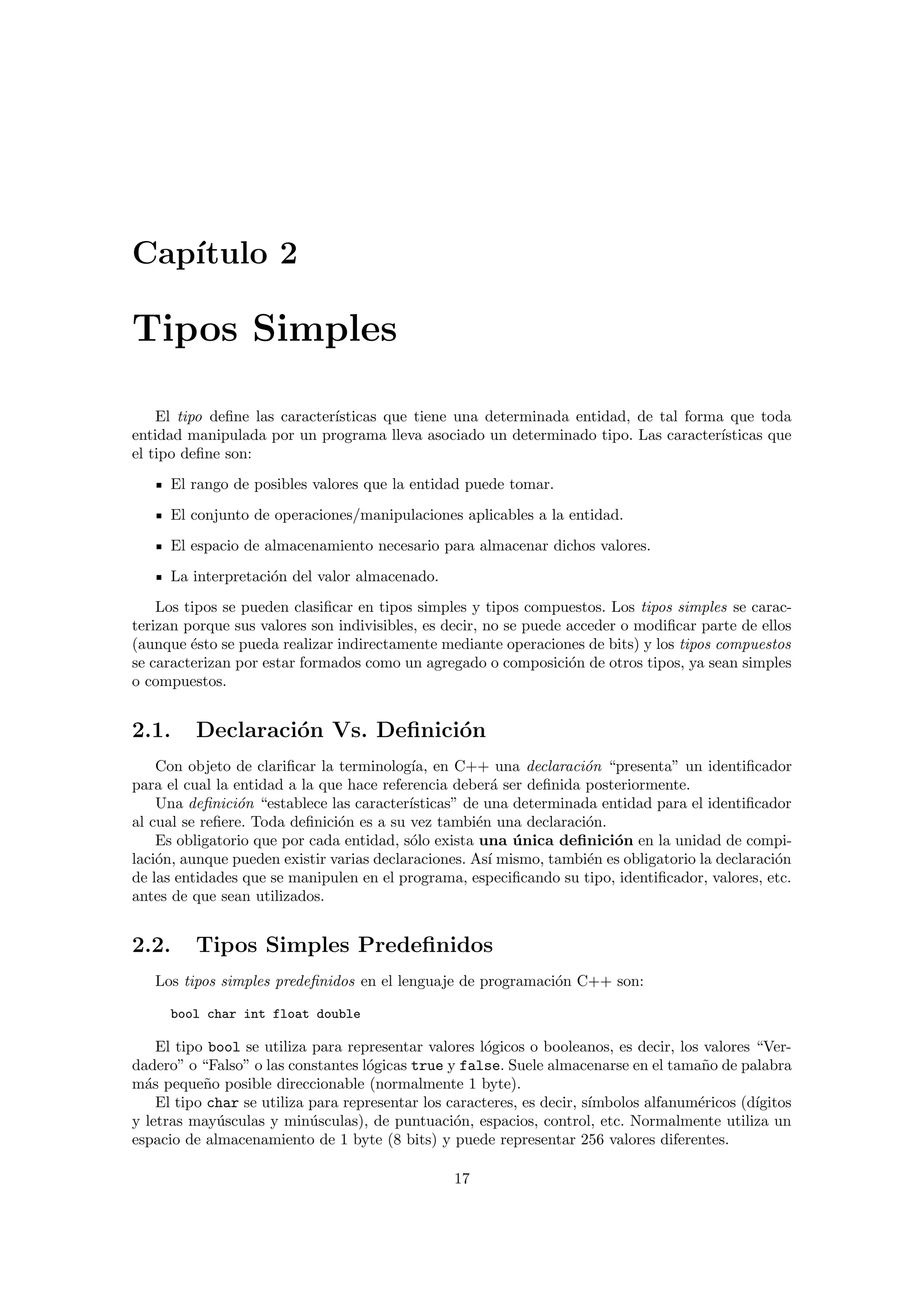 Cap´ıtulo 2
Tipos Simples
El tipo deﬁne las caracter´ısticas que tiene una determinada entidad, de tal forma que toda
entidad manipulada por un programa lleva asociado un determinado tipo. Las caracter´ısticas que
el tipo deﬁne son:
El rango de posibles valores que la entidad puede tomar.
El conjunto de operaciones/manipulaciones aplicables a la entidad.
El espacio de almacenamiento necesario para almacenar dichos valores.
La interpretaci´on del valor almacenado.
Los tipos se pueden clasiﬁcar en tipos simples y tipos compuestos. Los tipos simples se carac-
terizan porque sus valores son indivisibles, es decir, no se puede acceder o modiﬁcar parte de ellos
(aunque ´esto se pueda realizar indirectamente mediante operaciones de bits) y los tipos compuestos
se caracterizan por estar formados como un agregado o composici´on de otros tipos, ya sean simples
o compuestos.
2.1. Declaraci´on Vs. Deﬁnici´on
Con objeto de clariﬁcar la terminolog´ıa, en C++ una declaraci´on “presenta” un identiﬁcador
para el cual la entidad a la que hace referencia deber´a ser deﬁnida posteriormente.
Una deﬁnici´on “establece las caracter´ısticas” de una determinada entidad para el identiﬁcador
al cual se reﬁere. Toda deﬁnici´on es a su vez tambi´en una declaraci´on.
Es obligatorio que por cada entidad, s´olo exista una ´unica deﬁnici´on en la unidad de compi-
laci´on, aunque pueden existir varias declaraciones. As´ı mismo, tambi´en es obligatorio la declaraci´on
de las entidades que se manipulen en el programa, especiﬁcando su tipo, identiﬁcador, valores, etc.
antes de que sean utilizados.
2.2. Tipos Simples Predeﬁnidos
Los tipos simples predeﬁnidos en el lenguaje de programaci´on C++ son:
bool char int float double
El tipo bool se utiliza para representar valores l´ogicos o booleanos, es decir, los valores “Ver-
dadero” o “Falso” o las constantes l´ogicas true y false. Suele almacenarse en el tama˜no de palabra
m´as peque˜no posible direccionable (normalmente 1 byte).
El tipo char se utiliza para representar los caracteres, es decir, s´ımbolos alfanum´ericos (d´ıgitos
y letras may´usculas y min´usculas), de puntuaci´on, espacios, control, etc. Normalmente utiliza un
espacio de almacenamiento de 1 byte (8 bits) y puede representar 256 valores diferentes.
17
 