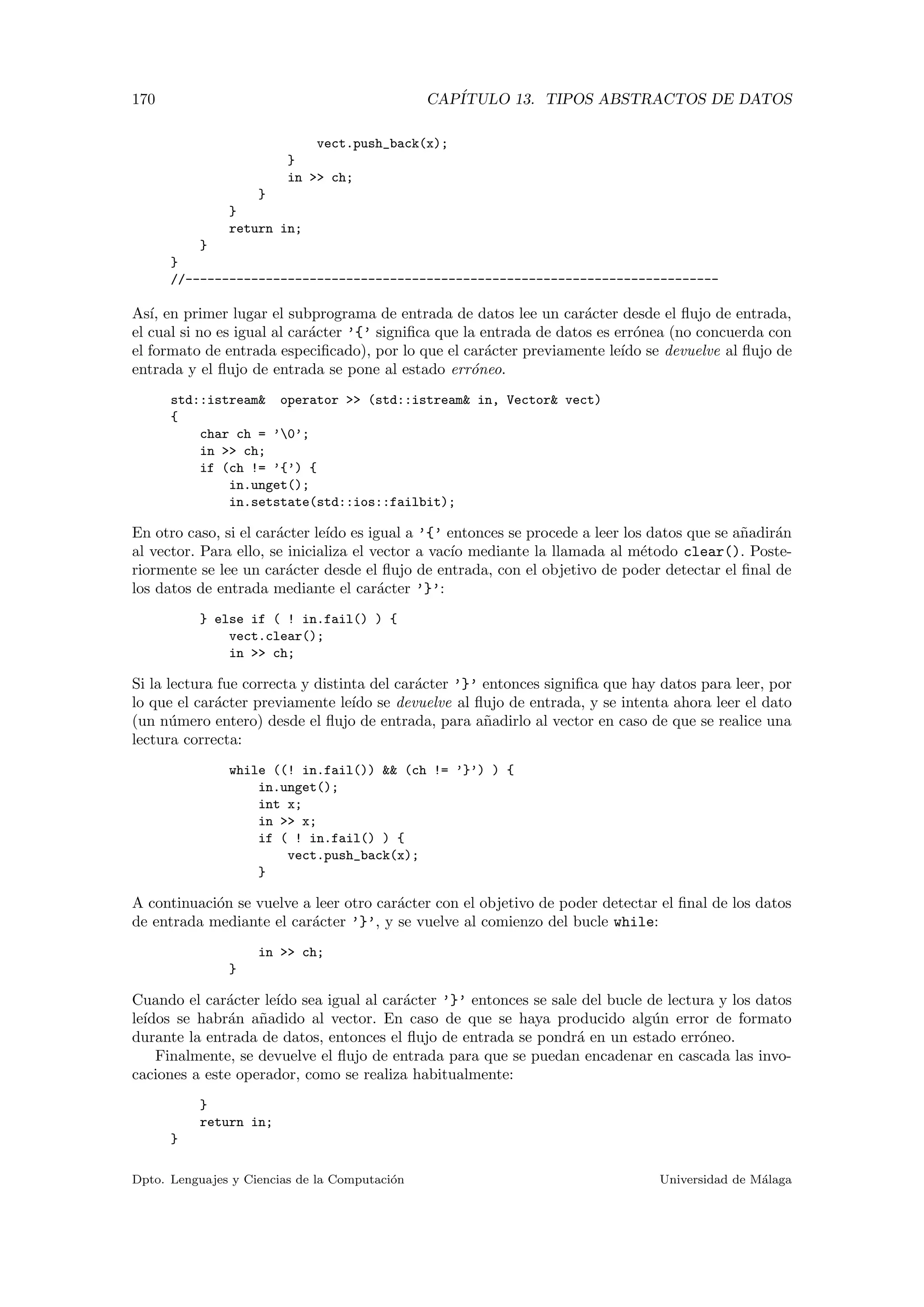 170 CAP´ITULO 13. TIPOS ABSTRACTOS DE DATOS
vect.push_back(x);
}
in >> ch;
}
}
return in;
}
}
//-------------------------------------------------------------------------
As´ı, en primer lugar el subprograma de entrada de datos lee un car´acter desde el ﬂujo de entrada,
el cual si no es igual al car´acter ’{’ signiﬁca que la entrada de datos es err´onea (no concuerda con
el formato de entrada especiﬁcado), por lo que el car´acter previamente le´ıdo se devuelve al ﬂujo de
entrada y el ﬂujo de entrada se pone al estado err´oneo.
std::istream& operator >> (std::istream& in, Vector& vect)
{
char ch = ’0’;
in >> ch;
if (ch != ’{’) {
in.unget();
in.setstate(std::ios::failbit);
En otro caso, si el car´acter le´ıdo es igual a ’{’ entonces se procede a leer los datos que se a˜nadir´an
al vector. Para ello, se inicializa el vector a vac´ıo mediante la llamada al m´etodo clear(). Poste-
riormente se lee un car´acter desde el ﬂujo de entrada, con el objetivo de poder detectar el ﬁnal de
los datos de entrada mediante el car´acter ’}’:
} else if ( ! in.fail() ) {
vect.clear();
in >> ch;
Si la lectura fue correcta y distinta del car´acter ’}’ entonces signiﬁca que hay datos para leer, por
lo que el car´acter previamente le´ıdo se devuelve al ﬂujo de entrada, y se intenta ahora leer el dato
(un n´umero entero) desde el ﬂujo de entrada, para a˜nadirlo al vector en caso de que se realice una
lectura correcta:
while ((! in.fail()) && (ch != ’}’) ) {
in.unget();
int x;
in >> x;
if ( ! in.fail() ) {
vect.push_back(x);
}
A continuaci´on se vuelve a leer otro car´acter con el objetivo de poder detectar el ﬁnal de los datos
de entrada mediante el car´acter ’}’, y se vuelve al comienzo del bucle while:
in >> ch;
}
Cuando el car´acter le´ıdo sea igual al car´acter ’}’ entonces se sale del bucle de lectura y los datos
le´ıdos se habr´an a˜nadido al vector. En caso de que se haya producido alg´un error de formato
durante la entrada de datos, entonces el ﬂujo de entrada se pondr´a en un estado err´oneo.
Finalmente, se devuelve el ﬂujo de entrada para que se puedan encadenar en cascada las invo-
caciones a este operador, como se realiza habitualmente:
}
return in;
}
Dpto. Lenguajes y Ciencias de la Computaci´on Universidad de M´alaga
 