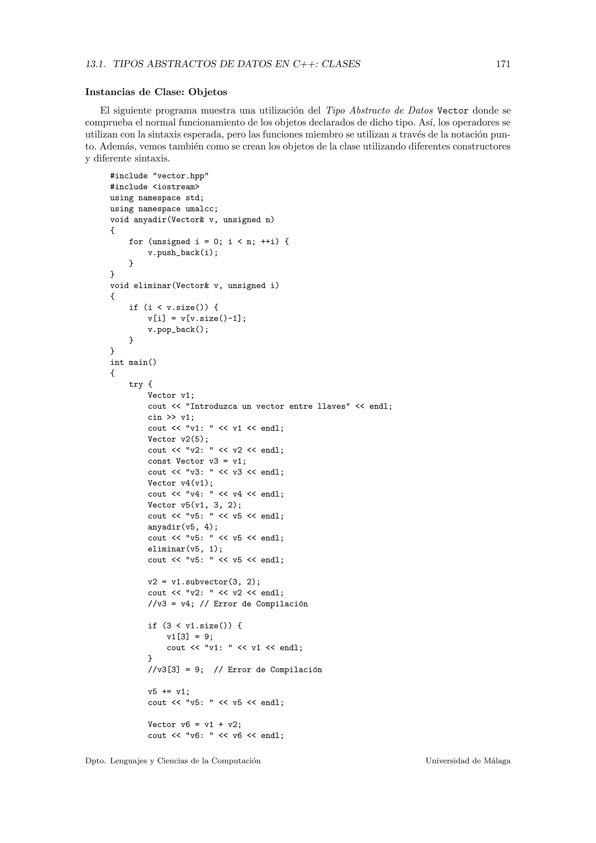 13.1. TIPOS ABSTRACTOS DE DATOS EN C++: CLASES 171
Instancias de Clase: Objetos
El siguiente programa muestra una utilizaci´on del Tipo Abstracto de Datos Vector donde se
comprueba el normal funcionamiento de los objetos declarados de dicho tipo. As´ı, los operadores se
utilizan con la sintaxis esperada, pero las funciones miembro se utilizan a trav´es de la notaci´on pun-
to. Adem´as, vemos tambi´en como se crean los objetos de la clase utilizando diferentes constructores
y diferente sintaxis.
#include "vector.hpp"
#include <iostream>
using namespace std;
using namespace umalcc;
void anyadir(Vector& v, unsigned n)
{
for (unsigned i = 0; i < n; ++i) {
v.push_back(i);
}
}
void eliminar(Vector& v, unsigned i)
{
if (i < v.size()) {
v[i] = v[v.size()-1];
v.pop_back();
}
}
int main()
{
try {
Vector v1;
cout << "Introduzca un vector entre llaves" << endl;
cin >> v1;
cout << "v1: " << v1 << endl;
Vector v2(5);
cout << "v2: " << v2 << endl;
const Vector v3 = v1;
cout << "v3: " << v3 << endl;
Vector v4(v1);
cout << "v4: " << v4 << endl;
Vector v5(v1, 3, 2);
cout << "v5: " << v5 << endl;
anyadir(v5, 4);
cout << "v5: " << v5 << endl;
eliminar(v5, 1);
cout << "v5: " << v5 << endl;
v2 = v1.subvector(3, 2);
cout << "v2: " << v2 << endl;
//v3 = v4; // Error de Compilaci´on
if (3 < v1.size()) {
v1[3] = 9;
cout << "v1: " << v1 << endl;
}
//v3[3] = 9; // Error de Compilaci´on
v5 += v1;
cout << "v5: " << v5 << endl;
Vector v6 = v1 + v2;
cout << "v6: " << v6 << endl;
Dpto. Lenguajes y Ciencias de la Computaci´on Universidad de M´alaga
 