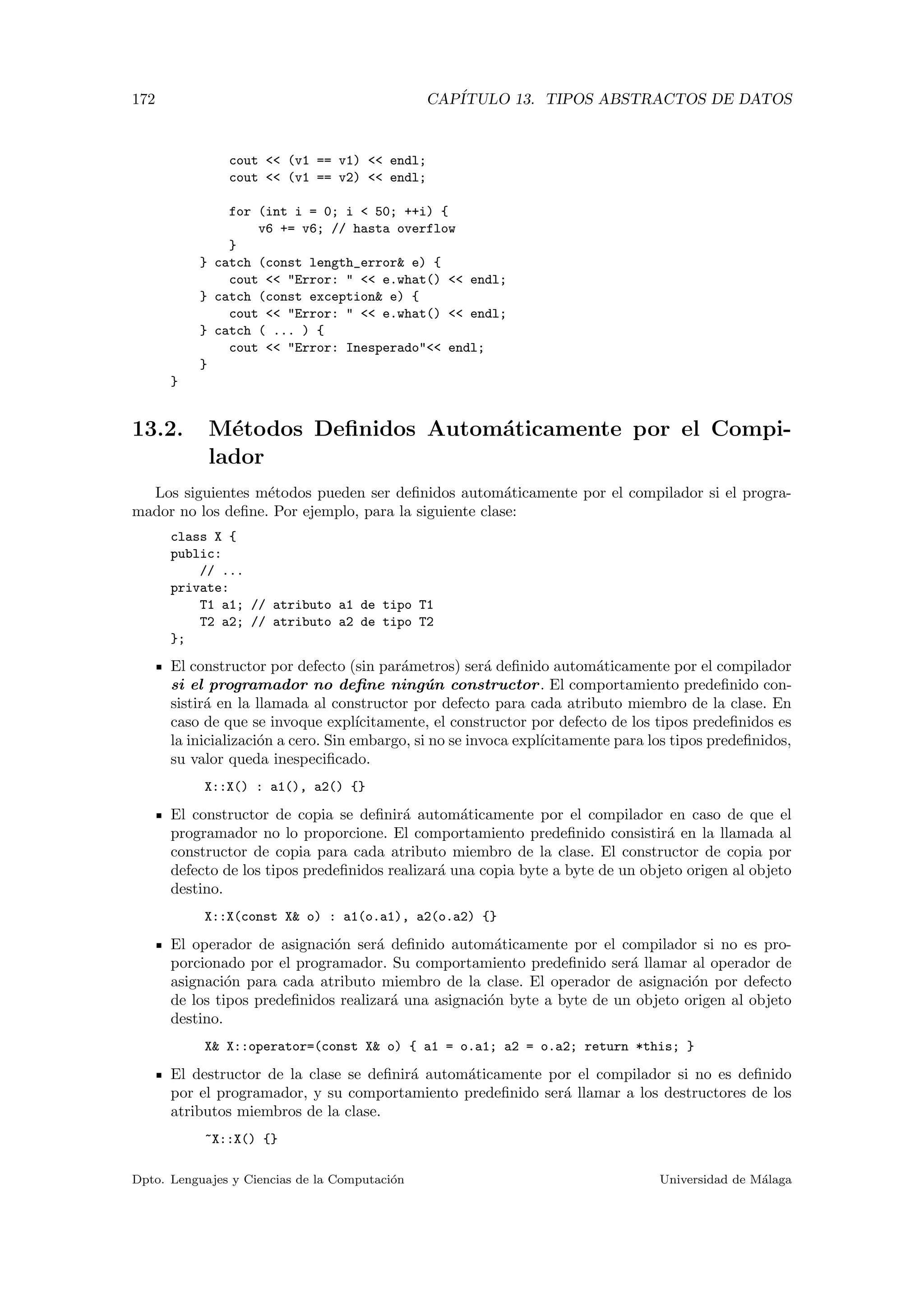 172 CAP´ITULO 13. TIPOS ABSTRACTOS DE DATOS
cout << (v1 == v1) << endl;
cout << (v1 == v2) << endl;
for (int i = 0; i < 50; ++i) {
v6 += v6; // hasta overflow
}
} catch (const length_error& e) {
cout << "Error: " << e.what() << endl;
} catch (const exception& e) {
cout << "Error: " << e.what() << endl;
} catch ( ... ) {
cout << "Error: Inesperado"<< endl;
}
}
13.2. M´etodos Deﬁnidos Autom´aticamente por el Compi-
lador
Los siguientes m´etodos pueden ser deﬁnidos autom´aticamente por el compilador si el progra-
mador no los deﬁne. Por ejemplo, para la siguiente clase:
class X {
public:
// ...
private:
T1 a1; // atributo a1 de tipo T1
T2 a2; // atributo a2 de tipo T2
};
El constructor por defecto (sin par´ametros) ser´a deﬁnido autom´aticamente por el compilador
si el programador no deﬁne ning´un constructor. El comportamiento predeﬁnido con-
sistir´a en la llamada al constructor por defecto para cada atributo miembro de la clase. En
caso de que se invoque expl´ıcitamente, el constructor por defecto de los tipos predeﬁnidos es
la inicializaci´on a cero. Sin embargo, si no se invoca expl´ıcitamente para los tipos predeﬁnidos,
su valor queda inespeciﬁcado.
X::X() : a1(), a2() {}
El constructor de copia se deﬁnir´a autom´aticamente por el compilador en caso de que el
programador no lo proporcione. El comportamiento predeﬁnido consistir´a en la llamada al
constructor de copia para cada atributo miembro de la clase. El constructor de copia por
defecto de los tipos predeﬁnidos realizar´a una copia byte a byte de un objeto origen al objeto
destino.
X::X(const X& o) : a1(o.a1), a2(o.a2) {}
El operador de asignaci´on ser´a deﬁnido autom´aticamente por el compilador si no es pro-
porcionado por el programador. Su comportamiento predeﬁnido ser´a llamar al operador de
asignaci´on para cada atributo miembro de la clase. El operador de asignaci´on por defecto
de los tipos predeﬁnidos realizar´a una asignaci´on byte a byte de un objeto origen al objeto
destino.
X& X::operator=(const X& o) { a1 = o.a1; a2 = o.a2; return *this; }
El destructor de la clase se deﬁnir´a autom´aticamente por el compilador si no es deﬁnido
por el programador, y su comportamiento predeﬁnido ser´a llamar a los destructores de los
atributos miembros de la clase.
~X::X() {}
Dpto. Lenguajes y Ciencias de la Computaci´on Universidad de M´alaga
 