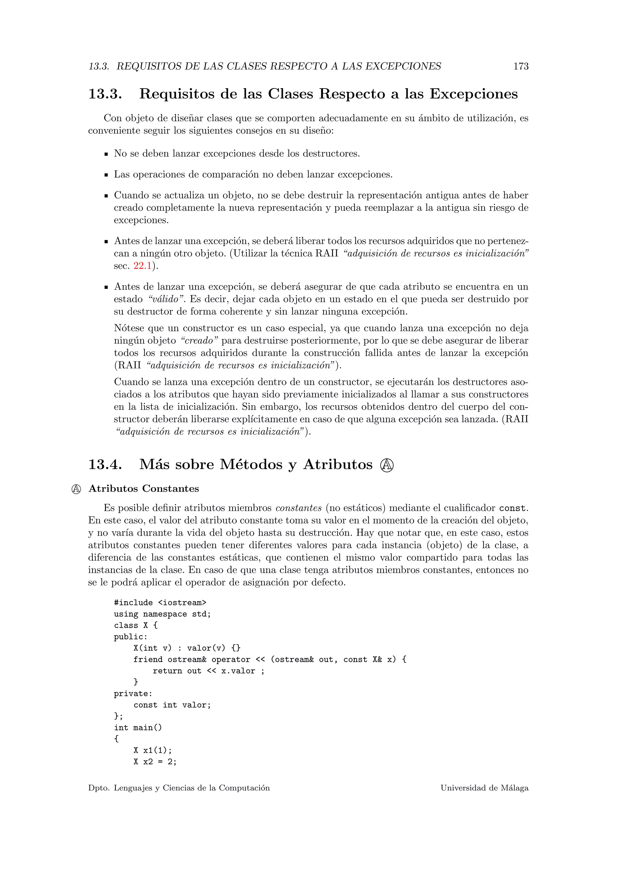 13.3. REQUISITOS DE LAS CLASES RESPECTO A LAS EXCEPCIONES 173
13.3. Requisitos de las Clases Respecto a las Excepciones
Con objeto de dise˜nar clases que se comporten adecuadamente en su ´ambito de utilizaci´on, es
conveniente seguir los siguientes consejos en su dise˜no:
No se deben lanzar excepciones desde los destructores.
Las operaciones de comparaci´on no deben lanzar excepciones.
Cuando se actualiza un objeto, no se debe destruir la representaci´on antigua antes de haber
creado completamente la nueva representaci´on y pueda reemplazar a la antigua sin riesgo de
excepciones.
Antes de lanzar una excepci´on, se deber´a liberar todos los recursos adquiridos que no pertenez-
can a ning´un otro objeto. (Utilizar la t´ecnica RAII “adquisici´on de recursos es inicializaci´on”
sec. 22.1).
Antes de lanzar una excepci´on, se deber´a asegurar de que cada atributo se encuentra en un
estado “v´alido”. Es decir, dejar cada objeto en un estado en el que pueda ser destruido por
su destructor de forma coherente y sin lanzar ninguna excepci´on.
N´otese que un constructor es un caso especial, ya que cuando lanza una excepci´on no deja
ning´un objeto “creado” para destruirse posteriormente, por lo que se debe asegurar de liberar
todos los recursos adquiridos durante la construcci´on fallida antes de lanzar la excepci´on
(RAII “adquisici´on de recursos es inicializaci´on”).
Cuando se lanza una excepci´on dentro de un constructor, se ejecutar´an los destructores aso-
ciados a los atributos que hayan sido previamente inicializados al llamar a sus constructores
en la lista de inicializaci´on. Sin embargo, los recursos obtenidos dentro del cuerpo del con-
structor deber´an liberarse expl´ıcitamente en caso de que alguna excepci´on sea lanzada. (RAII
“adquisici´on de recursos es inicializaci´on”).
13.4. M´as sobre M´etodos y Atributos A
A Atributos Constantes
Es posible deﬁnir atributos miembros constantes (no est´aticos) mediante el cualiﬁcador const.
En este caso, el valor del atributo constante toma su valor en el momento de la creaci´on del objeto,
y no var´ıa durante la vida del objeto hasta su destrucci´on. Hay que notar que, en este caso, estos
atributos constantes pueden tener diferentes valores para cada instancia (objeto) de la clase, a
diferencia de las constantes est´aticas, que contienen el mismo valor compartido para todas las
instancias de la clase. En caso de que una clase tenga atributos miembros constantes, entonces no
se le podr´a aplicar el operador de asignaci´on por defecto.
#include <iostream>
using namespace std;
class X {
public:
X(int v) : valor(v) {}
friend ostream& operator << (ostream& out, const X& x) {
return out << x.valor ;
}
private:
const int valor;
};
int main()
{
X x1(1);
X x2 = 2;
Dpto. Lenguajes y Ciencias de la Computaci´on Universidad de M´alaga
 