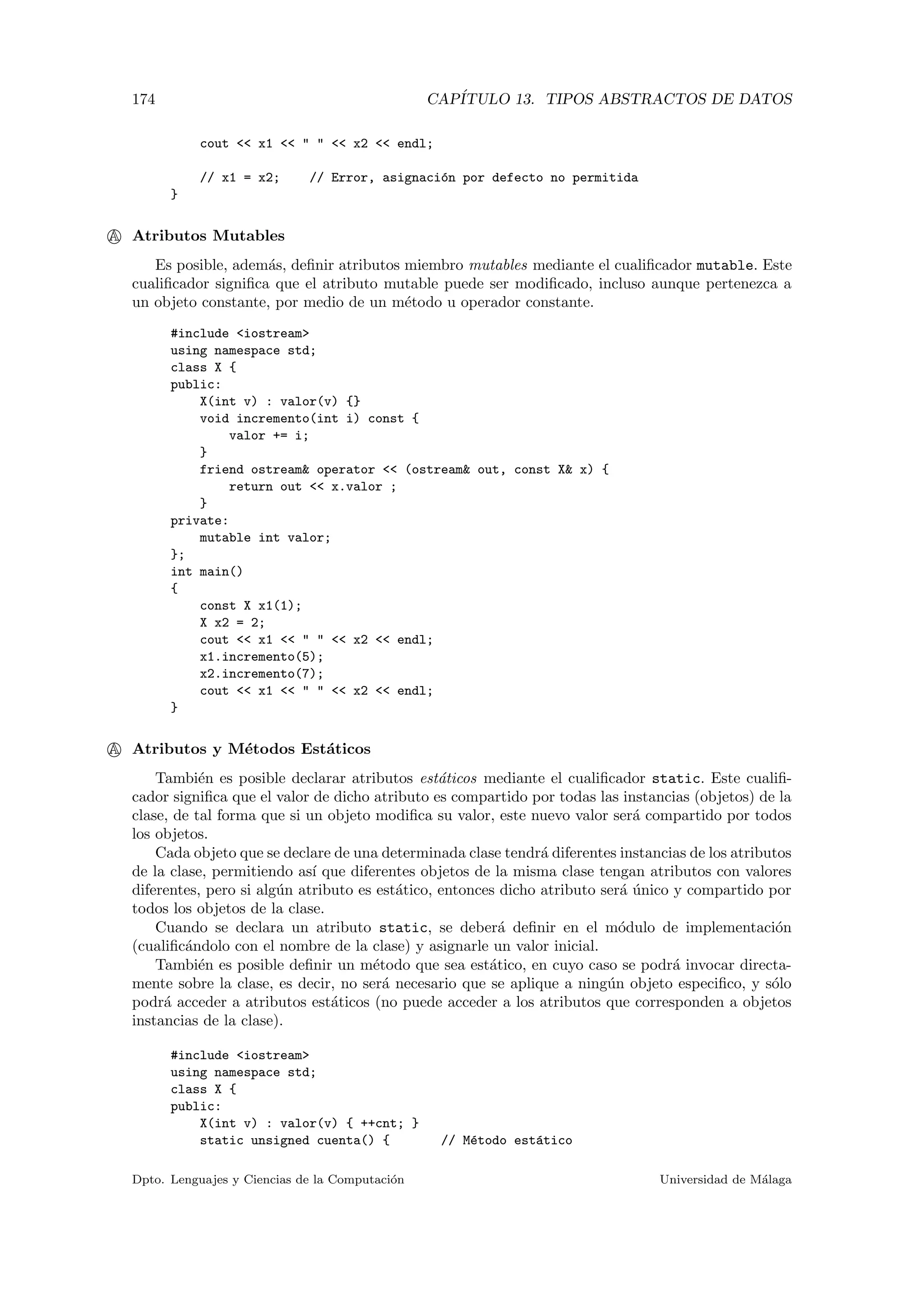 174 CAP´ITULO 13. TIPOS ABSTRACTOS DE DATOS
cout << x1 << " " << x2 << endl;
// x1 = x2; // Error, asignaci´on por defecto no permitida
}
A Atributos Mutables
Es posible, adem´as, deﬁnir atributos miembro mutables mediante el cualiﬁcador mutable. Este
cualiﬁcador signiﬁca que el atributo mutable puede ser modiﬁcado, incluso aunque pertenezca a
un objeto constante, por medio de un m´etodo u operador constante.
#include <iostream>
using namespace std;
class X {
public:
X(int v) : valor(v) {}
void incremento(int i) const {
valor += i;
}
friend ostream& operator << (ostream& out, const X& x) {
return out << x.valor ;
}
private:
mutable int valor;
};
int main()
{
const X x1(1);
X x2 = 2;
cout << x1 << " " << x2 << endl;
x1.incremento(5);
x2.incremento(7);
cout << x1 << " " << x2 << endl;
}
A Atributos y M´etodos Est´aticos
Tambi´en es posible declarar atributos est´aticos mediante el cualiﬁcador static. Este cualiﬁ-
cador signiﬁca que el valor de dicho atributo es compartido por todas las instancias (objetos) de la
clase, de tal forma que si un objeto modiﬁca su valor, este nuevo valor ser´a compartido por todos
los objetos.
Cada objeto que se declare de una determinada clase tendr´a diferentes instancias de los atributos
de la clase, permitiendo as´ı que diferentes objetos de la misma clase tengan atributos con valores
diferentes, pero si alg´un atributo es est´atico, entonces dicho atributo ser´a ´unico y compartido por
todos los objetos de la clase.
Cuando se declara un atributo static, se deber´a deﬁnir en el m´odulo de implementaci´on
(cualiﬁc´andolo con el nombre de la clase) y asignarle un valor inicial.
Tambi´en es posible deﬁnir un m´etodo que sea est´atico, en cuyo caso se podr´a invocar directa-
mente sobre la clase, es decir, no ser´a necesario que se aplique a ning´un objeto especiﬁco, y s´olo
podr´a acceder a atributos est´aticos (no puede acceder a los atributos que corresponden a objetos
instancias de la clase).
#include <iostream>
using namespace std;
class X {
public:
X(int v) : valor(v) { ++cnt; }
static unsigned cuenta() { // M´etodo est´atico
Dpto. Lenguajes y Ciencias de la Computaci´on Universidad de M´alaga
 