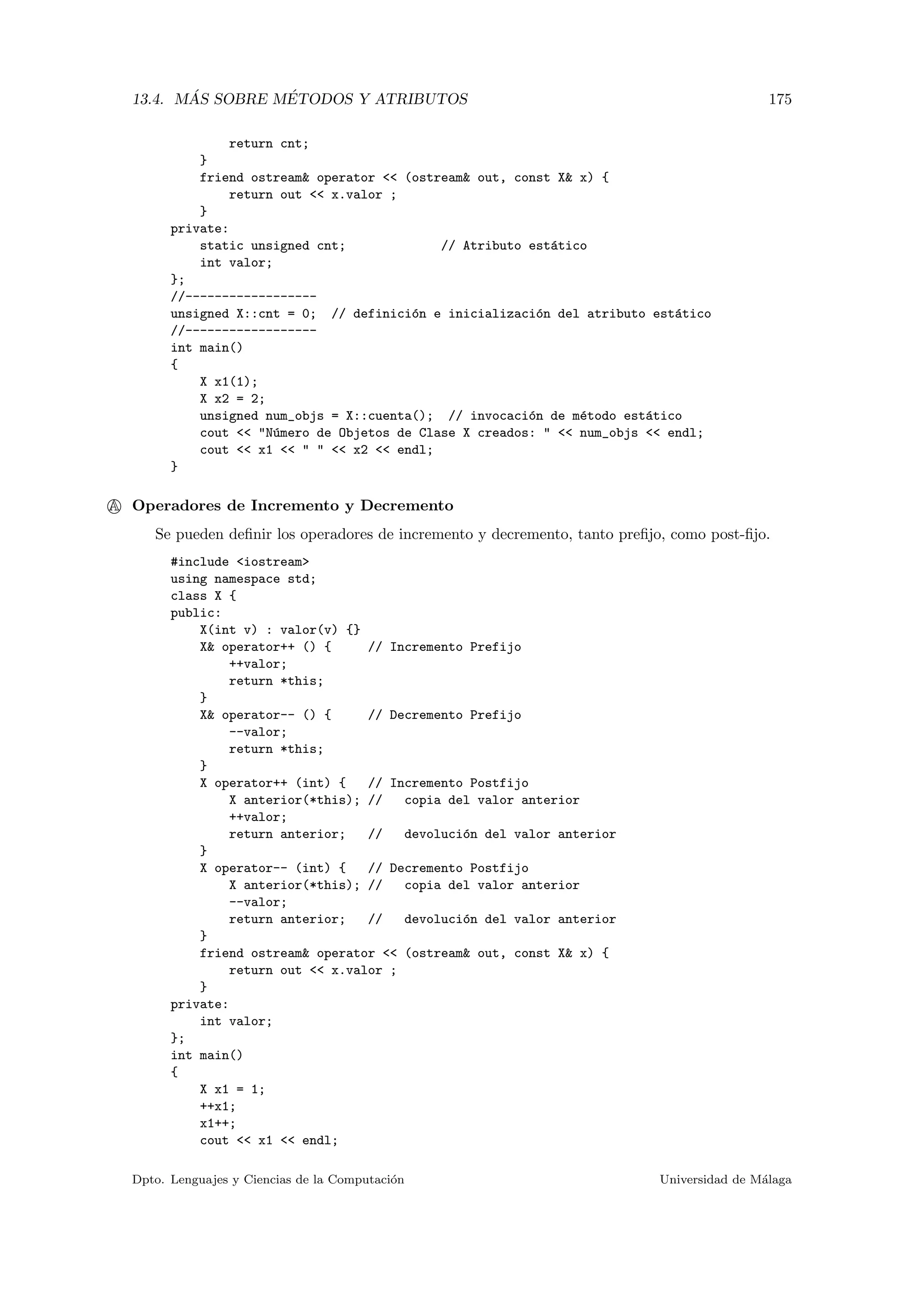 13.4. M ´AS SOBRE M´ETODOS Y ATRIBUTOS 175
return cnt;
}
friend ostream& operator << (ostream& out, const X& x) {
return out << x.valor ;
}
private:
static unsigned cnt; // Atributo est´atico
int valor;
};
//------------------
unsigned X::cnt = 0; // definici´on e inicializaci´on del atributo est´atico
//------------------
int main()
{
X x1(1);
X x2 = 2;
unsigned num_objs = X::cuenta(); // invocaci´on de m´etodo est´atico
cout << "N´umero de Objetos de Clase X creados: " << num_objs << endl;
cout << x1 << " " << x2 << endl;
}
A Operadores de Incremento y Decremento
Se pueden deﬁnir los operadores de incremento y decremento, tanto preﬁjo, como post-ﬁjo.
#include <iostream>
using namespace std;
class X {
public:
X(int v) : valor(v) {}
X& operator++ () { // Incremento Prefijo
++valor;
return *this;
}
X& operator-- () { // Decremento Prefijo
--valor;
return *this;
}
X operator++ (int) { // Incremento Postfijo
X anterior(*this); // copia del valor anterior
++valor;
return anterior; // devoluci´on del valor anterior
}
X operator-- (int) { // Decremento Postfijo
X anterior(*this); // copia del valor anterior
--valor;
return anterior; // devoluci´on del valor anterior
}
friend ostream& operator << (ostream& out, const X& x) {
return out << x.valor ;
}
private:
int valor;
};
int main()
{
X x1 = 1;
++x1;
x1++;
cout << x1 << endl;
Dpto. Lenguajes y Ciencias de la Computaci´on Universidad de M´alaga
 
