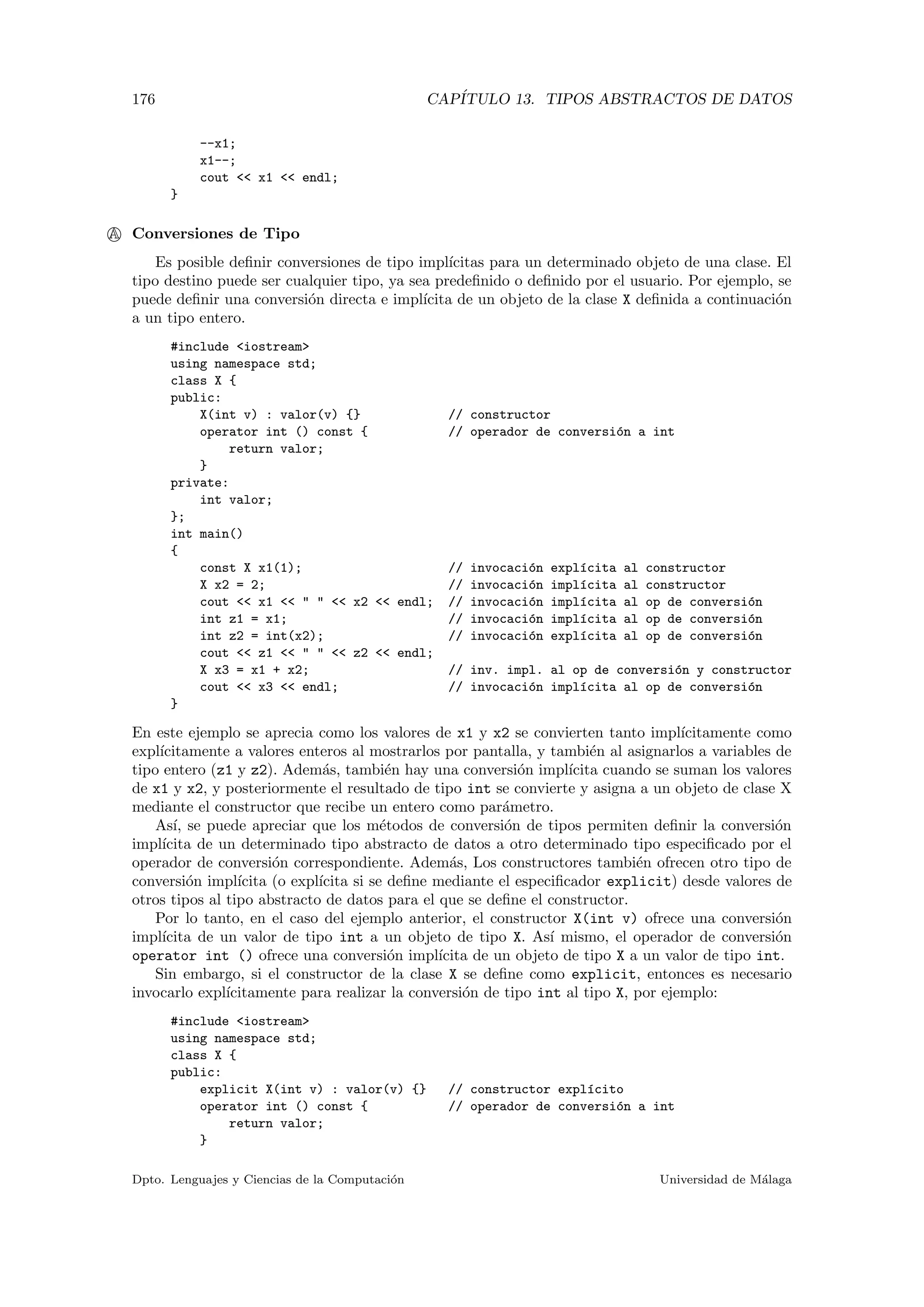 176 CAP´ITULO 13. TIPOS ABSTRACTOS DE DATOS
--x1;
x1--;
cout << x1 << endl;
}
A Conversiones de Tipo
Es posible deﬁnir conversiones de tipo impl´ıcitas para un determinado objeto de una clase. El
tipo destino puede ser cualquier tipo, ya sea predeﬁnido o deﬁnido por el usuario. Por ejemplo, se
puede deﬁnir una conversi´on directa e impl´ıcita de un objeto de la clase X deﬁnida a continuaci´on
a un tipo entero.
#include <iostream>
using namespace std;
class X {
public:
X(int v) : valor(v) {} // constructor
operator int () const { // operador de conversi´on a int
return valor;
}
private:
int valor;
};
int main()
{
const X x1(1); // invocaci´on expl´ıcita al constructor
X x2 = 2; // invocaci´on impl´ıcita al constructor
cout << x1 << " " << x2 << endl; // invocaci´on impl´ıcita al op de conversi´on
int z1 = x1; // invocaci´on impl´ıcita al op de conversi´on
int z2 = int(x2); // invocaci´on expl´ıcita al op de conversi´on
cout << z1 << " " << z2 << endl;
X x3 = x1 + x2; // inv. impl. al op de conversi´on y constructor
cout << x3 << endl; // invocaci´on impl´ıcita al op de conversi´on
}
En este ejemplo se aprecia como los valores de x1 y x2 se convierten tanto impl´ıcitamente como
expl´ıcitamente a valores enteros al mostrarlos por pantalla, y tambi´en al asignarlos a variables de
tipo entero (z1 y z2). Adem´as, tambi´en hay una conversi´on impl´ıcita cuando se suman los valores
de x1 y x2, y posteriormente el resultado de tipo int se convierte y asigna a un objeto de clase X
mediante el constructor que recibe un entero como par´ametro.
As´ı, se puede apreciar que los m´etodos de conversi´on de tipos permiten deﬁnir la conversi´on
impl´ıcita de un determinado tipo abstracto de datos a otro determinado tipo especiﬁcado por el
operador de conversi´on correspondiente. Adem´as, Los constructores tambi´en ofrecen otro tipo de
conversi´on impl´ıcita (o expl´ıcita si se deﬁne mediante el especiﬁcador explicit) desde valores de
otros tipos al tipo abstracto de datos para el que se deﬁne el constructor.
Por lo tanto, en el caso del ejemplo anterior, el constructor X(int v) ofrece una conversi´on
impl´ıcita de un valor de tipo int a un objeto de tipo X. As´ı mismo, el operador de conversi´on
operator int () ofrece una conversi´on impl´ıcita de un objeto de tipo X a un valor de tipo int.
Sin embargo, si el constructor de la clase X se deﬁne como explicit, entonces es necesario
invocarlo expl´ıcitamente para realizar la conversi´on de tipo int al tipo X, por ejemplo:
#include <iostream>
using namespace std;
class X {
public:
explicit X(int v) : valor(v) {} // constructor expl´ıcito
operator int () const { // operador de conversi´on a int
return valor;
}
Dpto. Lenguajes y Ciencias de la Computaci´on Universidad de M´alaga
 