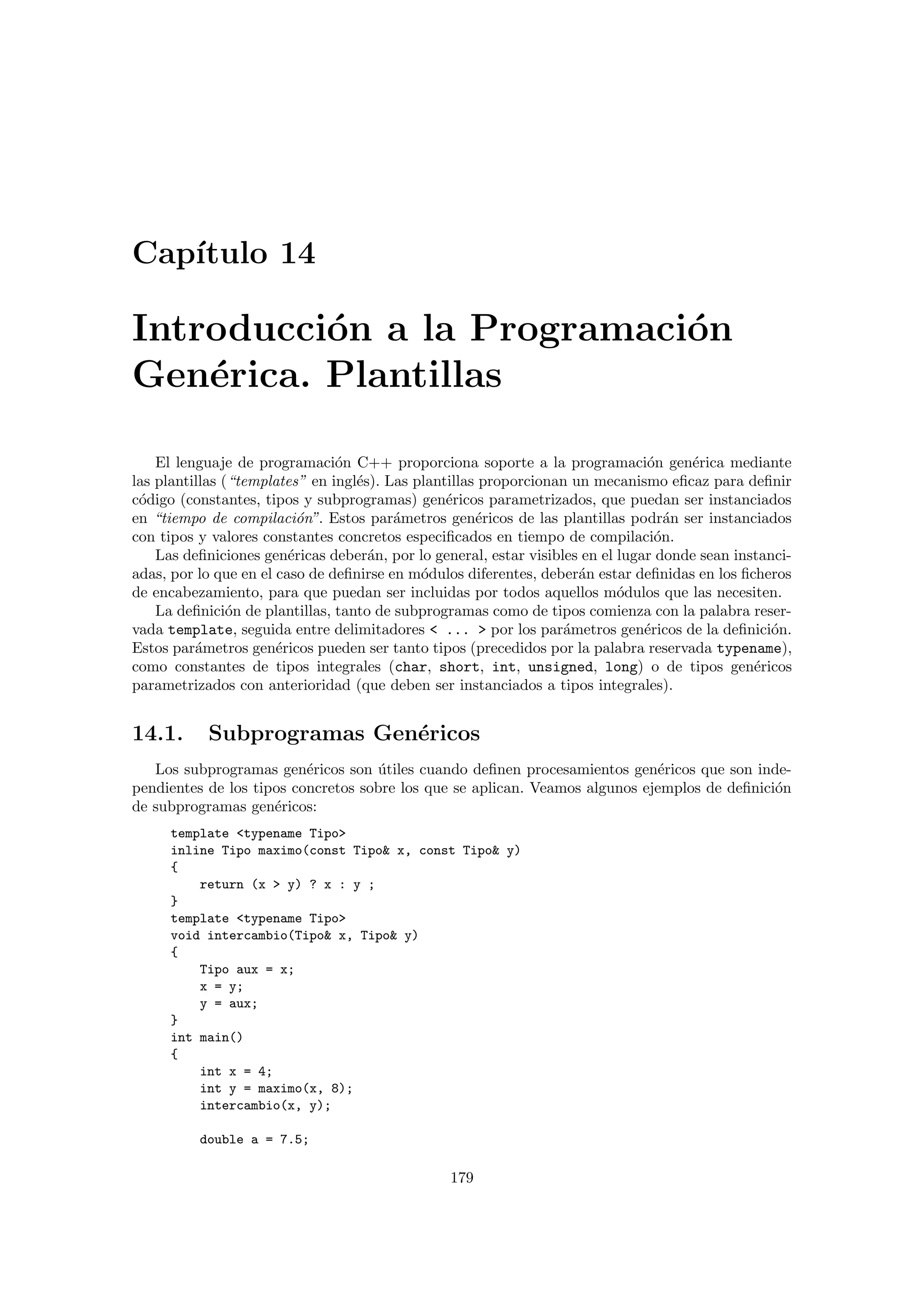 Cap´ıtulo 14
Introducci´on a la Programaci´on
Gen´erica. Plantillas
El lenguaje de programaci´on C++ proporciona soporte a la programaci´on gen´erica mediante
las plantillas (“templates” en ingl´es). Las plantillas proporcionan un mecanismo eﬁcaz para deﬁnir
c´odigo (constantes, tipos y subprogramas) gen´ericos parametrizados, que puedan ser instanciados
en “tiempo de compilaci´on”. Estos par´ametros gen´ericos de las plantillas podr´an ser instanciados
con tipos y valores constantes concretos especiﬁcados en tiempo de compilaci´on.
Las deﬁniciones gen´ericas deber´an, por lo general, estar visibles en el lugar donde sean instanci-
adas, por lo que en el caso de deﬁnirse en m´odulos diferentes, deber´an estar deﬁnidas en los ﬁcheros
de encabezamiento, para que puedan ser incluidas por todos aquellos m´odulos que las necesiten.
La deﬁnici´on de plantillas, tanto de subprogramas como de tipos comienza con la palabra reser-
vada template, seguida entre delimitadores < ... > por los par´ametros gen´ericos de la deﬁnici´on.
Estos par´ametros gen´ericos pueden ser tanto tipos (precedidos por la palabra reservada typename),
como constantes de tipos integrales (char, short, int, unsigned, long) o de tipos gen´ericos
parametrizados con anterioridad (que deben ser instanciados a tipos integrales).
14.1. Subprogramas Gen´ericos
Los subprogramas gen´ericos son ´utiles cuando deﬁnen procesamientos gen´ericos que son inde-
pendientes de los tipos concretos sobre los que se aplican. Veamos algunos ejemplos de deﬁnici´on
de subprogramas gen´ericos:
template <typename Tipo>
inline Tipo maximo(const Tipo& x, const Tipo& y)
{
return (x > y) ? x : y ;
}
template <typename Tipo>
void intercambio(Tipo& x, Tipo& y)
{
Tipo aux = x;
x = y;
y = aux;
}
int main()
{
int x = 4;
int y = maximo(x, 8);
intercambio(x, y);
double a = 7.5;
179
 