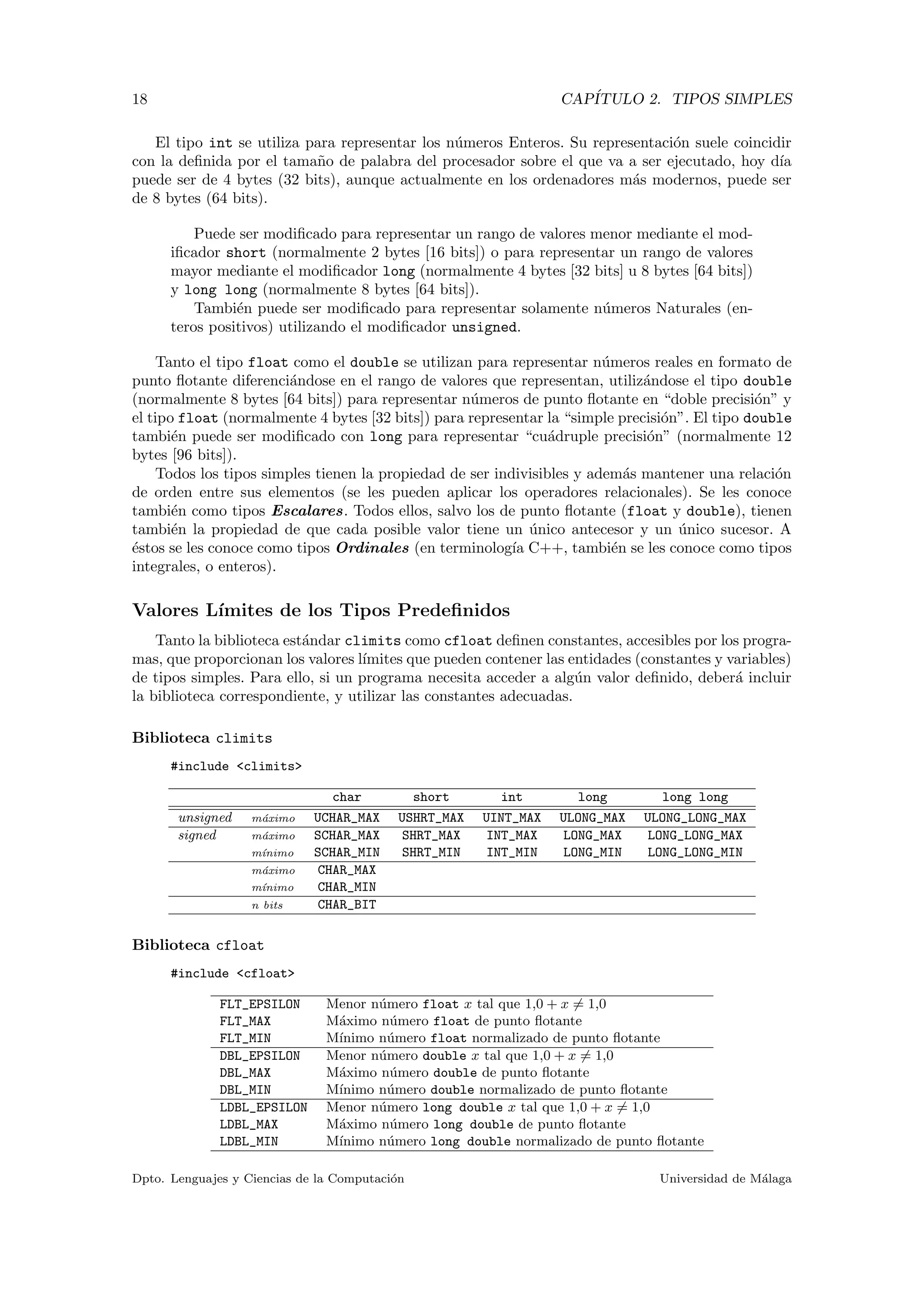 18 CAP´ITULO 2. TIPOS SIMPLES
El tipo int se utiliza para representar los n´umeros Enteros. Su representaci´on suele coincidir
con la deﬁnida por el tama˜no de palabra del procesador sobre el que va a ser ejecutado, hoy d´ıa
puede ser de 4 bytes (32 bits), aunque actualmente en los ordenadores m´as modernos, puede ser
de 8 bytes (64 bits).
Puede ser modiﬁcado para representar un rango de valores menor mediante el mod-
iﬁcador short (normalmente 2 bytes [16 bits]) o para representar un rango de valores
mayor mediante el modiﬁcador long (normalmente 4 bytes [32 bits] u 8 bytes [64 bits])
y long long (normalmente 8 bytes [64 bits]).
Tambi´en puede ser modiﬁcado para representar solamente n´umeros Naturales (en-
teros positivos) utilizando el modiﬁcador unsigned.
Tanto el tipo float como el double se utilizan para representar n´umeros reales en formato de
punto ﬂotante diferenci´andose en el rango de valores que representan, utiliz´andose el tipo double
(normalmente 8 bytes [64 bits]) para representar n´umeros de punto ﬂotante en “doble precisi´on” y
el tipo float (normalmente 4 bytes [32 bits]) para representar la “simple precisi´on”. El tipo double
tambi´en puede ser modiﬁcado con long para representar “cu´adruple precisi´on” (normalmente 12
bytes [96 bits]).
Todos los tipos simples tienen la propiedad de ser indivisibles y adem´as mantener una relaci´on
de orden entre sus elementos (se les pueden aplicar los operadores relacionales). Se les conoce
tambi´en como tipos Escalares. Todos ellos, salvo los de punto ﬂotante (float y double), tienen
tambi´en la propiedad de que cada posible valor tiene un ´unico antecesor y un ´unico sucesor. A
´estos se les conoce como tipos Ordinales (en terminolog´ıa C++, tambi´en se les conoce como tipos
integrales, o enteros).
Valores L´ımites de los Tipos Predeﬁnidos
Tanto la biblioteca est´andar climits como cfloat deﬁnen constantes, accesibles por los progra-
mas, que proporcionan los valores l´ımites que pueden contener las entidades (constantes y variables)
de tipos simples. Para ello, si un programa necesita acceder a alg´un valor deﬁnido, deber´a incluir
la biblioteca correspondiente, y utilizar las constantes adecuadas.
Biblioteca climits
#include <climits>
char short int long long long
unsigned m´aximo UCHAR_MAX USHRT_MAX UINT_MAX ULONG_MAX ULONG_LONG_MAX
signed m´aximo SCHAR_MAX SHRT_MAX INT_MAX LONG_MAX LONG_LONG_MAX
m´ınimo SCHAR_MIN SHRT_MIN INT_MIN LONG_MIN LONG_LONG_MIN
m´aximo CHAR_MAX
m´ınimo CHAR_MIN
n bits CHAR_BIT
Biblioteca cfloat
#include <cfloat>
FLT_EPSILON Menor n´umero float x tal que 1,0 + x = 1,0
FLT_MAX M´aximo n´umero float de punto ﬂotante
FLT_MIN M´ınimo n´umero float normalizado de punto ﬂotante
DBL_EPSILON Menor n´umero double x tal que 1,0 + x = 1,0
DBL_MAX M´aximo n´umero double de punto ﬂotante
DBL_MIN M´ınimo n´umero double normalizado de punto ﬂotante
LDBL_EPSILON Menor n´umero long double x tal que 1,0 + x = 1,0
LDBL_MAX M´aximo n´umero long double de punto ﬂotante
LDBL_MIN M´ınimo n´umero long double normalizado de punto ﬂotante
Dpto. Lenguajes y Ciencias de la Computaci´on Universidad de M´alaga
 