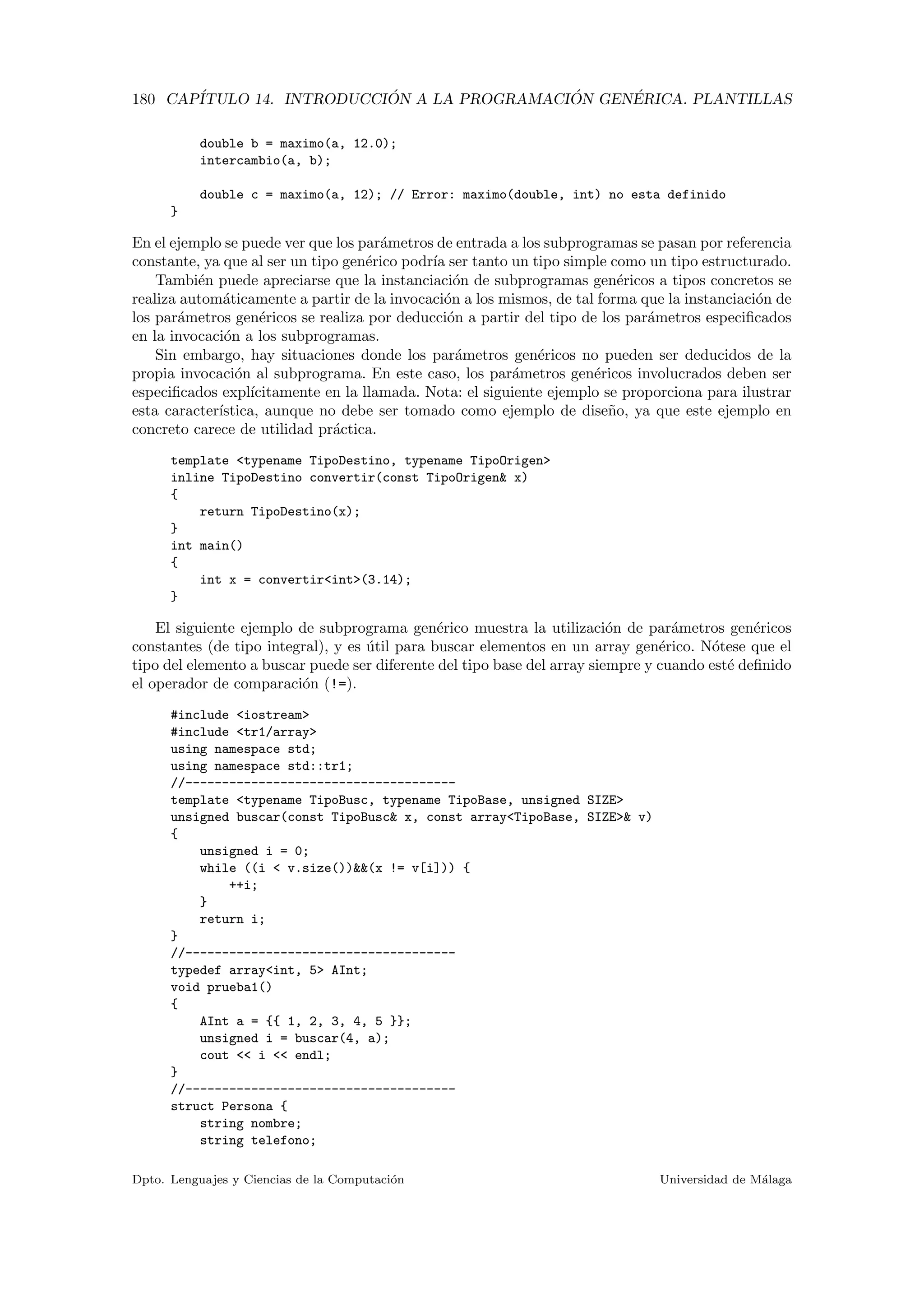 180 CAP´ITULO 14. INTRODUCCI ´ON A LA PROGRAMACI ´ON GEN´ERICA. PLANTILLAS
double b = maximo(a, 12.0);
intercambio(a, b);
double c = maximo(a, 12); // Error: maximo(double, int) no esta definido
}
En el ejemplo se puede ver que los par´ametros de entrada a los subprogramas se pasan por referencia
constante, ya que al ser un tipo gen´erico podr´ıa ser tanto un tipo simple como un tipo estructurado.
Tambi´en puede apreciarse que la instanciaci´on de subprogramas gen´ericos a tipos concretos se
realiza autom´aticamente a partir de la invocaci´on a los mismos, de tal forma que la instanciaci´on de
los par´ametros gen´ericos se realiza por deducci´on a partir del tipo de los par´ametros especiﬁcados
en la invocaci´on a los subprogramas.
Sin embargo, hay situaciones donde los par´ametros gen´ericos no pueden ser deducidos de la
propia invocaci´on al subprograma. En este caso, los par´ametros gen´ericos involucrados deben ser
especiﬁcados expl´ıcitamente en la llamada. Nota: el siguiente ejemplo se proporciona para ilustrar
esta caracter´ıstica, aunque no debe ser tomado como ejemplo de dise˜no, ya que este ejemplo en
concreto carece de utilidad pr´actica.
template <typename TipoDestino, typename TipoOrigen>
inline TipoDestino convertir(const TipoOrigen& x)
{
return TipoDestino(x);
}
int main()
{
int x = convertir<int>(3.14);
}
El siguiente ejemplo de subprograma gen´erico muestra la utilizaci´on de par´ametros gen´ericos
constantes (de tipo integral), y es ´util para buscar elementos en un array gen´erico. N´otese que el
tipo del elemento a buscar puede ser diferente del tipo base del array siempre y cuando est´e deﬁnido
el operador de comparaci´on (!=).
#include <iostream>
#include <tr1/array>
using namespace std;
using namespace std::tr1;
//-------------------------------------
template <typename TipoBusc, typename TipoBase, unsigned SIZE>
unsigned buscar(const TipoBusc& x, const array<TipoBase, SIZE>& v)
{
unsigned i = 0;
while ((i < v.size())&&(x != v[i])) {
++i;
}
return i;
}
//-------------------------------------
typedef array<int, 5> AInt;
void prueba1()
{
AInt a = {{ 1, 2, 3, 4, 5 }};
unsigned i = buscar(4, a);
cout << i << endl;
}
//-------------------------------------
struct Persona {
string nombre;
string telefono;
Dpto. Lenguajes y Ciencias de la Computaci´on Universidad de M´alaga
 