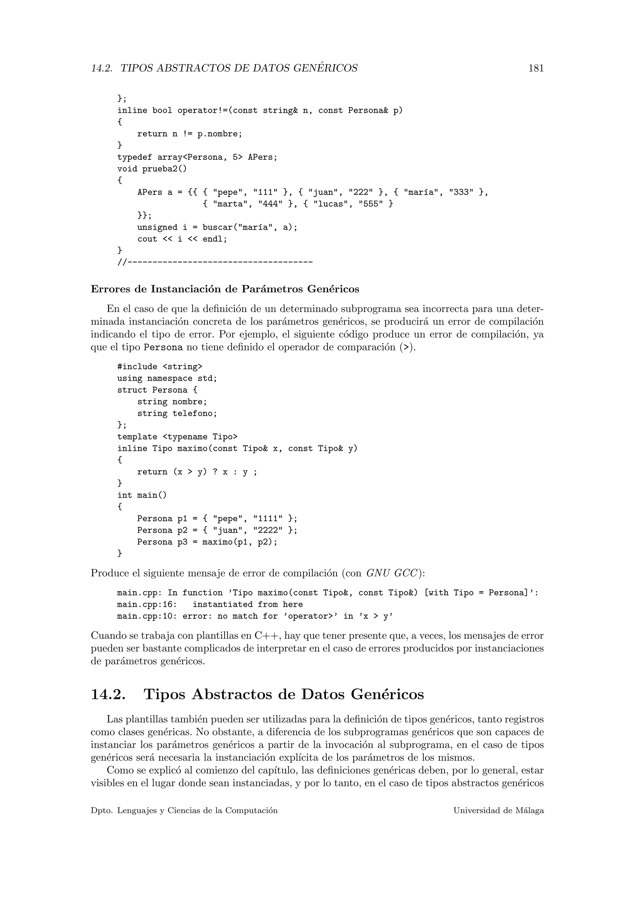 14.2. TIPOS ABSTRACTOS DE DATOS GEN´ERICOS 181
};
inline bool operator!=(const string& n, const Persona& p)
{
return n != p.nombre;
}
typedef array<Persona, 5> APers;
void prueba2()
{
APers a = {{ { "pepe", "111" }, { "juan", "222" }, { "mar´ıa", "333" },
{ "marta", "444" }, { "lucas", "555" }
}};
unsigned i = buscar("mar´ıa", a);
cout << i << endl;
}
//-------------------------------------
Errores de Instanciaci´on de Par´ametros Gen´ericos
En el caso de que la deﬁnici´on de un determinado subprograma sea incorrecta para una deter-
minada instanciaci´on concreta de los par´ametros gen´ericos, se producir´a un error de compilaci´on
indicando el tipo de error. Por ejemplo, el siguiente c´odigo produce un error de compilaci´on, ya
que el tipo Persona no tiene deﬁnido el operador de comparaci´on (>).
#include <string>
using namespace std;
struct Persona {
string nombre;
string telefono;
};
template <typename Tipo>
inline Tipo maximo(const Tipo& x, const Tipo& y)
{
return (x > y) ? x : y ;
}
int main()
{
Persona p1 = { "pepe", "1111" };
Persona p2 = { "juan", "2222" };
Persona p3 = maximo(p1, p2);
}
Produce el siguiente mensaje de error de compilaci´on (con GNU GCC):
main.cpp: In function ’Tipo maximo(const Tipo&, const Tipo&) [with Tipo = Persona]’:
main.cpp:16: instantiated from here
main.cpp:10: error: no match for ’operator>’ in ’x > y’
Cuando se trabaja con plantillas en C++, hay que tener presente que, a veces, los mensajes de error
pueden ser bastante complicados de interpretar en el caso de errores producidos por instanciaciones
de par´ametros gen´ericos.
14.2. Tipos Abstractos de Datos Gen´ericos
Las plantillas tambi´en pueden ser utilizadas para la deﬁnici´on de tipos gen´ericos, tanto registros
como clases gen´ericas. No obstante, a diferencia de los subprogramas gen´ericos que son capaces de
instanciar los par´ametros gen´ericos a partir de la invocaci´on al subprograma, en el caso de tipos
gen´ericos ser´a necesaria la instanciaci´on expl´ıcita de los par´ametros de los mismos.
Como se explic´o al comienzo del cap´ıtulo, las deﬁniciones gen´ericas deben, por lo general, estar
visibles en el lugar donde sean instanciadas, y por lo tanto, en el caso de tipos abstractos gen´ericos
Dpto. Lenguajes y Ciencias de la Computaci´on Universidad de M´alaga
 
