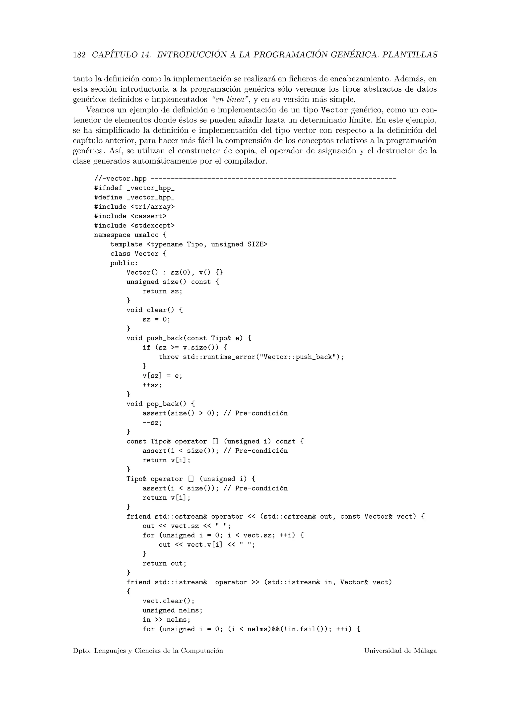 182 CAP´ITULO 14. INTRODUCCI ´ON A LA PROGRAMACI ´ON GEN´ERICA. PLANTILLAS
tanto la deﬁnici´on como la implementaci´on se realizar´a en ﬁcheros de encabezamiento. Adem´as, en
esta secci´on introductoria a la programaci´on gen´erica s´olo veremos los tipos abstractos de datos
gen´ericos deﬁnidos e implementados “en l´ınea”, y en su versi´on m´as simple.
Veamos un ejemplo de deﬁnici´on e implementaci´on de un tipo Vector gen´erico, como un con-
tenedor de elementos donde ´estos se pueden a˜nadir hasta un determinado l´ımite. En este ejemplo,
se ha simpliﬁcado la deﬁnici´on e implementaci´on del tipo vector con respecto a la deﬁnici´on del
cap´ıtulo anterior, para hacer m´as f´acil la comprensi´on de los conceptos relativos a la programaci´on
gen´erica. As´ı, se utilizan el constructor de copia, el operador de asignaci´on y el destructor de la
clase generados autom´aticamente por el compilador.
//-vector.hpp -------------------------------------------------------------
#ifndef _vector_hpp_
#define _vector_hpp_
#include <tr1/array>
#include <cassert>
#include <stdexcept>
namespace umalcc {
template <typename Tipo, unsigned SIZE>
class Vector {
public:
Vector() : sz(0), v() {}
unsigned size() const {
return sz;
}
void clear() {
sz = 0;
}
void push_back(const Tipo& e) {
if (sz >= v.size()) {
throw std::runtime_error("Vector::push_back");
}
v[sz] = e;
++sz;
}
void pop_back() {
assert(size() > 0); // Pre-condici´on
--sz;
}
const Tipo& operator [] (unsigned i) const {
assert(i < size()); // Pre-condici´on
return v[i];
}
Tipo& operator [] (unsigned i) {
assert(i < size()); // Pre-condici´on
return v[i];
}
friend std::ostream& operator << (std::ostream& out, const Vector& vect) {
out << vect.sz << " ";
for (unsigned i = 0; i < vect.sz; ++i) {
out << vect.v[i] << " ";
}
return out;
}
friend std::istream& operator >> (std::istream& in, Vector& vect)
{
vect.clear();
unsigned nelms;
in >> nelms;
for (unsigned i = 0; (i < nelms)&&(!in.fail()); ++i) {
Dpto. Lenguajes y Ciencias de la Computaci´on Universidad de M´alaga
 