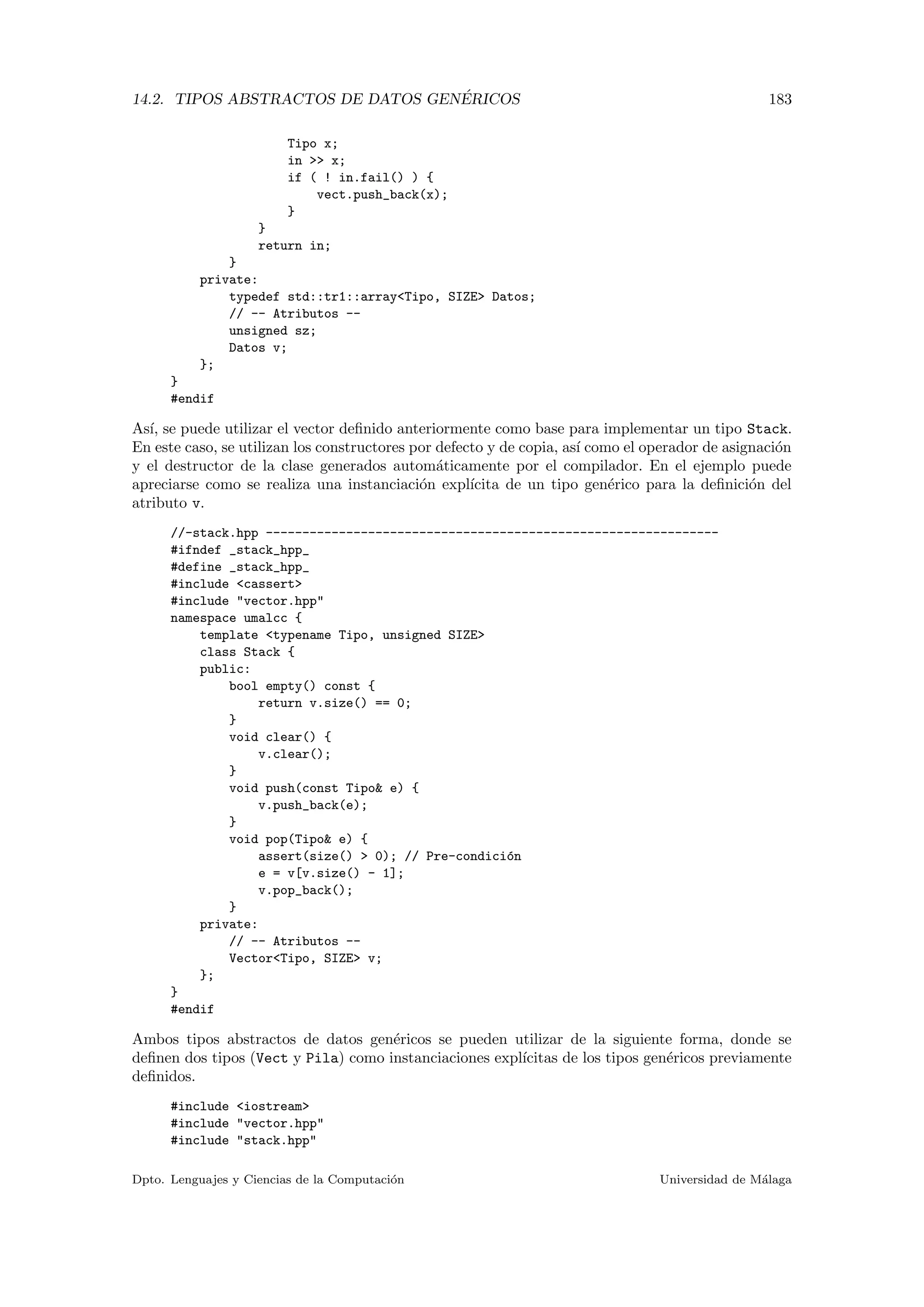 14.2. TIPOS ABSTRACTOS DE DATOS GEN´ERICOS 183
Tipo x;
in >> x;
if ( ! in.fail() ) {
vect.push_back(x);
}
}
return in;
}
private:
typedef std::tr1::array<Tipo, SIZE> Datos;
// -- Atributos --
unsigned sz;
Datos v;
};
}
#endif
As´ı, se puede utilizar el vector deﬁnido anteriormente como base para implementar un tipo Stack.
En este caso, se utilizan los constructores por defecto y de copia, as´ı como el operador de asignaci´on
y el destructor de la clase generados autom´aticamente por el compilador. En el ejemplo puede
apreciarse como se realiza una instanciaci´on expl´ıcita de un tipo gen´erico para la deﬁnici´on del
atributo v.
//-stack.hpp --------------------------------------------------------------
#ifndef _stack_hpp_
#define _stack_hpp_
#include <cassert>
#include "vector.hpp"
namespace umalcc {
template <typename Tipo, unsigned SIZE>
class Stack {
public:
bool empty() const {
return v.size() == 0;
}
void clear() {
v.clear();
}
void push(const Tipo& e) {
v.push_back(e);
}
void pop(Tipo& e) {
assert(size() > 0); // Pre-condici´on
e = v[v.size() - 1];
v.pop_back();
}
private:
// -- Atributos --
Vector<Tipo, SIZE> v;
};
}
#endif
Ambos tipos abstractos de datos gen´ericos se pueden utilizar de la siguiente forma, donde se
deﬁnen dos tipos (Vect y Pila) como instanciaciones expl´ıcitas de los tipos gen´ericos previamente
deﬁnidos.
#include <iostream>
#include "vector.hpp"
#include "stack.hpp"
Dpto. Lenguajes y Ciencias de la Computaci´on Universidad de M´alaga
 