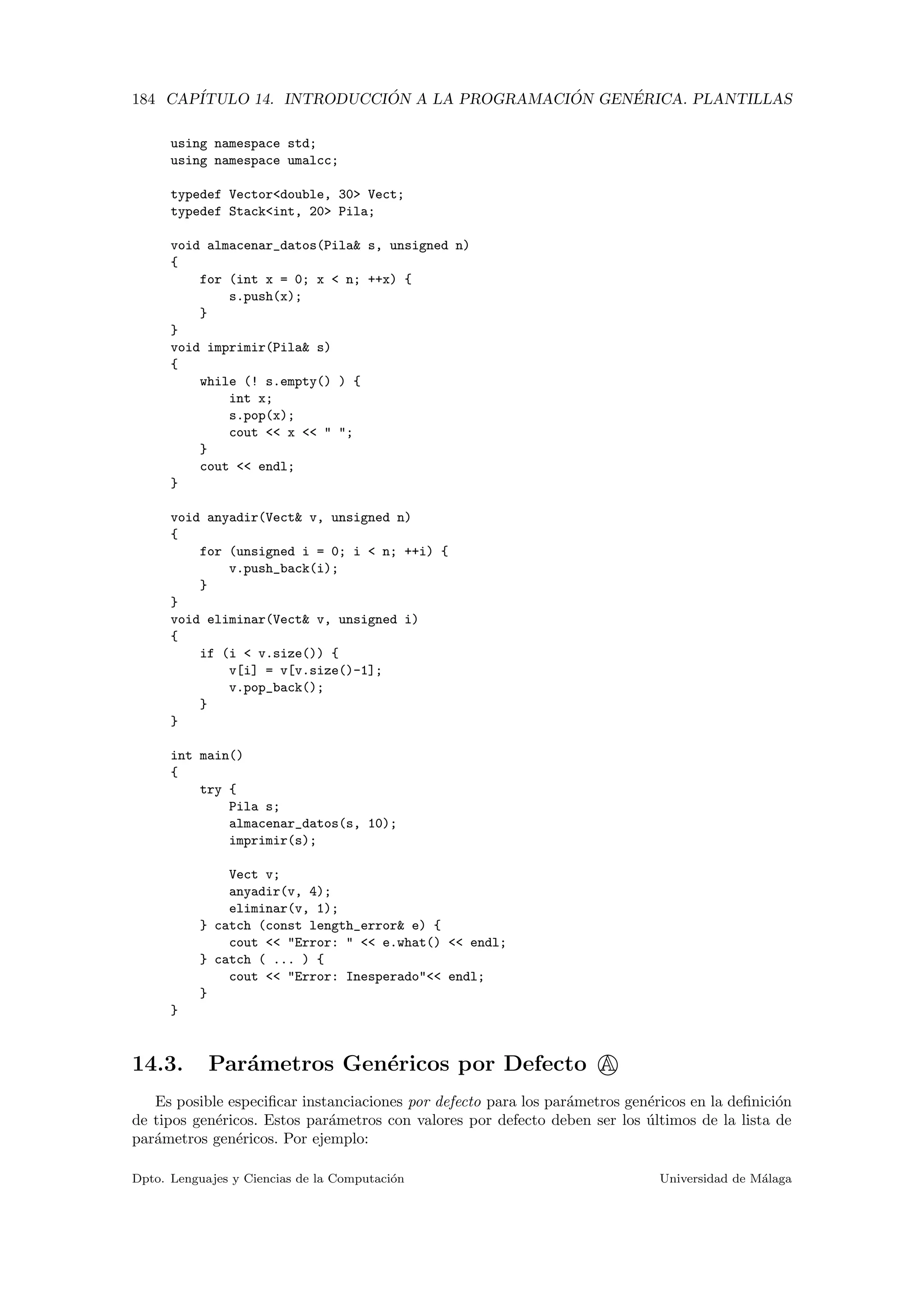 184 CAP´ITULO 14. INTRODUCCI ´ON A LA PROGRAMACI ´ON GEN´ERICA. PLANTILLAS
using namespace std;
using namespace umalcc;
typedef Vector<double, 30> Vect;
typedef Stack<int, 20> Pila;
void almacenar_datos(Pila& s, unsigned n)
{
for (int x = 0; x < n; ++x) {
s.push(x);
}
}
void imprimir(Pila& s)
{
while (! s.empty() ) {
int x;
s.pop(x);
cout << x << " ";
}
cout << endl;
}
void anyadir(Vect& v, unsigned n)
{
for (unsigned i = 0; i < n; ++i) {
v.push_back(i);
}
}
void eliminar(Vect& v, unsigned i)
{
if (i < v.size()) {
v[i] = v[v.size()-1];
v.pop_back();
}
}
int main()
{
try {
Pila s;
almacenar_datos(s, 10);
imprimir(s);
Vect v;
anyadir(v, 4);
eliminar(v, 1);
} catch (const length_error& e) {
cout << "Error: " << e.what() << endl;
} catch ( ... ) {
cout << "Error: Inesperado"<< endl;
}
}
14.3. Par´ametros Gen´ericos por Defecto A
Es posible especiﬁcar instanciaciones por defecto para los par´ametros gen´ericos en la deﬁnici´on
de tipos gen´ericos. Estos par´ametros con valores por defecto deben ser los ´ultimos de la lista de
par´ametros gen´ericos. Por ejemplo:
Dpto. Lenguajes y Ciencias de la Computaci´on Universidad de M´alaga
 