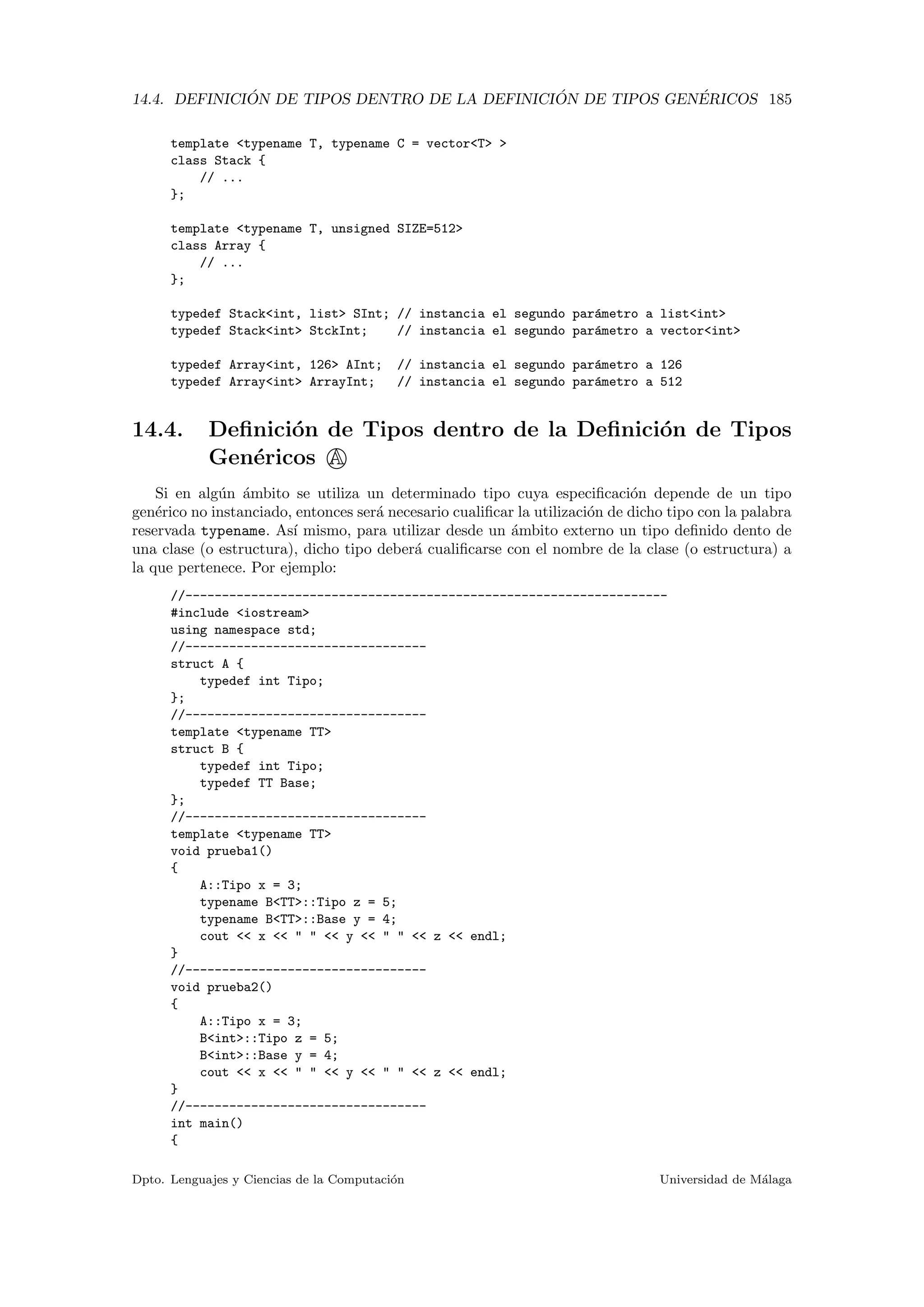 14.4. DEFINICI ´ON DE TIPOS DENTRO DE LA DEFINICI ´ON DE TIPOS GEN´ERICOS 185
template <typename T, typename C = vector<T> >
class Stack {
// ...
};
template <typename T, unsigned SIZE=512>
class Array {
// ...
};
typedef Stack<int, list> SInt; // instancia el segundo par´ametro a list<int>
typedef Stack<int> StckInt; // instancia el segundo par´ametro a vector<int>
typedef Array<int, 126> AInt; // instancia el segundo par´ametro a 126
typedef Array<int> ArrayInt; // instancia el segundo par´ametro a 512
14.4. Deﬁnici´on de Tipos dentro de la Deﬁnici´on de Tipos
Gen´ericos A
Si en alg´un ´ambito se utiliza un determinado tipo cuya especiﬁcaci´on depende de un tipo
gen´erico no instanciado, entonces ser´a necesario cualiﬁcar la utilizaci´on de dicho tipo con la palabra
reservada typename. As´ı mismo, para utilizar desde un ´ambito externo un tipo deﬁnido dento de
una clase (o estructura), dicho tipo deber´a cualiﬁcarse con el nombre de la clase (o estructura) a
la que pertenece. Por ejemplo:
//------------------------------------------------------------------
#include <iostream>
using namespace std;
//---------------------------------
struct A {
typedef int Tipo;
};
//---------------------------------
template <typename TT>
struct B {
typedef int Tipo;
typedef TT Base;
};
//---------------------------------
template <typename TT>
void prueba1()
{
A::Tipo x = 3;
typename B<TT>::Tipo z = 5;
typename B<TT>::Base y = 4;
cout << x << " " << y << " " << z << endl;
}
//---------------------------------
void prueba2()
{
A::Tipo x = 3;
B<int>::Tipo z = 5;
B<int>::Base y = 4;
cout << x << " " << y << " " << z << endl;
}
//---------------------------------
int main()
{
Dpto. Lenguajes y Ciencias de la Computaci´on Universidad de M´alaga
 
