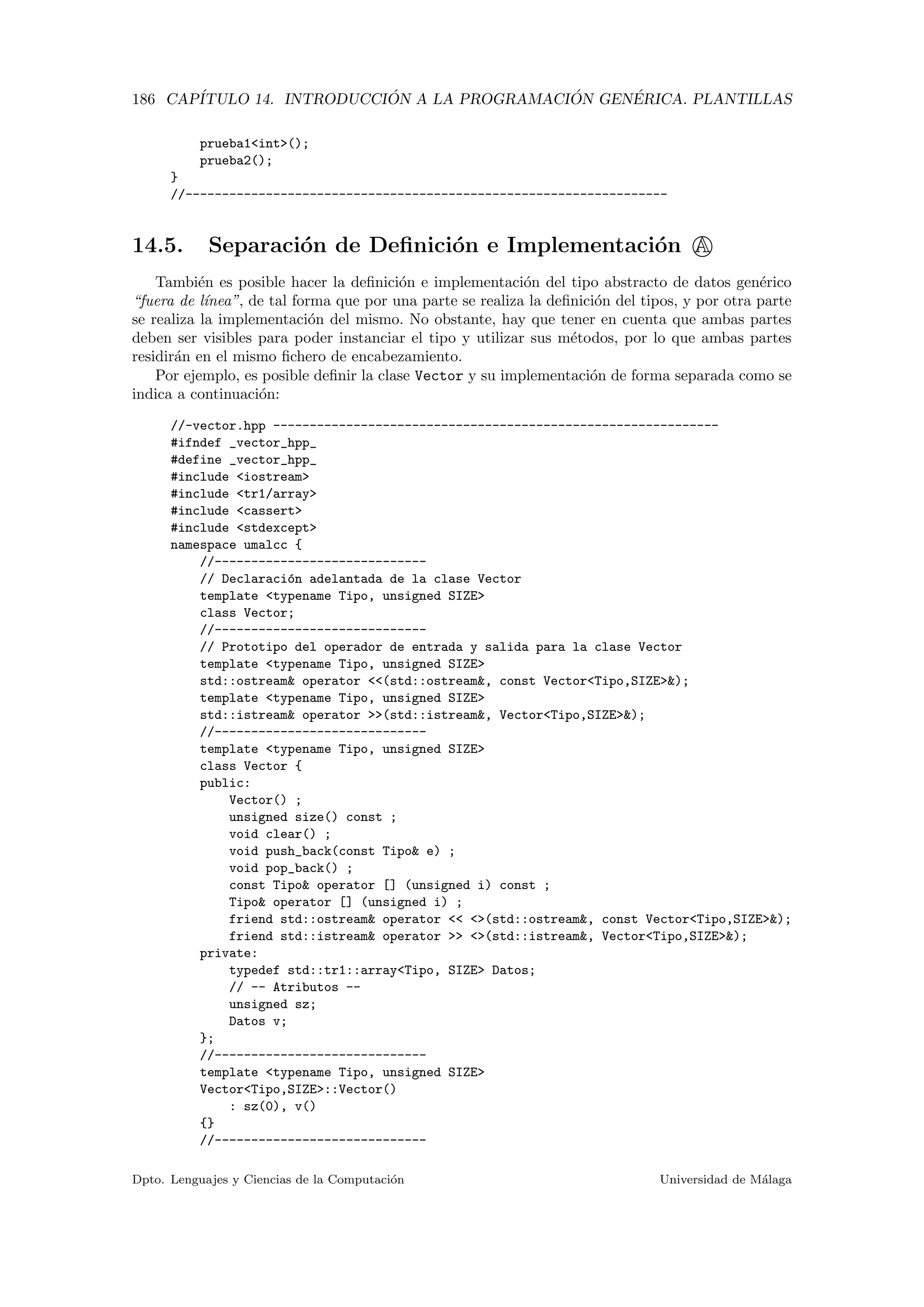 186 CAP´ITULO 14. INTRODUCCI ´ON A LA PROGRAMACI ´ON GEN´ERICA. PLANTILLAS
prueba1<int>();
prueba2();
}
//------------------------------------------------------------------
14.5. Separaci´on de Deﬁnici´on e Implementaci´on A
Tambi´en es posible hacer la deﬁnici´on e implementaci´on del tipo abstracto de datos gen´erico
“fuera de l´ınea”, de tal forma que por una parte se realiza la deﬁnici´on del tipos, y por otra parte
se realiza la implementaci´on del mismo. No obstante, hay que tener en cuenta que ambas partes
deben ser visibles para poder instanciar el tipo y utilizar sus m´etodos, por lo que ambas partes
residir´an en el mismo ﬁchero de encabezamiento.
Por ejemplo, es posible deﬁnir la clase Vector y su implementaci´on de forma separada como se
indica a continuaci´on:
//-vector.hpp -------------------------------------------------------------
#ifndef _vector_hpp_
#define _vector_hpp_
#include <iostream>
#include <tr1/array>
#include <cassert>
#include <stdexcept>
namespace umalcc {
//-----------------------------
// Declaraci´on adelantada de la clase Vector
template <typename Tipo, unsigned SIZE>
class Vector;
//-----------------------------
// Prototipo del operador de entrada y salida para la clase Vector
template <typename Tipo, unsigned SIZE>
std::ostream& operator <<(std::ostream&, const Vector<Tipo,SIZE>&);
template <typename Tipo, unsigned SIZE>
std::istream& operator >>(std::istream&, Vector<Tipo,SIZE>&);
//-----------------------------
template <typename Tipo, unsigned SIZE>
class Vector {
public:
Vector() ;
unsigned size() const ;
void clear() ;
void push_back(const Tipo& e) ;
void pop_back() ;
const Tipo& operator [] (unsigned i) const ;
Tipo& operator [] (unsigned i) ;
friend std::ostream& operator << <>(std::ostream&, const Vector<Tipo,SIZE>&);
friend std::istream& operator >> <>(std::istream&, Vector<Tipo,SIZE>&);
private:
typedef std::tr1::array<Tipo, SIZE> Datos;
// -- Atributos --
unsigned sz;
Datos v;
};
//-----------------------------
template <typename Tipo, unsigned SIZE>
Vector<Tipo,SIZE>::Vector()
: sz(0), v()
{}
//-----------------------------
Dpto. Lenguajes y Ciencias de la Computaci´on Universidad de M´alaga
 