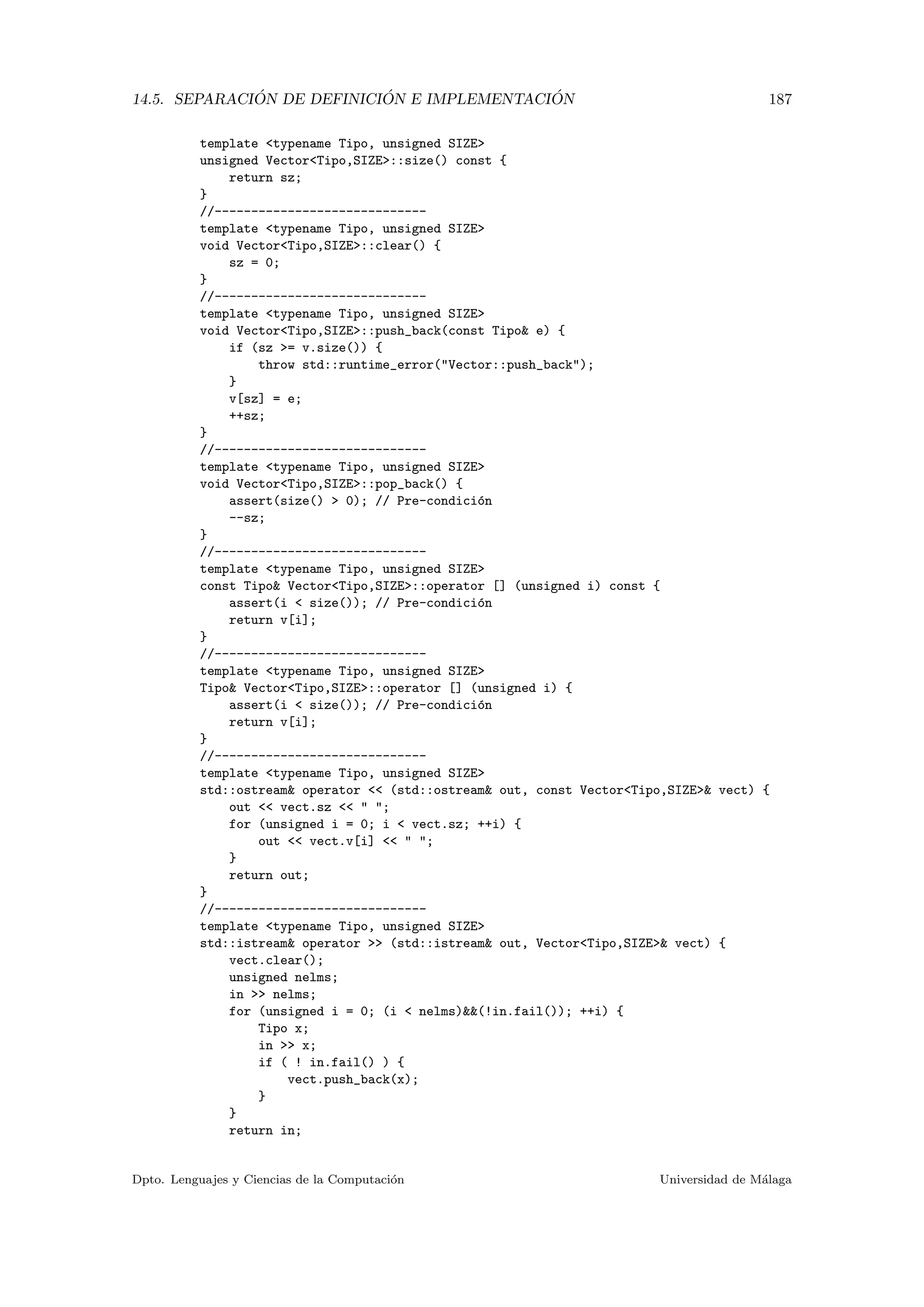 14.5. SEPARACI ´ON DE DEFINICI ´ON E IMPLEMENTACI ´ON 187
template <typename Tipo, unsigned SIZE>
unsigned Vector<Tipo,SIZE>::size() const {
return sz;
}
//-----------------------------
template <typename Tipo, unsigned SIZE>
void Vector<Tipo,SIZE>::clear() {
sz = 0;
}
//-----------------------------
template <typename Tipo, unsigned SIZE>
void Vector<Tipo,SIZE>::push_back(const Tipo& e) {
if (sz >= v.size()) {
throw std::runtime_error("Vector::push_back");
}
v[sz] = e;
++sz;
}
//-----------------------------
template <typename Tipo, unsigned SIZE>
void Vector<Tipo,SIZE>::pop_back() {
assert(size() > 0); // Pre-condici´on
--sz;
}
//-----------------------------
template <typename Tipo, unsigned SIZE>
const Tipo& Vector<Tipo,SIZE>::operator [] (unsigned i) const {
assert(i < size()); // Pre-condici´on
return v[i];
}
//-----------------------------
template <typename Tipo, unsigned SIZE>
Tipo& Vector<Tipo,SIZE>::operator [] (unsigned i) {
assert(i < size()); // Pre-condici´on
return v[i];
}
//-----------------------------
template <typename Tipo, unsigned SIZE>
std::ostream& operator << (std::ostream& out, const Vector<Tipo,SIZE>& vect) {
out << vect.sz << " ";
for (unsigned i = 0; i < vect.sz; ++i) {
out << vect.v[i] << " ";
}
return out;
}
//-----------------------------
template <typename Tipo, unsigned SIZE>
std::istream& operator >> (std::istream& out, Vector<Tipo,SIZE>& vect) {
vect.clear();
unsigned nelms;
in >> nelms;
for (unsigned i = 0; (i < nelms)&&(!in.fail()); ++i) {
Tipo x;
in >> x;
if ( ! in.fail() ) {
vect.push_back(x);
}
}
return in;
Dpto. Lenguajes y Ciencias de la Computaci´on Universidad de M´alaga
 