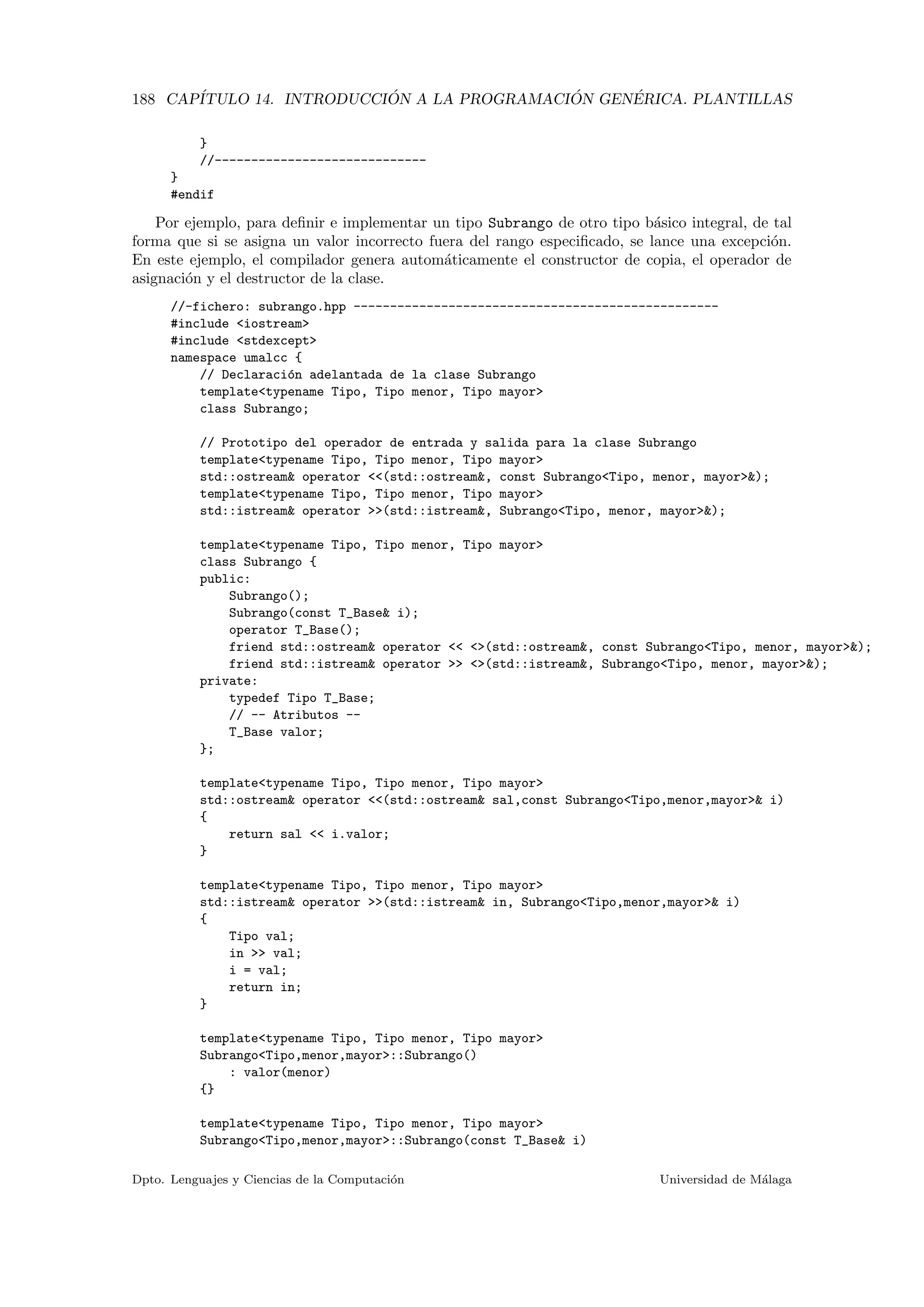 188 CAP´ITULO 14. INTRODUCCI ´ON A LA PROGRAMACI ´ON GEN´ERICA. PLANTILLAS
}
//-----------------------------
}
#endif
Por ejemplo, para deﬁnir e implementar un tipo Subrango de otro tipo b´asico integral, de tal
forma que si se asigna un valor incorrecto fuera del rango especiﬁcado, se lance una excepci´on.
En este ejemplo, el compilador genera autom´aticamente el constructor de copia, el operador de
asignaci´on y el destructor de la clase.
//-fichero: subrango.hpp --------------------------------------------------
#include <iostream>
#include <stdexcept>
namespace umalcc {
// Declaraci´on adelantada de la clase Subrango
template<typename Tipo, Tipo menor, Tipo mayor>
class Subrango;
// Prototipo del operador de entrada y salida para la clase Subrango
template<typename Tipo, Tipo menor, Tipo mayor>
std::ostream& operator <<(std::ostream&, const Subrango<Tipo, menor, mayor>&);
template<typename Tipo, Tipo menor, Tipo mayor>
std::istream& operator >>(std::istream&, Subrango<Tipo, menor, mayor>&);
template<typename Tipo, Tipo menor, Tipo mayor>
class Subrango {
public:
Subrango();
Subrango(const T_Base& i);
operator T_Base();
friend std::ostream& operator << <>(std::ostream&, const Subrango<Tipo, menor, mayor>&);
friend std::istream& operator >> <>(std::istream&, Subrango<Tipo, menor, mayor>&);
private:
typedef Tipo T_Base;
// -- Atributos --
T_Base valor;
};
template<typename Tipo, Tipo menor, Tipo mayor>
std::ostream& operator <<(std::ostream& sal,const Subrango<Tipo,menor,mayor>& i)
{
return sal << i.valor;
}
template<typename Tipo, Tipo menor, Tipo mayor>
std::istream& operator >>(std::istream& in, Subrango<Tipo,menor,mayor>& i)
{
Tipo val;
in >> val;
i = val;
return in;
}
template<typename Tipo, Tipo menor, Tipo mayor>
Subrango<Tipo,menor,mayor>::Subrango()
: valor(menor)
{}
template<typename Tipo, Tipo menor, Tipo mayor>
Subrango<Tipo,menor,mayor>::Subrango(const T_Base& i)
Dpto. Lenguajes y Ciencias de la Computaci´on Universidad de M´alaga
 