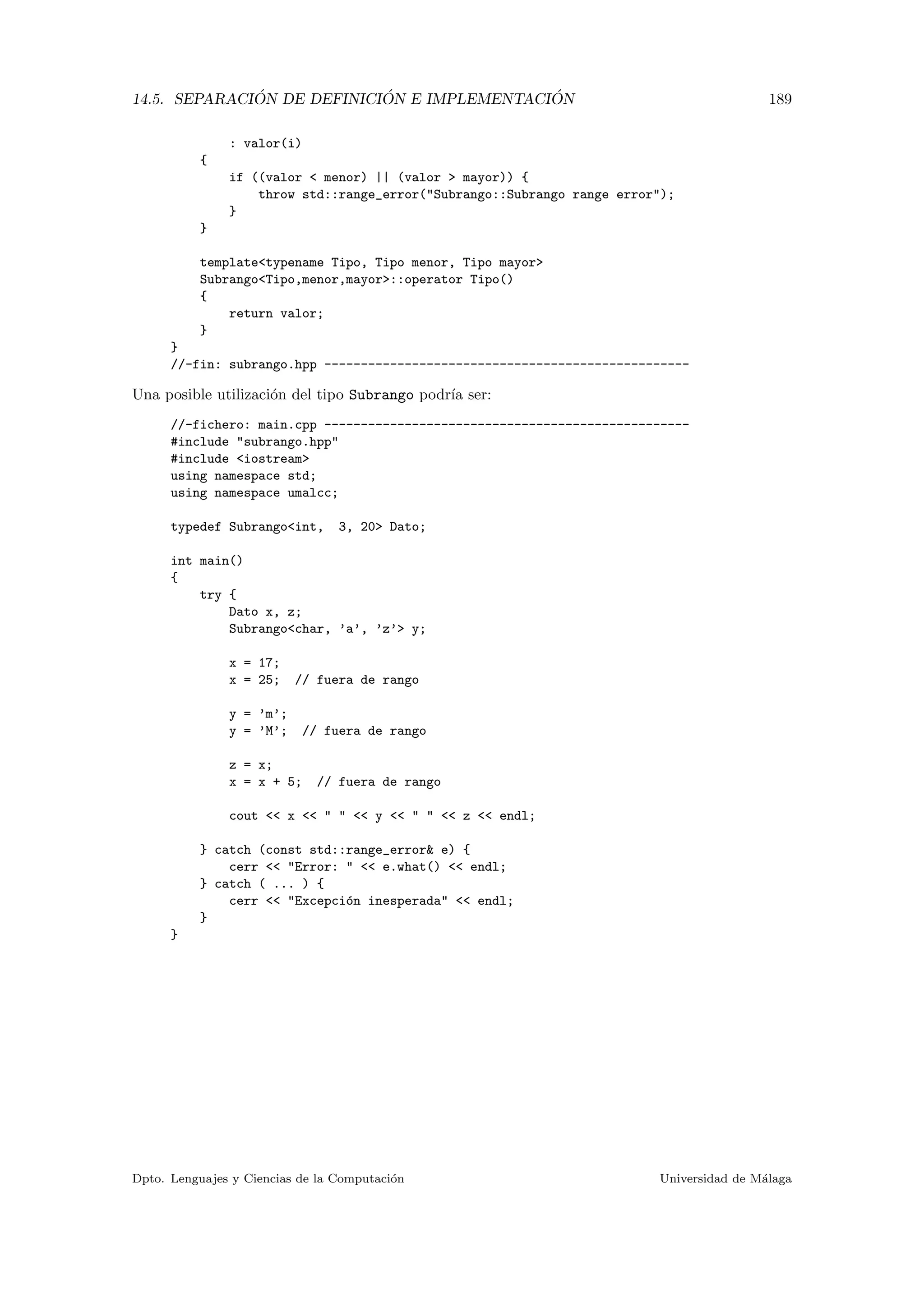 14.5. SEPARACI ´ON DE DEFINICI ´ON E IMPLEMENTACI ´ON 189
: valor(i)
{
if ((valor < menor) || (valor > mayor)) {
throw std::range_error("Subrango::Subrango range error");
}
}
template<typename Tipo, Tipo menor, Tipo mayor>
Subrango<Tipo,menor,mayor>::operator Tipo()
{
return valor;
}
}
//-fin: subrango.hpp --------------------------------------------------
Una posible utilizaci´on del tipo Subrango podr´ıa ser:
//-fichero: main.cpp --------------------------------------------------
#include "subrango.hpp"
#include <iostream>
using namespace std;
using namespace umalcc;
typedef Subrango<int, 3, 20> Dato;
int main()
{
try {
Dato x, z;
Subrango<char, ’a’, ’z’> y;
x = 17;
x = 25; // fuera de rango
y = ’m’;
y = ’M’; // fuera de rango
z = x;
x = x + 5; // fuera de rango
cout << x << " " << y << " " << z << endl;
} catch (const std::range_error& e) {
cerr << "Error: " << e.what() << endl;
} catch ( ... ) {
cerr << "Excepci´on inesperada" << endl;
}
}
Dpto. Lenguajes y Ciencias de la Computaci´on Universidad de M´alaga
 