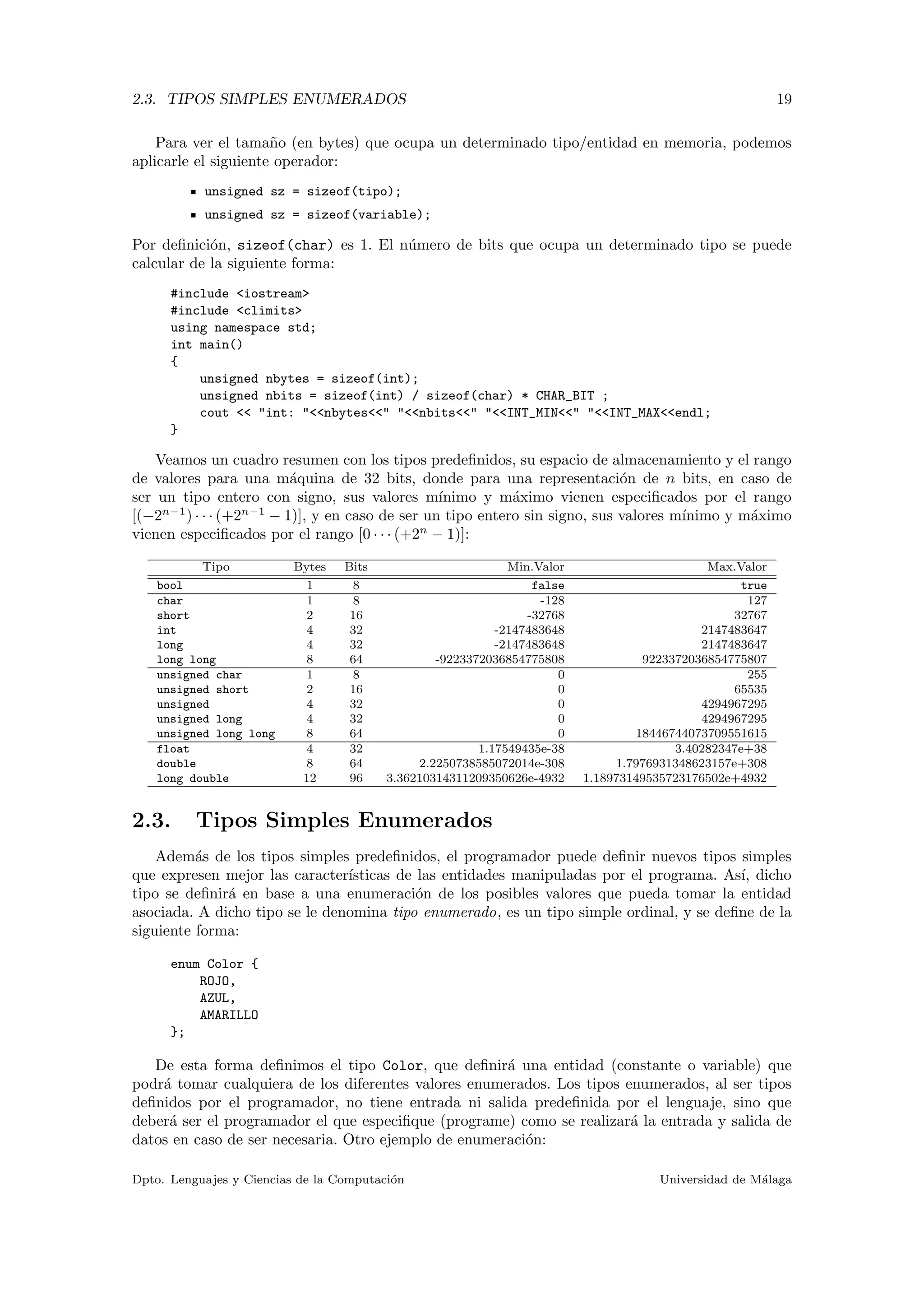 2.3. TIPOS SIMPLES ENUMERADOS 19
Para ver el tama˜no (en bytes) que ocupa un determinado tipo/entidad en memoria, podemos
aplicarle el siguiente operador:
unsigned sz = sizeof(tipo);
unsigned sz = sizeof(variable);
Por deﬁnici´on, sizeof(char) es 1. El n´umero de bits que ocupa un determinado tipo se puede
calcular de la siguiente forma:
#include <iostream>
#include <climits>
using namespace std;
int main()
{
unsigned nbytes = sizeof(int);
unsigned nbits = sizeof(int) / sizeof(char) * CHAR_BIT ;
cout << "int: "<<nbytes<<" "<<nbits<<" "<<INT_MIN<<" "<<INT_MAX<<endl;
}
Veamos un cuadro resumen con los tipos predeﬁnidos, su espacio de almacenamiento y el rango
de valores para una m´aquina de 32 bits, donde para una representaci´on de n bits, en caso de
ser un tipo entero con signo, sus valores m´ınimo y m´aximo vienen especiﬁcados por el rango
[(−2n−1
) · · · (+2n−1
− 1)], y en caso de ser un tipo entero sin signo, sus valores m´ınimo y m´aximo
vienen especiﬁcados por el rango [0 · · · (+2n
− 1)]:
Tipo Bytes Bits Min.Valor Max.Valor
bool 1 8 false true
char 1 8 -128 127
short 2 16 -32768 32767
int 4 32 -2147483648 2147483647
long 4 32 -2147483648 2147483647
long long 8 64 -9223372036854775808 9223372036854775807
unsigned char 1 8 0 255
unsigned short 2 16 0 65535
unsigned 4 32 0 4294967295
unsigned long 4 32 0 4294967295
unsigned long long 8 64 0 18446744073709551615
float 4 32 1.17549435e-38 3.40282347e+38
double 8 64 2.2250738585072014e-308 1.7976931348623157e+308
long double 12 96 3.36210314311209350626e-4932 1.18973149535723176502e+4932
2.3. Tipos Simples Enumerados
Adem´as de los tipos simples predeﬁnidos, el programador puede deﬁnir nuevos tipos simples
que expresen mejor las caracter´ısticas de las entidades manipuladas por el programa. As´ı, dicho
tipo se deﬁnir´a en base a una enumeraci´on de los posibles valores que pueda tomar la entidad
asociada. A dicho tipo se le denomina tipo enumerado, es un tipo simple ordinal, y se deﬁne de la
siguiente forma:
enum Color {
ROJO,
AZUL,
AMARILLO
};
De esta forma deﬁnimos el tipo Color, que deﬁnir´a una entidad (constante o variable) que
podr´a tomar cualquiera de los diferentes valores enumerados. Los tipos enumerados, al ser tipos
deﬁnidos por el programador, no tiene entrada ni salida predeﬁnida por el lenguaje, sino que
deber´a ser el programador el que especiﬁque (programe) como se realizar´a la entrada y salida de
datos en caso de ser necesaria. Otro ejemplo de enumeraci´on:
Dpto. Lenguajes y Ciencias de la Computaci´on Universidad de M´alaga
 
