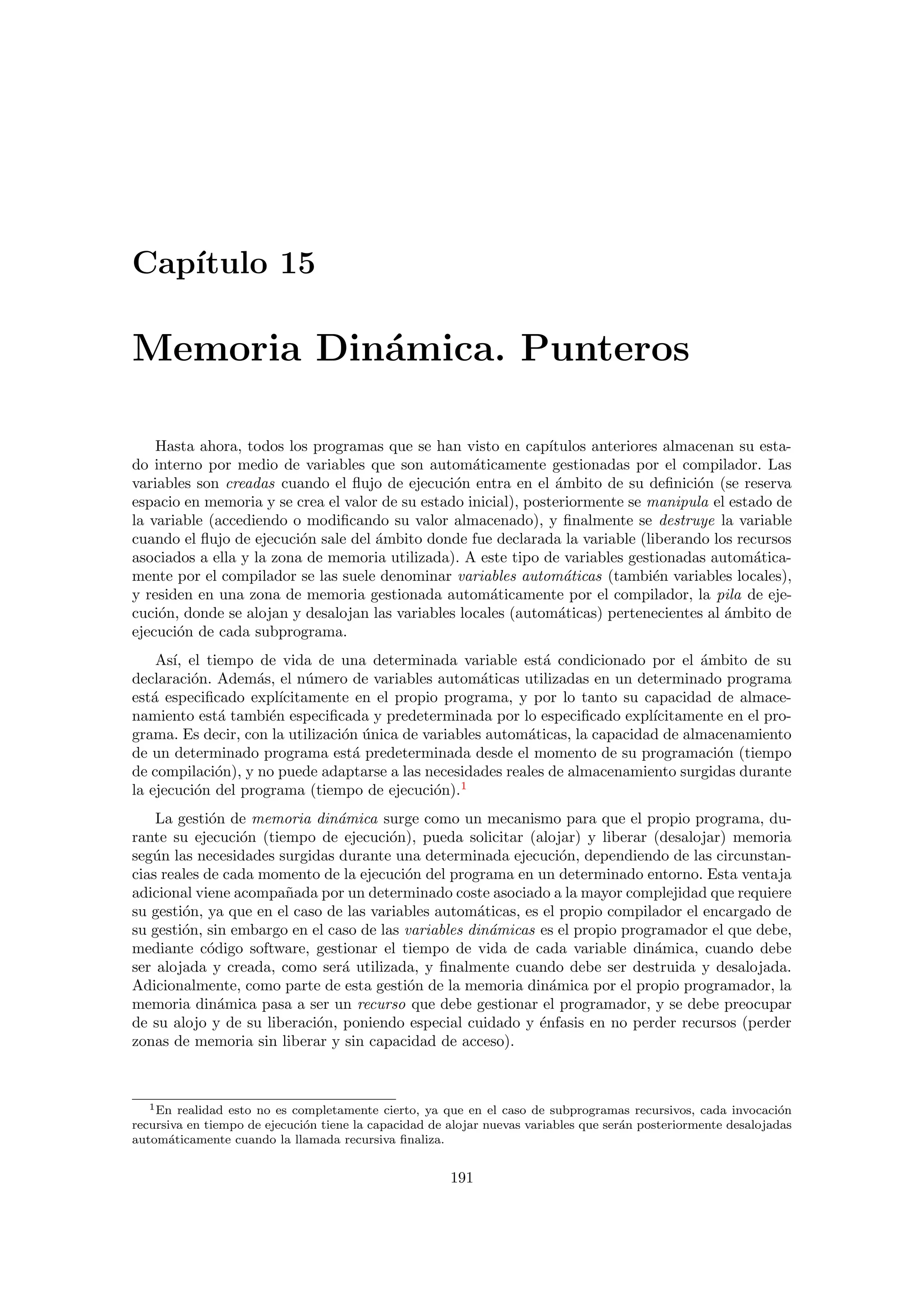 Cap´ıtulo 15
Memoria Din´amica. Punteros
Hasta ahora, todos los programas que se han visto en cap´ıtulos anteriores almacenan su esta-
do interno por medio de variables que son autom´aticamente gestionadas por el compilador. Las
variables son creadas cuando el ﬂujo de ejecuci´on entra en el ´ambito de su deﬁnici´on (se reserva
espacio en memoria y se crea el valor de su estado inicial), posteriormente se manipula el estado de
la variable (accediendo o modiﬁcando su valor almacenado), y ﬁnalmente se destruye la variable
cuando el ﬂujo de ejecuci´on sale del ´ambito donde fue declarada la variable (liberando los recursos
asociados a ella y la zona de memoria utilizada). A este tipo de variables gestionadas autom´atica-
mente por el compilador se las suele denominar variables autom´aticas (tambi´en variables locales),
y residen en una zona de memoria gestionada autom´aticamente por el compilador, la pila de eje-
cuci´on, donde se alojan y desalojan las variables locales (autom´aticas) pertenecientes al ´ambito de
ejecuci´on de cada subprograma.
As´ı, el tiempo de vida de una determinada variable est´a condicionado por el ´ambito de su
declaraci´on. Adem´as, el n´umero de variables autom´aticas utilizadas en un determinado programa
est´a especiﬁcado expl´ıcitamente en el propio programa, y por lo tanto su capacidad de almace-
namiento est´a tambi´en especiﬁcada y predeterminada por lo especiﬁcado expl´ıcitamente en el pro-
grama. Es decir, con la utilizaci´on ´unica de variables autom´aticas, la capacidad de almacenamiento
de un determinado programa est´a predeterminada desde el momento de su programaci´on (tiempo
de compilaci´on), y no puede adaptarse a las necesidades reales de almacenamiento surgidas durante
la ejecuci´on del programa (tiempo de ejecuci´on).1
La gesti´on de memoria din´amica surge como un mecanismo para que el propio programa, du-
rante su ejecuci´on (tiempo de ejecuci´on), pueda solicitar (alojar) y liberar (desalojar) memoria
seg´un las necesidades surgidas durante una determinada ejecuci´on, dependiendo de las circunstan-
cias reales de cada momento de la ejecuci´on del programa en un determinado entorno. Esta ventaja
adicional viene acompa˜nada por un determinado coste asociado a la mayor complejidad que requiere
su gesti´on, ya que en el caso de las variables autom´aticas, es el propio compilador el encargado de
su gesti´on, sin embargo en el caso de las variables din´amicas es el propio programador el que debe,
mediante c´odigo software, gestionar el tiempo de vida de cada variable din´amica, cuando debe
ser alojada y creada, como ser´a utilizada, y ﬁnalmente cuando debe ser destruida y desalojada.
Adicionalmente, como parte de esta gesti´on de la memoria din´amica por el propio programador, la
memoria din´amica pasa a ser un recurso que debe gestionar el programador, y se debe preocupar
de su alojo y de su liberaci´on, poniendo especial cuidado y ´enfasis en no perder recursos (perder
zonas de memoria sin liberar y sin capacidad de acceso).
1En realidad esto no es completamente cierto, ya que en el caso de subprogramas recursivos, cada invocaci´on
recursiva en tiempo de ejecuci´on tiene la capacidad de alojar nuevas variables que ser´an posteriormente desalojadas
autom´aticamente cuando la llamada recursiva ﬁnaliza.
191
 