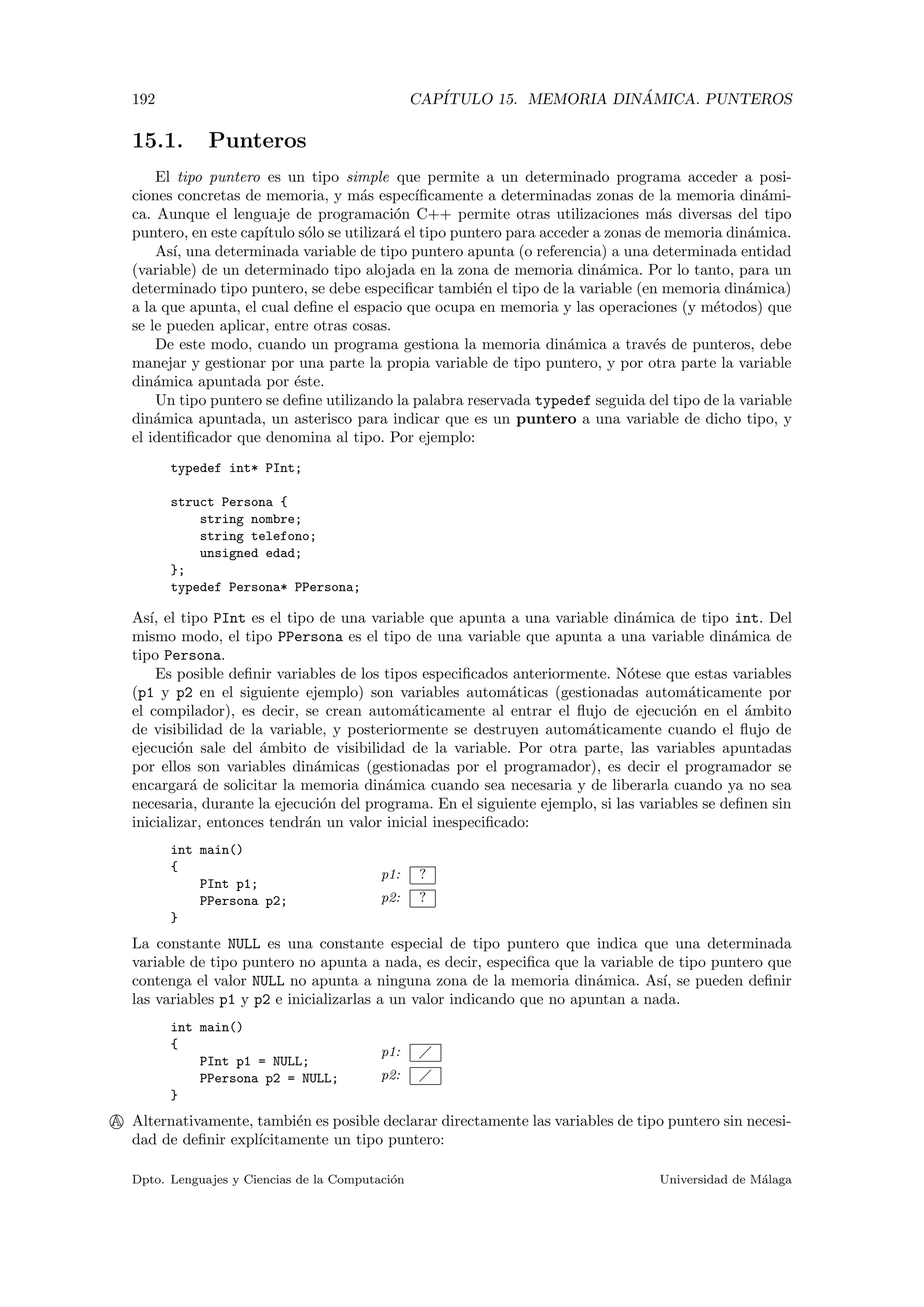 192 CAP´ITULO 15. MEMORIA DIN ´AMICA. PUNTEROS
15.1. Punteros
El tipo puntero es un tipo simple que permite a un determinado programa acceder a posi-
ciones concretas de memoria, y m´as espec´ıﬁcamente a determinadas zonas de la memoria din´ami-
ca. Aunque el lenguaje de programaci´on C++ permite otras utilizaciones m´as diversas del tipo
puntero, en este cap´ıtulo s´olo se utilizar´a el tipo puntero para acceder a zonas de memoria din´amica.
As´ı, una determinada variable de tipo puntero apunta (o referencia) a una determinada entidad
(variable) de un determinado tipo alojada en la zona de memoria din´amica. Por lo tanto, para un
determinado tipo puntero, se debe especiﬁcar tambi´en el tipo de la variable (en memoria din´amica)
a la que apunta, el cual deﬁne el espacio que ocupa en memoria y las operaciones (y m´etodos) que
se le pueden aplicar, entre otras cosas.
De este modo, cuando un programa gestiona la memoria din´amica a trav´es de punteros, debe
manejar y gestionar por una parte la propia variable de tipo puntero, y por otra parte la variable
din´amica apuntada por ´este.
Un tipo puntero se deﬁne utilizando la palabra reservada typedef seguida del tipo de la variable
din´amica apuntada, un asterisco para indicar que es un puntero a una variable de dicho tipo, y
el identiﬁcador que denomina al tipo. Por ejemplo:
typedef int* PInt;
struct Persona {
string nombre;
string telefono;
unsigned edad;
};
typedef Persona* PPersona;
As´ı, el tipo PInt es el tipo de una variable que apunta a una variable din´amica de tipo int. Del
mismo modo, el tipo PPersona es el tipo de una variable que apunta a una variable din´amica de
tipo Persona.
Es posible deﬁnir variables de los tipos especiﬁcados anteriormente. N´otese que estas variables
(p1 y p2 en el siguiente ejemplo) son variables autom´aticas (gestionadas autom´aticamente por
el compilador), es decir, se crean autom´aticamente al entrar el ﬂujo de ejecuci´on en el ´ambito
de visibilidad de la variable, y posteriormente se destruyen autom´aticamente cuando el ﬂujo de
ejecuci´on sale del ´ambito de visibilidad de la variable. Por otra parte, las variables apuntadas
por ellos son variables din´amicas (gestionadas por el programador), es decir el programador se
encargar´a de solicitar la memoria din´amica cuando sea necesaria y de liberarla cuando ya no sea
necesaria, durante la ejecuci´on del programa. En el siguiente ejemplo, si las variables se deﬁnen sin
inicializar, entonces tendr´an un valor inicial inespeciﬁcado:
p1: ?
p2: ?
int main()
{
PInt p1;
PPersona p2;
}
La constante NULL es una constante especial de tipo puntero que indica que una determinada
variable de tipo puntero no apunta a nada, es decir, especiﬁca que la variable de tipo puntero que
contenga el valor NULL no apunta a ninguna zona de la memoria din´amica. As´ı, se pueden deﬁnir
las variables p1 y p2 e inicializarlas a un valor indicando que no apuntan a nada.
p1:
p2:
int main()
{
PInt p1 = NULL;
PPersona p2 = NULL;
}
A Alternativamente, tambi´en es posible declarar directamente las variables de tipo puntero sin necesi-
dad de deﬁnir expl´ıcitamente un tipo puntero:
Dpto. Lenguajes y Ciencias de la Computaci´on Universidad de M´alaga
 