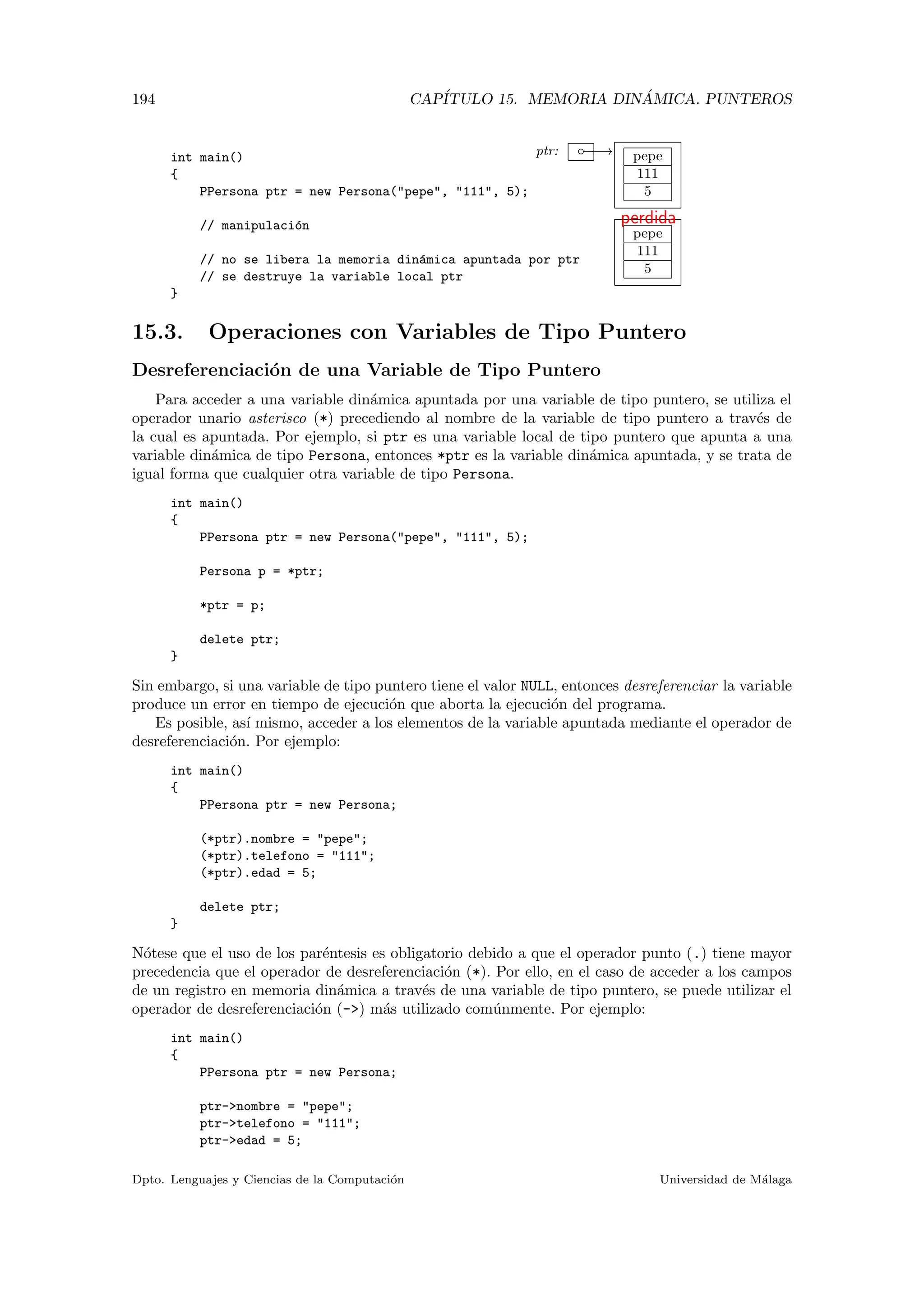194 CAP´ITULO 15. MEMORIA DIN ´AMICA. PUNTEROS
ptr: −−→◦ pepe
111
5
pepe
111
5
perdida
int main()
{
PPersona ptr = new Persona("pepe", "111", 5);
// manipulaci´on
// no se libera la memoria din´amica apuntada por ptr
// se destruye la variable local ptr
}
15.3. Operaciones con Variables de Tipo Puntero
Desreferenciaci´on de una Variable de Tipo Puntero
Para acceder a una variable din´amica apuntada por una variable de tipo puntero, se utiliza el
operador unario asterisco (*) precediendo al nombre de la variable de tipo puntero a trav´es de
la cual es apuntada. Por ejemplo, si ptr es una variable local de tipo puntero que apunta a una
variable din´amica de tipo Persona, entonces *ptr es la variable din´amica apuntada, y se trata de
igual forma que cualquier otra variable de tipo Persona.
int main()
{
PPersona ptr = new Persona("pepe", "111", 5);
Persona p = *ptr;
*ptr = p;
delete ptr;
}
Sin embargo, si una variable de tipo puntero tiene el valor NULL, entonces desreferenciar la variable
produce un error en tiempo de ejecuci´on que aborta la ejecuci´on del programa.
Es posible, as´ı mismo, acceder a los elementos de la variable apuntada mediante el operador de
desreferenciaci´on. Por ejemplo:
int main()
{
PPersona ptr = new Persona;
(*ptr).nombre = "pepe";
(*ptr).telefono = "111";
(*ptr).edad = 5;
delete ptr;
}
N´otese que el uso de los par´entesis es obligatorio debido a que el operador punto (.) tiene mayor
precedencia que el operador de desreferenciaci´on (*). Por ello, en el caso de acceder a los campos
de un registro en memoria din´amica a trav´es de una variable de tipo puntero, se puede utilizar el
operador de desreferenciaci´on (->) m´as utilizado com´unmente. Por ejemplo:
int main()
{
PPersona ptr = new Persona;
ptr->nombre = "pepe";
ptr->telefono = "111";
ptr->edad = 5;
Dpto. Lenguajes y Ciencias de la Computaci´on Universidad de M´alaga
 