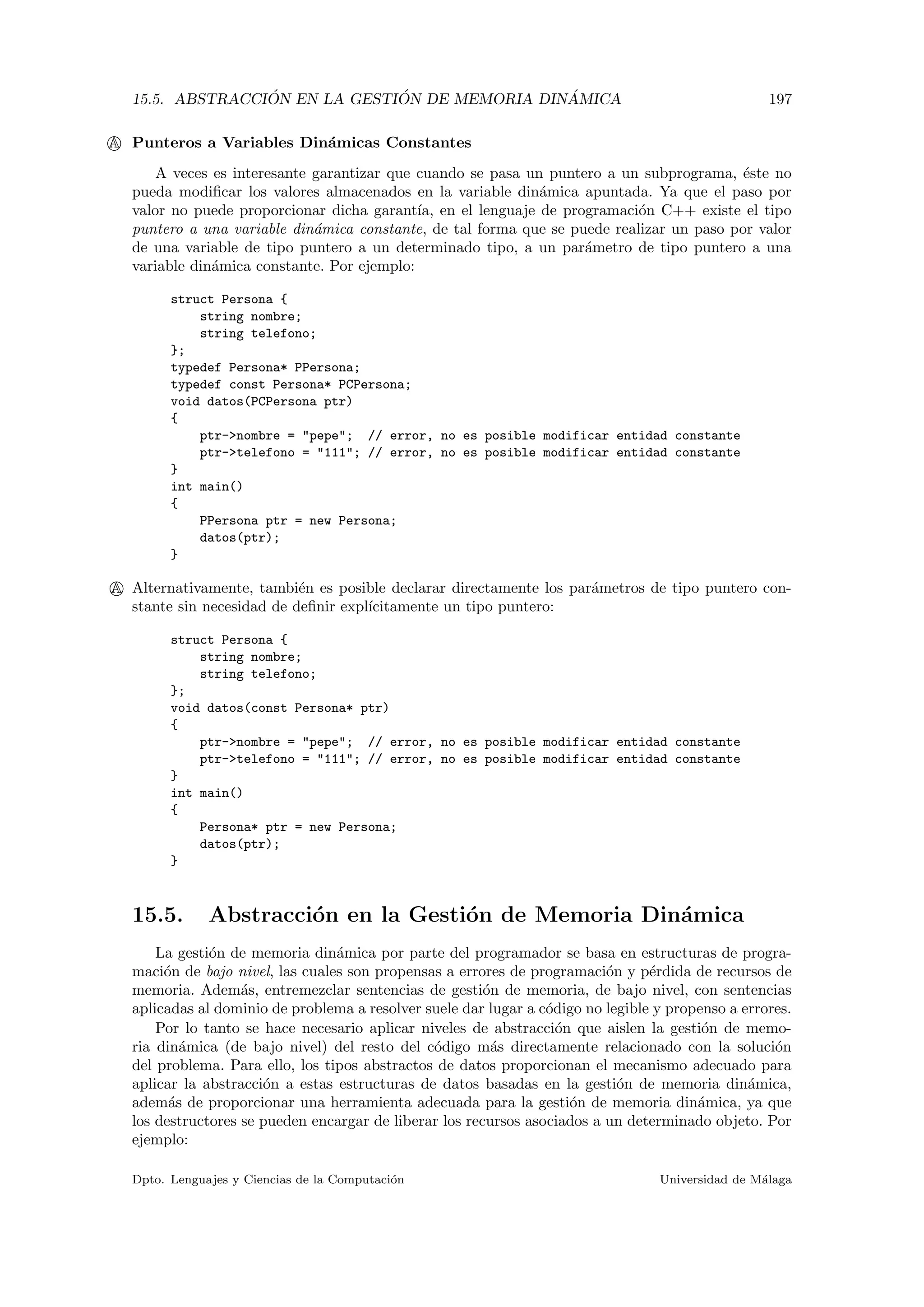 15.5. ABSTRACCI ´ON EN LA GESTI ´ON DE MEMORIA DIN ´AMICA 197
A Punteros a Variables Din´amicas Constantes
A veces es interesante garantizar que cuando se pasa un puntero a un subprograma, ´este no
pueda modiﬁcar los valores almacenados en la variable din´amica apuntada. Ya que el paso por
valor no puede proporcionar dicha garant´ıa, en el lenguaje de programaci´on C++ existe el tipo
puntero a una variable din´amica constante, de tal forma que se puede realizar un paso por valor
de una variable de tipo puntero a un determinado tipo, a un par´ametro de tipo puntero a una
variable din´amica constante. Por ejemplo:
struct Persona {
string nombre;
string telefono;
};
typedef Persona* PPersona;
typedef const Persona* PCPersona;
void datos(PCPersona ptr)
{
ptr->nombre = "pepe"; // error, no es posible modificar entidad constante
ptr->telefono = "111"; // error, no es posible modificar entidad constante
}
int main()
{
PPersona ptr = new Persona;
datos(ptr);
}
A Alternativamente, tambi´en es posible declarar directamente los par´ametros de tipo puntero con-
stante sin necesidad de deﬁnir expl´ıcitamente un tipo puntero:
struct Persona {
string nombre;
string telefono;
};
void datos(const Persona* ptr)
{
ptr->nombre = "pepe"; // error, no es posible modificar entidad constante
ptr->telefono = "111"; // error, no es posible modificar entidad constante
}
int main()
{
Persona* ptr = new Persona;
datos(ptr);
}
15.5. Abstracci´on en la Gesti´on de Memoria Din´amica
La gesti´on de memoria din´amica por parte del programador se basa en estructuras de progra-
maci´on de bajo nivel, las cuales son propensas a errores de programaci´on y p´erdida de recursos de
memoria. Adem´as, entremezclar sentencias de gesti´on de memoria, de bajo nivel, con sentencias
aplicadas al dominio de problema a resolver suele dar lugar a c´odigo no legible y propenso a errores.
Por lo tanto se hace necesario aplicar niveles de abstracci´on que aislen la gesti´on de memo-
ria din´amica (de bajo nivel) del resto del c´odigo m´as directamente relacionado con la soluci´on
del problema. Para ello, los tipos abstractos de datos proporcionan el mecanismo adecuado para
aplicar la abstracci´on a estas estructuras de datos basadas en la gesti´on de memoria din´amica,
adem´as de proporcionar una herramienta adecuada para la gesti´on de memoria din´amica, ya que
los destructores se pueden encargar de liberar los recursos asociados a un determinado objeto. Por
ejemplo:
Dpto. Lenguajes y Ciencias de la Computaci´on Universidad de M´alaga
 
