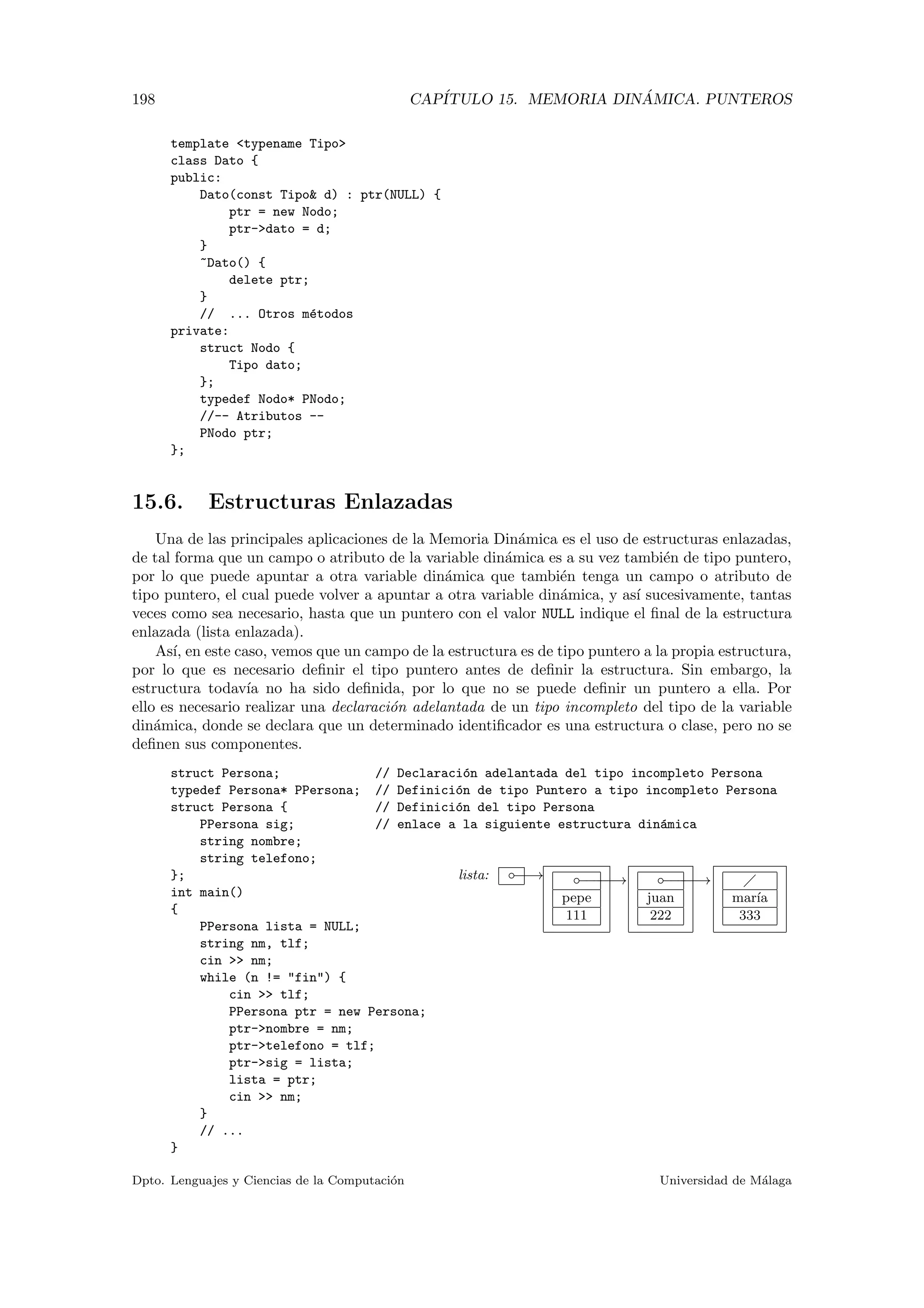 198 CAP´ITULO 15. MEMORIA DIN ´AMICA. PUNTEROS
template <typename Tipo>
class Dato {
public:
Dato(const Tipo& d) : ptr(NULL) {
ptr = new Nodo;
ptr->dato = d;
}
~Dato() {
delete ptr;
}
// ... Otros m´etodos
private:
struct Nodo {
Tipo dato;
};
typedef Nodo* PNodo;
//-- Atributos --
PNodo ptr;
};
15.6. Estructuras Enlazadas
Una de las principales aplicaciones de la Memoria Din´amica es el uso de estructuras enlazadas,
de tal forma que un campo o atributo de la variable din´amica es a su vez tambi´en de tipo puntero,
por lo que puede apuntar a otra variable din´amica que tambi´en tenga un campo o atributo de
tipo puntero, el cual puede volver a apuntar a otra variable din´amica, y as´ı sucesivamente, tantas
veces como sea necesario, hasta que un puntero con el valor NULL indique el ﬁnal de la estructura
enlazada (lista enlazada).
As´ı, en este caso, vemos que un campo de la estructura es de tipo puntero a la propia estructura,
por lo que es necesario deﬁnir el tipo puntero antes de deﬁnir la estructura. Sin embargo, la
estructura todav´ıa no ha sido deﬁnida, por lo que no se puede deﬁnir un puntero a ella. Por
ello es necesario realizar una declaraci´on adelantada de un tipo incompleto del tipo de la variable
din´amica, donde se declara que un determinado identiﬁcador es una estructura o clase, pero no se
deﬁnen sus componentes.
lista: −−→◦ −−−−−→◦
pepe
111
−−−−−→◦
juan
222
mar´ıa
333
struct Persona; // Declaraci´on adelantada del tipo incompleto Persona
typedef Persona* PPersona; // Definici´on de tipo Puntero a tipo incompleto Persona
struct Persona { // Definici´on del tipo Persona
PPersona sig; // enlace a la siguiente estructura din´amica
string nombre;
string telefono;
};
int main()
{
PPersona lista = NULL;
string nm, tlf;
cin >> nm;
while (n != "fin") {
cin >> tlf;
PPersona ptr = new Persona;
ptr->nombre = nm;
ptr->telefono = tlf;
ptr->sig = lista;
lista = ptr;
cin >> nm;
}
// ...
}
Dpto. Lenguajes y Ciencias de la Computaci´on Universidad de M´alaga
 