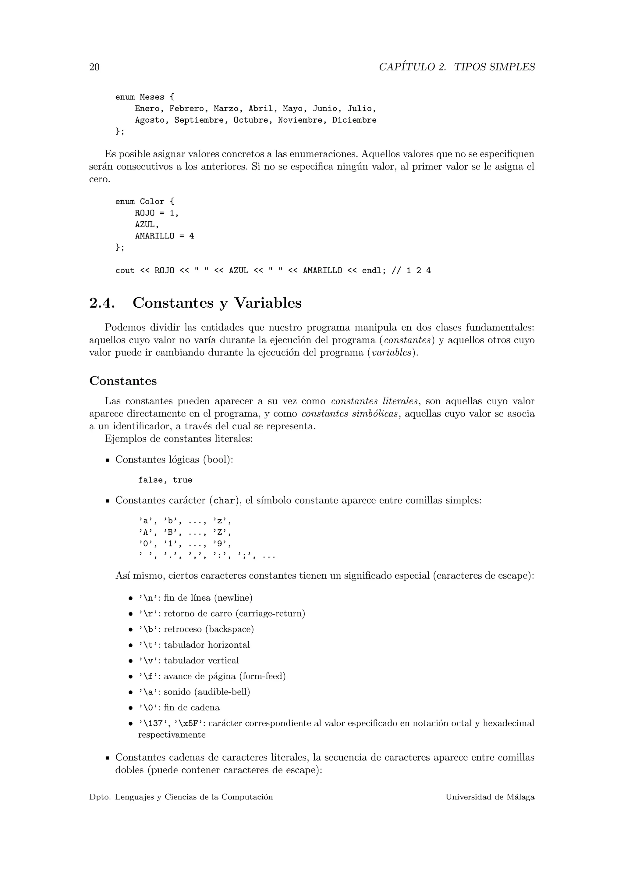20 CAP´ITULO 2. TIPOS SIMPLES
enum Meses {
Enero, Febrero, Marzo, Abril, Mayo, Junio, Julio,
Agosto, Septiembre, Octubre, Noviembre, Diciembre
};
Es posible asignar valores concretos a las enumeraciones. Aquellos valores que no se especiﬁquen
ser´an consecutivos a los anteriores. Si no se especiﬁca ning´un valor, al primer valor se le asigna el
cero.
enum Color {
ROJO = 1,
AZUL,
AMARILLO = 4
};
cout << ROJO << " " << AZUL << " " << AMARILLO << endl; // 1 2 4
2.4. Constantes y Variables
Podemos dividir las entidades que nuestro programa manipula en dos clases fundamentales:
aquellos cuyo valor no var´ıa durante la ejecuci´on del programa (constantes) y aquellos otros cuyo
valor puede ir cambiando durante la ejecuci´on del programa (variables).
Constantes
Las constantes pueden aparecer a su vez como constantes literales, son aquellas cuyo valor
aparece directamente en el programa, y como constantes simb´olicas, aquellas cuyo valor se asocia
a un identiﬁcador, a trav´es del cual se representa.
Ejemplos de constantes literales:
Constantes l´ogicas (bool):
false, true
Constantes car´acter (char), el s´ımbolo constante aparece entre comillas simples:
’a’, ’b’, ..., ’z’,
’A’, ’B’, ..., ’Z’,
’0’, ’1’, ..., ’9’,
’ ’, ’.’, ’,’, ’:’, ’;’, ...
As´ı mismo, ciertos caracteres constantes tienen un signiﬁcado especial (caracteres de escape):
• ’n’: ﬁn de l´ınea (newline)
• ’r’: retorno de carro (carriage-return)
• ’b’: retroceso (backspace)
• ’t’: tabulador horizontal
• ’v’: tabulador vertical
• ’f’: avance de p´agina (form-feed)
• ’a’: sonido (audible-bell)
• ’0’: ﬁn de cadena
• ’137’, ’x5F’: car´acter correspondiente al valor especiﬁcado en notaci´on octal y hexadecimal
respectivamente
Constantes cadenas de caracteres literales, la secuencia de caracteres aparece entre comillas
dobles (puede contener caracteres de escape):
Dpto. Lenguajes y Ciencias de la Computaci´on Universidad de M´alaga
 