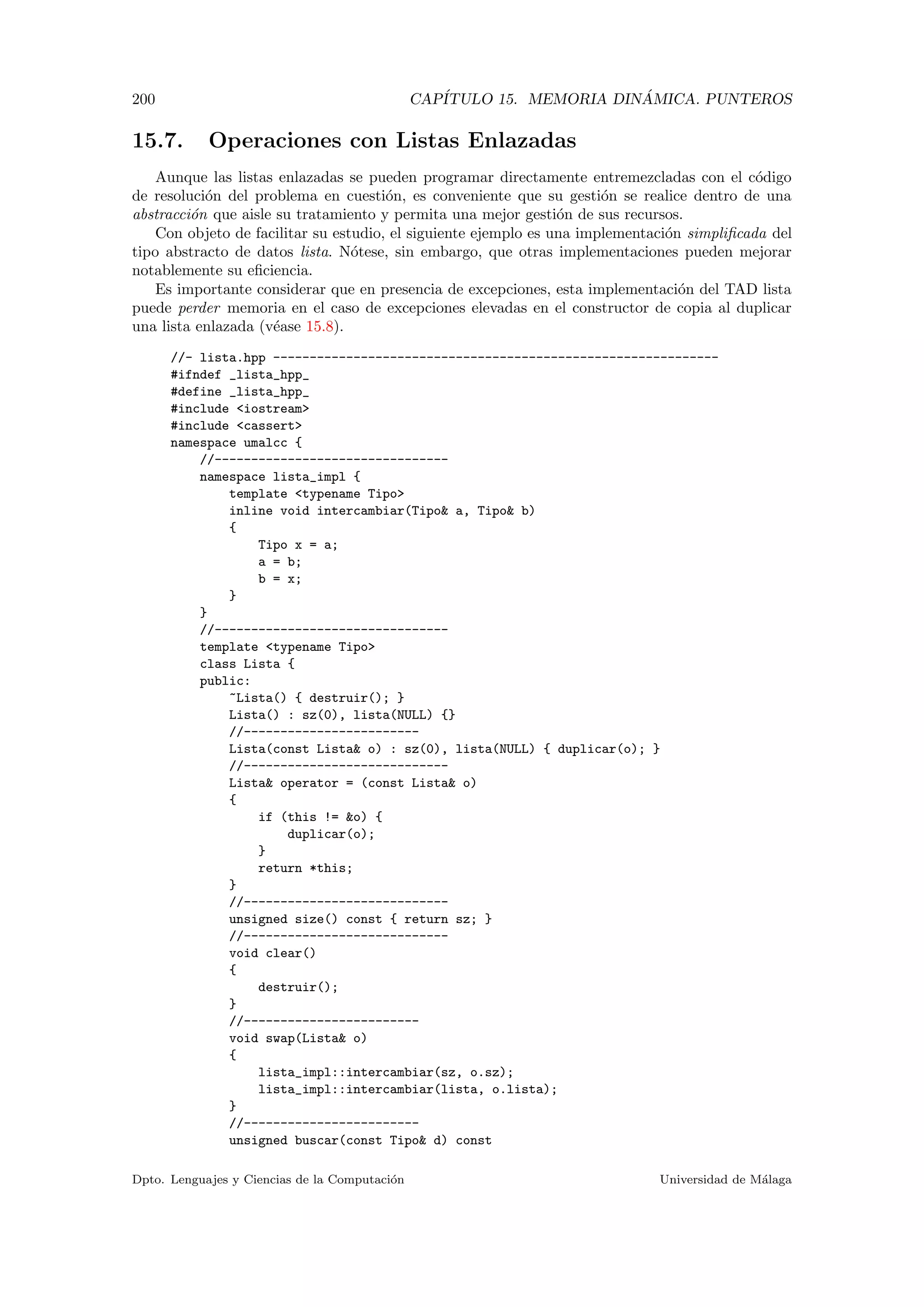 200 CAP´ITULO 15. MEMORIA DIN ´AMICA. PUNTEROS
15.7. Operaciones con Listas Enlazadas
Aunque las listas enlazadas se pueden programar directamente entremezcladas con el c´odigo
de resoluci´on del problema en cuesti´on, es conveniente que su gesti´on se realice dentro de una
abstracci´on que aisle su tratamiento y permita una mejor gesti´on de sus recursos.
Con objeto de facilitar su estudio, el siguiente ejemplo es una implementaci´on simpliﬁcada del
tipo abstracto de datos lista. N´otese, sin embargo, que otras implementaciones pueden mejorar
notablemente su eﬁciencia.
Es importante considerar que en presencia de excepciones, esta implementaci´on del TAD lista
puede perder memoria en el caso de excepciones elevadas en el constructor de copia al duplicar
una lista enlazada (v´ease 15.8).
//- lista.hpp -------------------------------------------------------------
#ifndef _lista_hpp_
#define _lista_hpp_
#include iostream
#include cassert
namespace umalcc {
//--------------------------------
namespace lista_impl {
template typename Tipo
inline void intercambiar(Tipo a, Tipo b)
{
Tipo x = a;
a = b;
b = x;
}
}
//--------------------------------
template typename Tipo
class Lista {
public:
~Lista() { destruir(); }
Lista() : sz(0), lista(NULL) {}
//------------------------
Lista(const Lista o) : sz(0), lista(NULL) { duplicar(o); }
//----------------------------
Lista operator = (const Lista o)
{
if (this != o) {
duplicar(o);
}
return *this;
}
//----------------------------
unsigned size() const { return sz; }
//----------------------------
void clear()
{
destruir();
}
//------------------------
void swap(Lista o)
{
lista_impl::intercambiar(sz, o.sz);
lista_impl::intercambiar(lista, o.lista);
}
//------------------------
unsigned buscar(const Tipo d) const
Dpto. Lenguajes y Ciencias de la Computaci´on Universidad de M´alaga
 