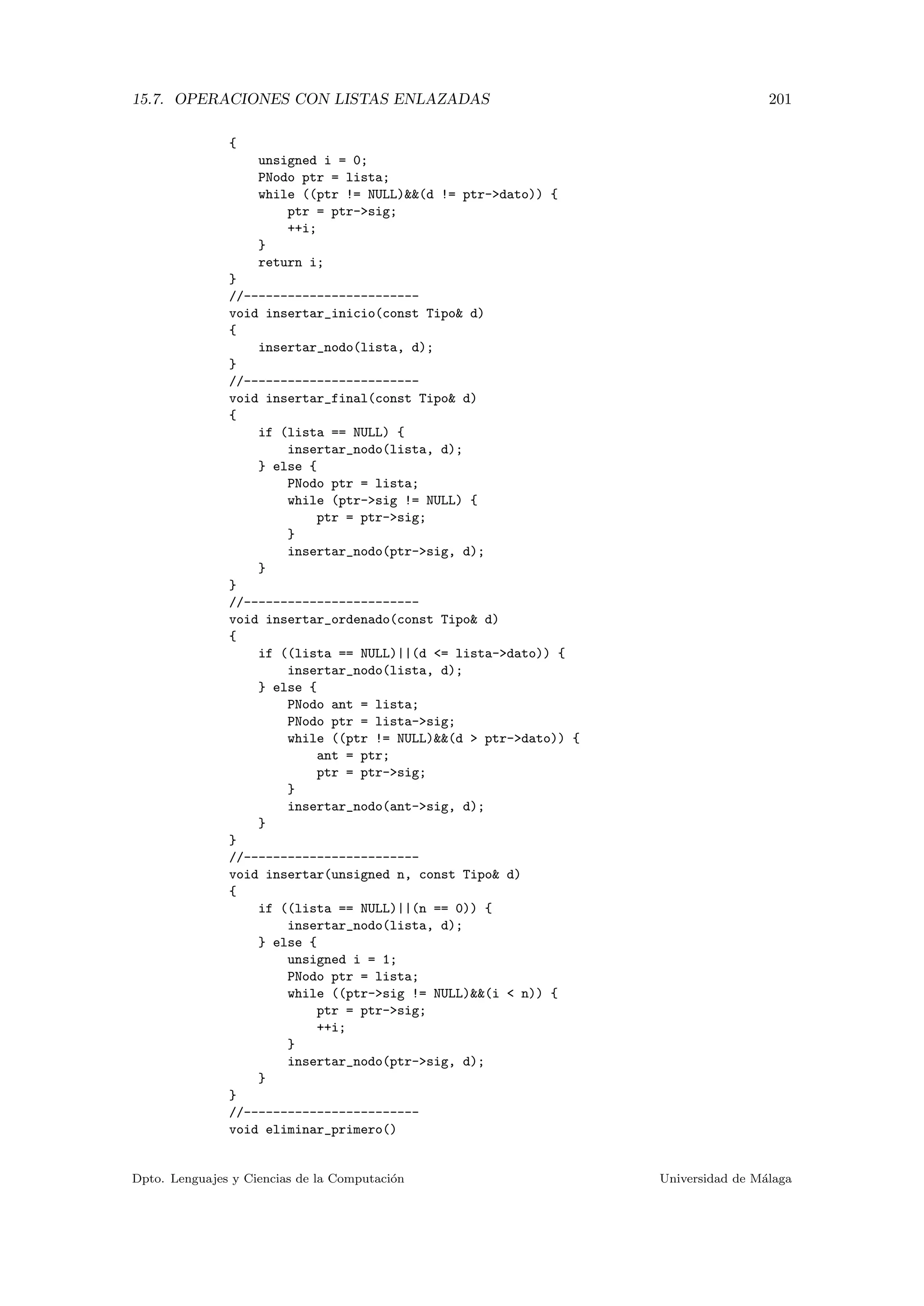 15.7. OPERACIONES CON LISTAS ENLAZADAS 201
{
unsigned i = 0;
PNodo ptr = lista;
while ((ptr != NULL)(d != ptr-dato)) {
ptr = ptr-sig;
++i;
}
return i;
}
//------------------------
void insertar_inicio(const Tipo d)
{
insertar_nodo(lista, d);
}
//------------------------
void insertar_final(const Tipo d)
{
if (lista == NULL) {
insertar_nodo(lista, d);
} else {
PNodo ptr = lista;
while (ptr-sig != NULL) {
ptr = ptr-sig;
}
insertar_nodo(ptr-sig, d);
}
}
//------------------------
void insertar_ordenado(const Tipo d)
{
if ((lista == NULL)||(d = lista-dato)) {
insertar_nodo(lista, d);
} else {
PNodo ant = lista;
PNodo ptr = lista-sig;
while ((ptr != NULL)(d  ptr-dato)) {
ant = ptr;
ptr = ptr-sig;
}
insertar_nodo(ant-sig, d);
}
}
//------------------------
void insertar(unsigned n, const Tipo d)
{
if ((lista == NULL)||(n == 0)) {
insertar_nodo(lista, d);
} else {
unsigned i = 1;
PNodo ptr = lista;
while ((ptr-sig != NULL)(i  n)) {
ptr = ptr-sig;
++i;
}
insertar_nodo(ptr-sig, d);
}
}
//------------------------
void eliminar_primero()
Dpto. Lenguajes y Ciencias de la Computaci´on Universidad de M´alaga
 