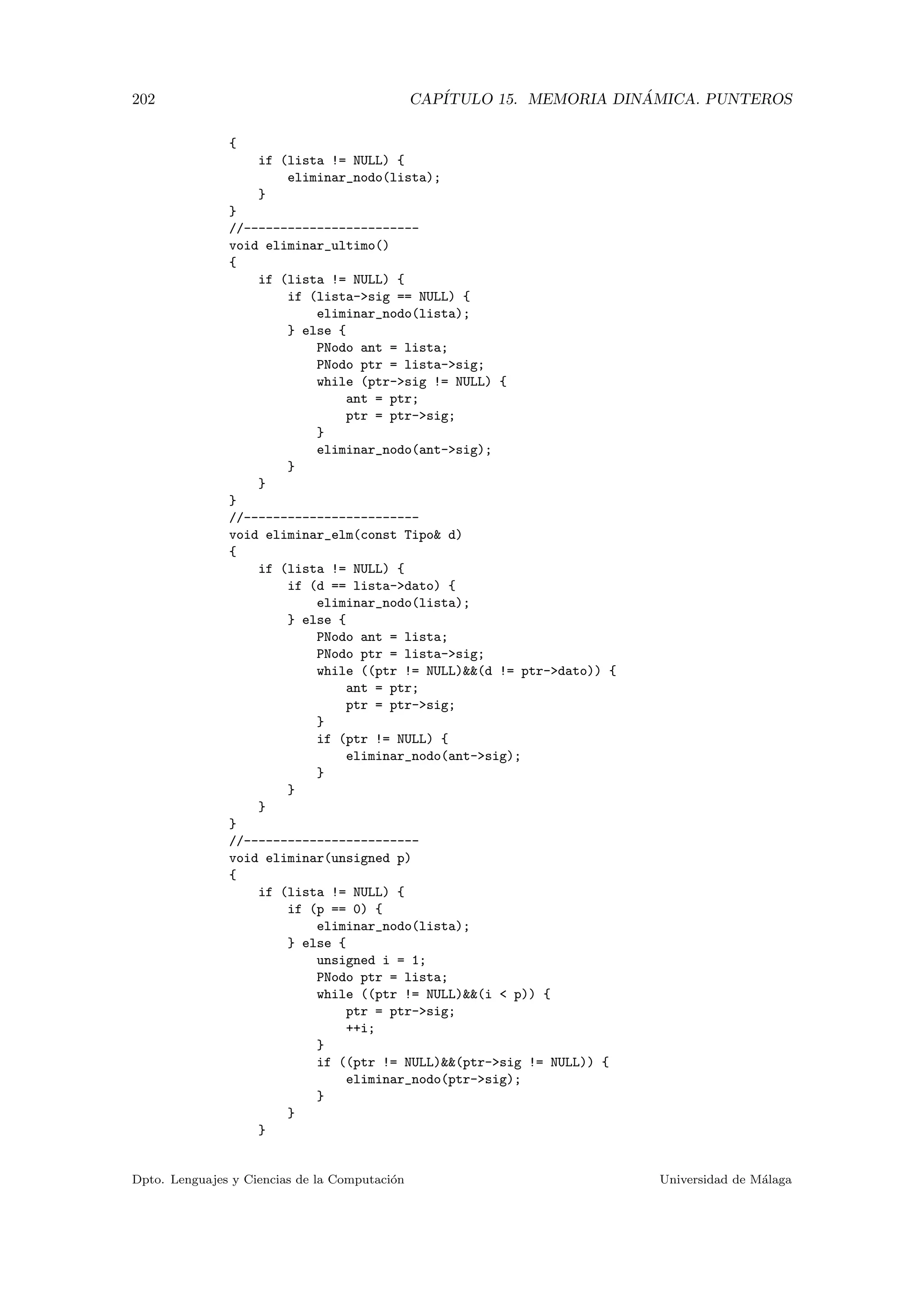 202 CAP´ITULO 15. MEMORIA DIN ´AMICA. PUNTEROS
{
if (lista != NULL) {
eliminar_nodo(lista);
}
}
//------------------------
void eliminar_ultimo()
{
if (lista != NULL) {
if (lista-sig == NULL) {
eliminar_nodo(lista);
} else {
PNodo ant = lista;
PNodo ptr = lista-sig;
while (ptr-sig != NULL) {
ant = ptr;
ptr = ptr-sig;
}
eliminar_nodo(ant-sig);
}
}
}
//------------------------
void eliminar_elm(const Tipo d)
{
if (lista != NULL) {
if (d == lista-dato) {
eliminar_nodo(lista);
} else {
PNodo ant = lista;
PNodo ptr = lista-sig;
while ((ptr != NULL)(d != ptr-dato)) {
ant = ptr;
ptr = ptr-sig;
}
if (ptr != NULL) {
eliminar_nodo(ant-sig);
}
}
}
}
//------------------------
void eliminar(unsigned p)
{
if (lista != NULL) {
if (p == 0) {
eliminar_nodo(lista);
} else {
unsigned i = 1;
PNodo ptr = lista;
while ((ptr != NULL)(i  p)) {
ptr = ptr-sig;
++i;
}
if ((ptr != NULL)(ptr-sig != NULL)) {
eliminar_nodo(ptr-sig);
}
}
}
Dpto. Lenguajes y Ciencias de la Computaci´on Universidad de M´alaga
 