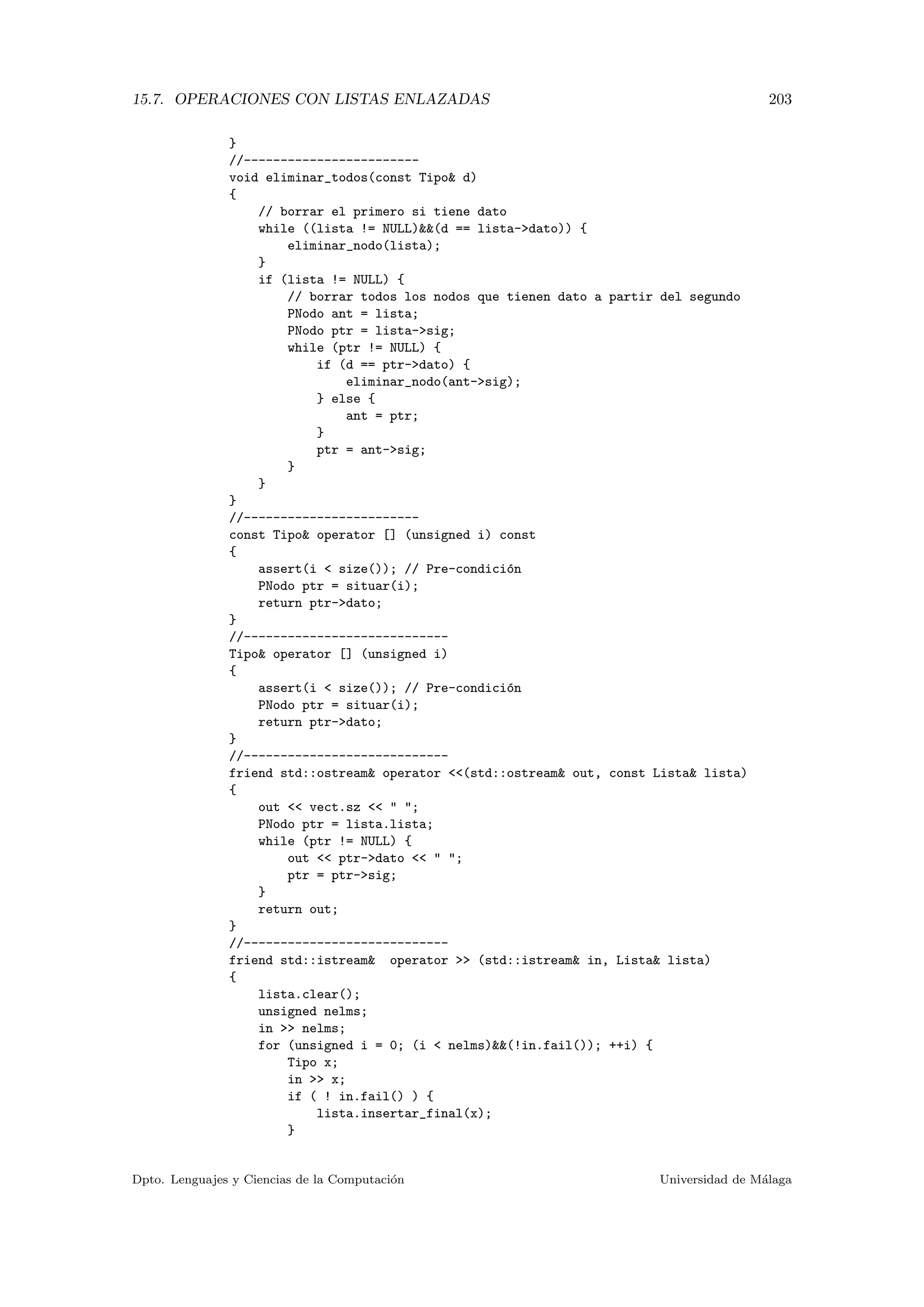 15.7. OPERACIONES CON LISTAS ENLAZADAS 203
}
//------------------------
void eliminar_todos(const Tipo d)
{
// borrar el primero si tiene dato
while ((lista != NULL)(d == lista-dato)) {
eliminar_nodo(lista);
}
if (lista != NULL) {
// borrar todos los nodos que tienen dato a partir del segundo
PNodo ant = lista;
PNodo ptr = lista-sig;
while (ptr != NULL) {
if (d == ptr-dato) {
eliminar_nodo(ant-sig);
} else {
ant = ptr;
}
ptr = ant-sig;
}
}
}
//------------------------
const Tipo operator [] (unsigned i) const
{
assert(i  size()); // Pre-condici´on
PNodo ptr = situar(i);
return ptr-dato;
}
//----------------------------
Tipo operator [] (unsigned i)
{
assert(i  size()); // Pre-condici´on
PNodo ptr = situar(i);
return ptr-dato;
}
//----------------------------
friend std::ostream operator (std::ostream out, const Lista lista)
{
out  vect.sz   ;
PNodo ptr = lista.lista;
while (ptr != NULL) {
out  ptr-dato   ;
ptr = ptr-sig;
}
return out;
}
//----------------------------
friend std::istream operator  (std::istream in, Lista lista)
{
lista.clear();
unsigned nelms;
in  nelms;
for (unsigned i = 0; (i  nelms)(!in.fail()); ++i) {
Tipo x;
in  x;
if ( ! in.fail() ) {
lista.insertar_final(x);
}
Dpto. Lenguajes y Ciencias de la Computaci´on Universidad de M´alaga
 