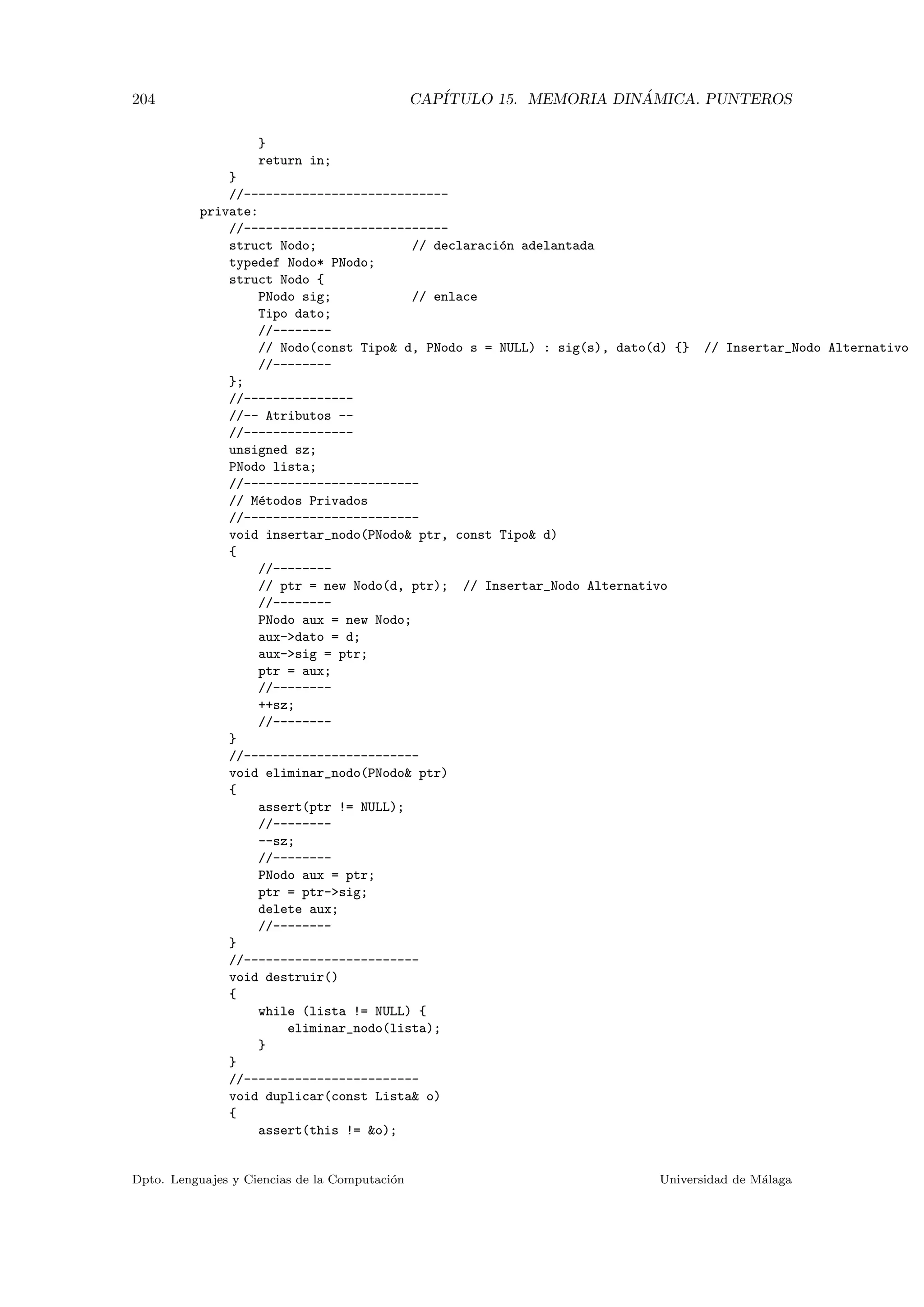 204 CAP´ITULO 15. MEMORIA DIN ´AMICA. PUNTEROS
}
return in;
}
//----------------------------
private:
//----------------------------
struct Nodo; // declaraci´on adelantada
typedef Nodo* PNodo;
struct Nodo {
PNodo sig; // enlace
Tipo dato;
//--------
// Nodo(const Tipo d, PNodo s = NULL) : sig(s), dato(d) {} // Insertar_Nodo Alternativo
//--------
};
//---------------
//-- Atributos --
//---------------
unsigned sz;
PNodo lista;
//------------------------
// M´etodos Privados
//------------------------
void insertar_nodo(PNodo ptr, const Tipo d)
{
//--------
// ptr = new Nodo(d, ptr); // Insertar_Nodo Alternativo
//--------
PNodo aux = new Nodo;
aux-dato = d;
aux-sig = ptr;
ptr = aux;
//--------
++sz;
//--------
}
//------------------------
void eliminar_nodo(PNodo ptr)
{
assert(ptr != NULL);
//--------
--sz;
//--------
PNodo aux = ptr;
ptr = ptr-sig;
delete aux;
//--------
}
//------------------------
void destruir()
{
while (lista != NULL) {
eliminar_nodo(lista);
}
}
//------------------------
void duplicar(const Lista o)
{
assert(this != o);
Dpto. Lenguajes y Ciencias de la Computaci´on Universidad de M´alaga
 