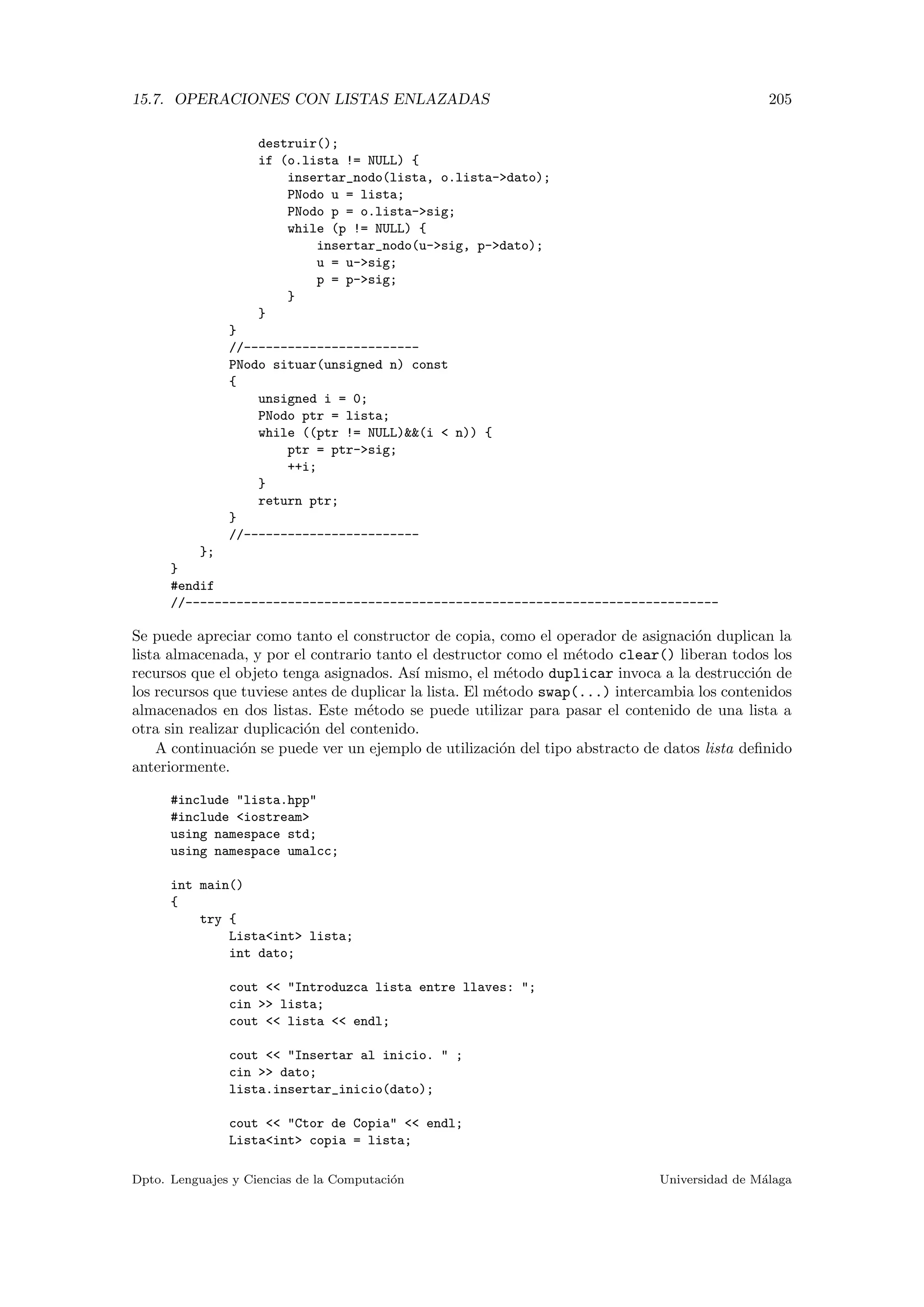 15.7. OPERACIONES CON LISTAS ENLAZADAS 205
destruir();
if (o.lista != NULL) {
insertar_nodo(lista, o.lista-dato);
PNodo u = lista;
PNodo p = o.lista-sig;
while (p != NULL) {
insertar_nodo(u-sig, p-dato);
u = u-sig;
p = p-sig;
}
}
}
//------------------------
PNodo situar(unsigned n) const
{
unsigned i = 0;
PNodo ptr = lista;
while ((ptr != NULL)(i  n)) {
ptr = ptr-sig;
++i;
}
return ptr;
}
//------------------------
};
}
#endif
//-------------------------------------------------------------------------
Se puede apreciar como tanto el constructor de copia, como el operador de asignaci´on duplican la
lista almacenada, y por el contrario tanto el destructor como el m´etodo clear() liberan todos los
recursos que el objeto tenga asignados. As´ı mismo, el m´etodo duplicar invoca a la destrucci´on de
los recursos que tuviese antes de duplicar la lista. El m´etodo swap(...) intercambia los contenidos
almacenados en dos listas. Este m´etodo se puede utilizar para pasar el contenido de una lista a
otra sin realizar duplicaci´on del contenido.
A continuaci´on se puede ver un ejemplo de utilizaci´on del tipo abstracto de datos lista deﬁnido
anteriormente.
#include lista.hpp
#include iostream
using namespace std;
using namespace umalcc;
int main()
{
try {
Listaint lista;
int dato;
cout  Introduzca lista entre llaves: ;
cin  lista;
cout  lista  endl;
cout  Insertar al inicio.  ;
cin  dato;
lista.insertar_inicio(dato);
cout  Ctor de Copia  endl;
Listaint copia = lista;
Dpto. Lenguajes y Ciencias de la Computaci´on Universidad de M´alaga
 