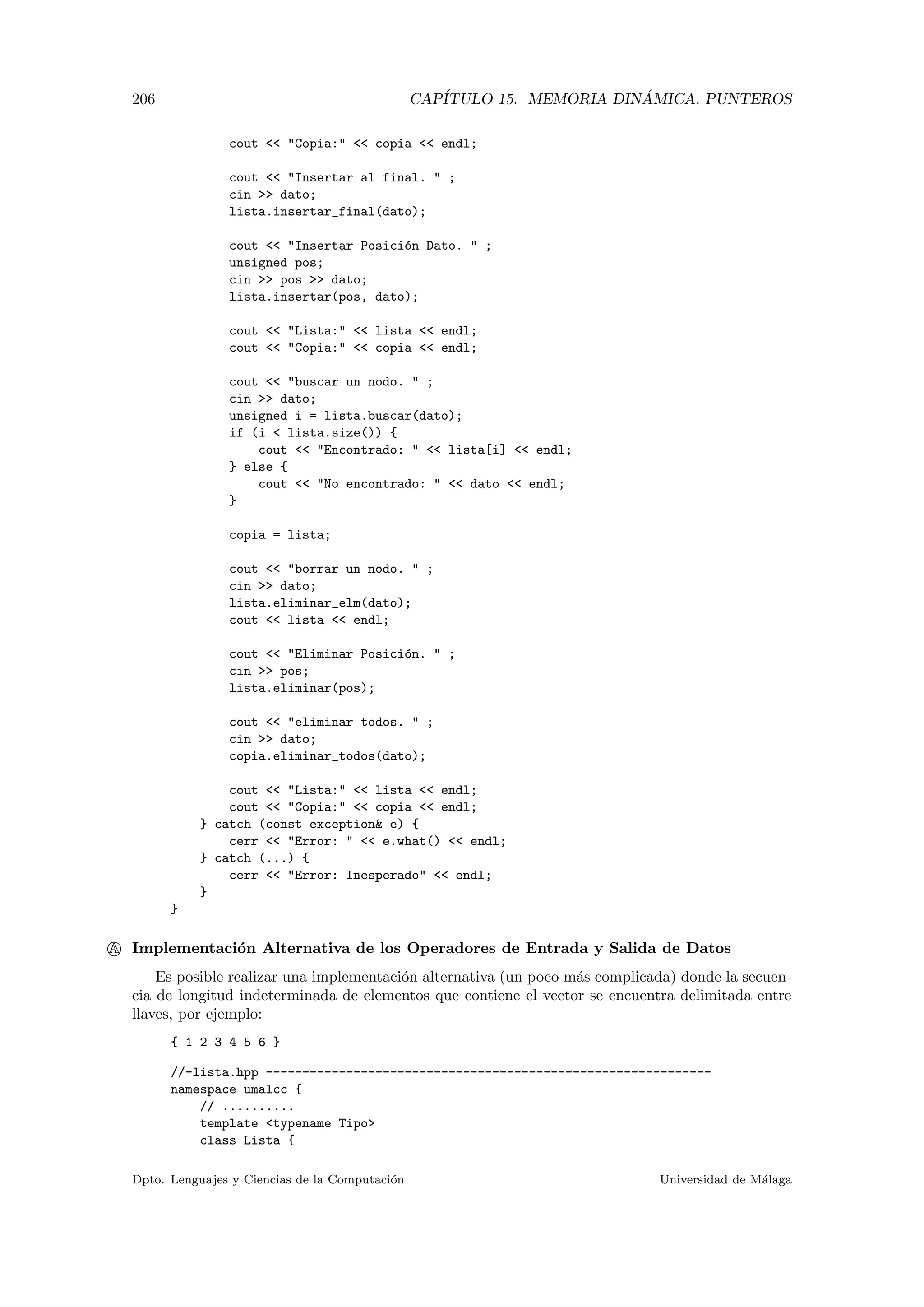 206 CAP´ITULO 15. MEMORIA DIN ´AMICA. PUNTEROS
cout  Copia:  copia  endl;
cout  Insertar al final.  ;
cin  dato;
lista.insertar_final(dato);
cout  Insertar Posici´on Dato.  ;
unsigned pos;
cin  pos  dato;
lista.insertar(pos, dato);
cout  Lista:  lista  endl;
cout  Copia:  copia  endl;
cout  buscar un nodo.  ;
cin  dato;
unsigned i = lista.buscar(dato);
if (i  lista.size()) {
cout  Encontrado:   lista[i]  endl;
} else {
cout  No encontrado:   dato  endl;
}
copia = lista;
cout  borrar un nodo.  ;
cin  dato;
lista.eliminar_elm(dato);
cout  lista  endl;
cout  Eliminar Posici´on.  ;
cin  pos;
lista.eliminar(pos);
cout  eliminar todos.  ;
cin  dato;
copia.eliminar_todos(dato);
cout  Lista:  lista  endl;
cout  Copia:  copia  endl;
} catch (const exception e) {
cerr  Error:   e.what()  endl;
} catch (...) {
cerr  Error: Inesperado  endl;
}
}
A Implementaci´on Alternativa de los Operadores de Entrada y Salida de Datos
Es posible realizar una implementaci´on alternativa (un poco m´as complicada) donde la secuen-
cia de longitud indeterminada de elementos que contiene el vector se encuentra delimitada entre
llaves, por ejemplo:
{ 1 2 3 4 5 6 }
//-lista.hpp -------------------------------------------------------------
namespace umalcc {
// ..........
template typename Tipo
class Lista {
Dpto. Lenguajes y Ciencias de la Computaci´on Universidad de M´alaga
 