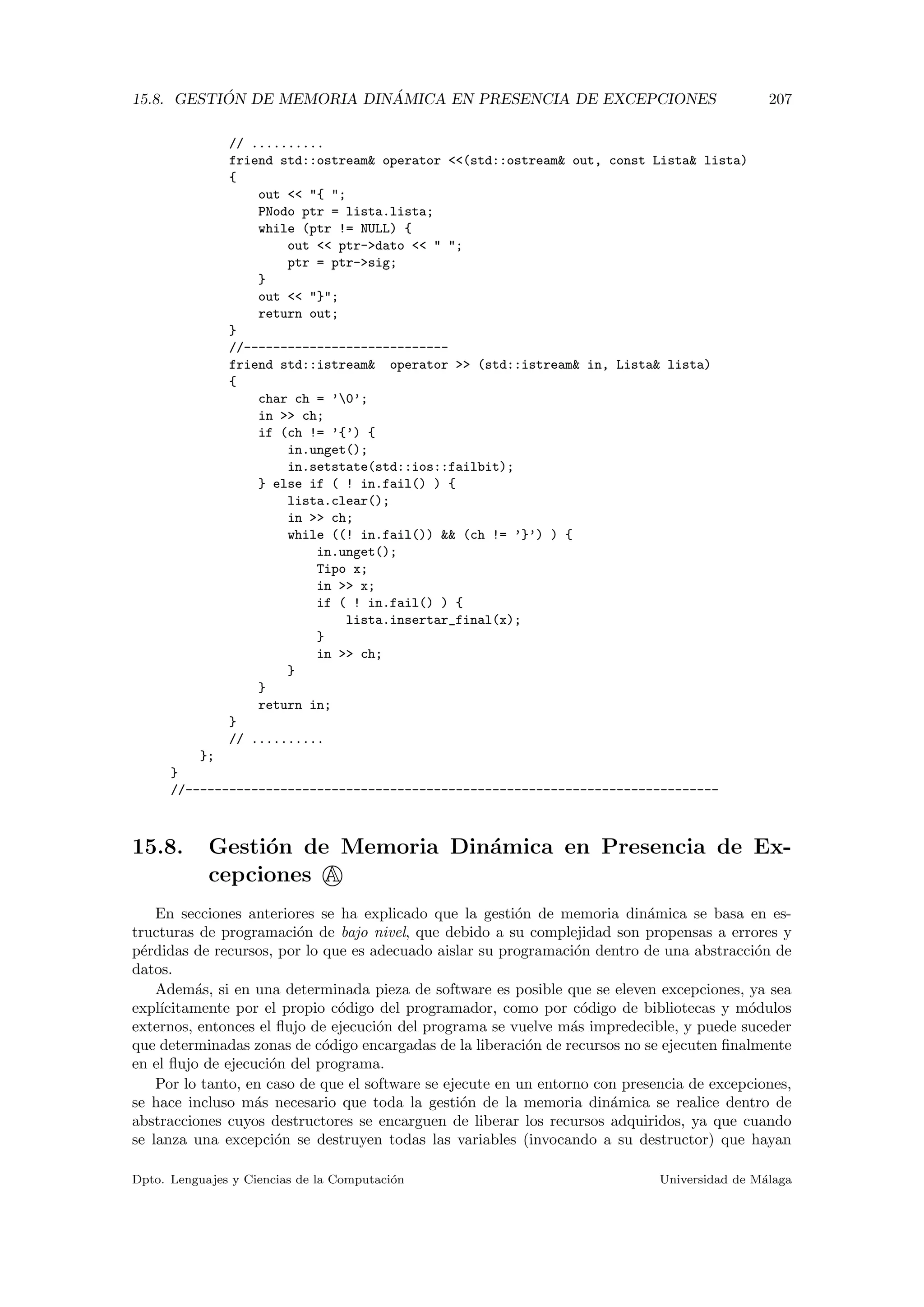 15.8. GESTI ´ON DE MEMORIA DIN ´AMICA EN PRESENCIA DE EXCEPCIONES 207
// ..........
friend std::ostream operator (std::ostream out, const Lista lista)
{
out  { ;
PNodo ptr = lista.lista;
while (ptr != NULL) {
out  ptr-dato   ;
ptr = ptr-sig;
}
out  };
return out;
}
//----------------------------
friend std::istream operator  (std::istream in, Lista lista)
{
char ch = ’0’;
in  ch;
if (ch != ’{’) {
in.unget();
in.setstate(std::ios::failbit);
} else if ( ! in.fail() ) {
lista.clear();
in  ch;
while ((! in.fail())  (ch != ’}’) ) {
in.unget();
Tipo x;
in  x;
if ( ! in.fail() ) {
lista.insertar_final(x);
}
in  ch;
}
}
return in;
}
// ..........
};
}
//-------------------------------------------------------------------------
15.8. Gesti´on de Memoria Din´amica en Presencia de Ex-
cepciones A
En secciones anteriores se ha explicado que la gesti´on de memoria din´amica se basa en es-
tructuras de programaci´on de bajo nivel, que debido a su complejidad son propensas a errores y
p´erdidas de recursos, por lo que es adecuado aislar su programaci´on dentro de una abstracci´on de
datos.
Adem´as, si en una determinada pieza de software es posible que se eleven excepciones, ya sea
expl´ıcitamente por el propio c´odigo del programador, como por c´odigo de bibliotecas y m´odulos
externos, entonces el ﬂujo de ejecuci´on del programa se vuelve m´as impredecible, y puede suceder
que determinadas zonas de c´odigo encargadas de la liberaci´on de recursos no se ejecuten ﬁnalmente
en el ﬂujo de ejecuci´on del programa.
Por lo tanto, en caso de que el software se ejecute en un entorno con presencia de excepciones,
se hace incluso m´as necesario que toda la gesti´on de la memoria din´amica se realice dentro de
abstracciones cuyos destructores se encarguen de liberar los recursos adquiridos, ya que cuando
se lanza una excepci´on se destruyen todas las variables (invocando a su destructor) que hayan
Dpto. Lenguajes y Ciencias de la Computaci´on Universidad de M´alaga
 