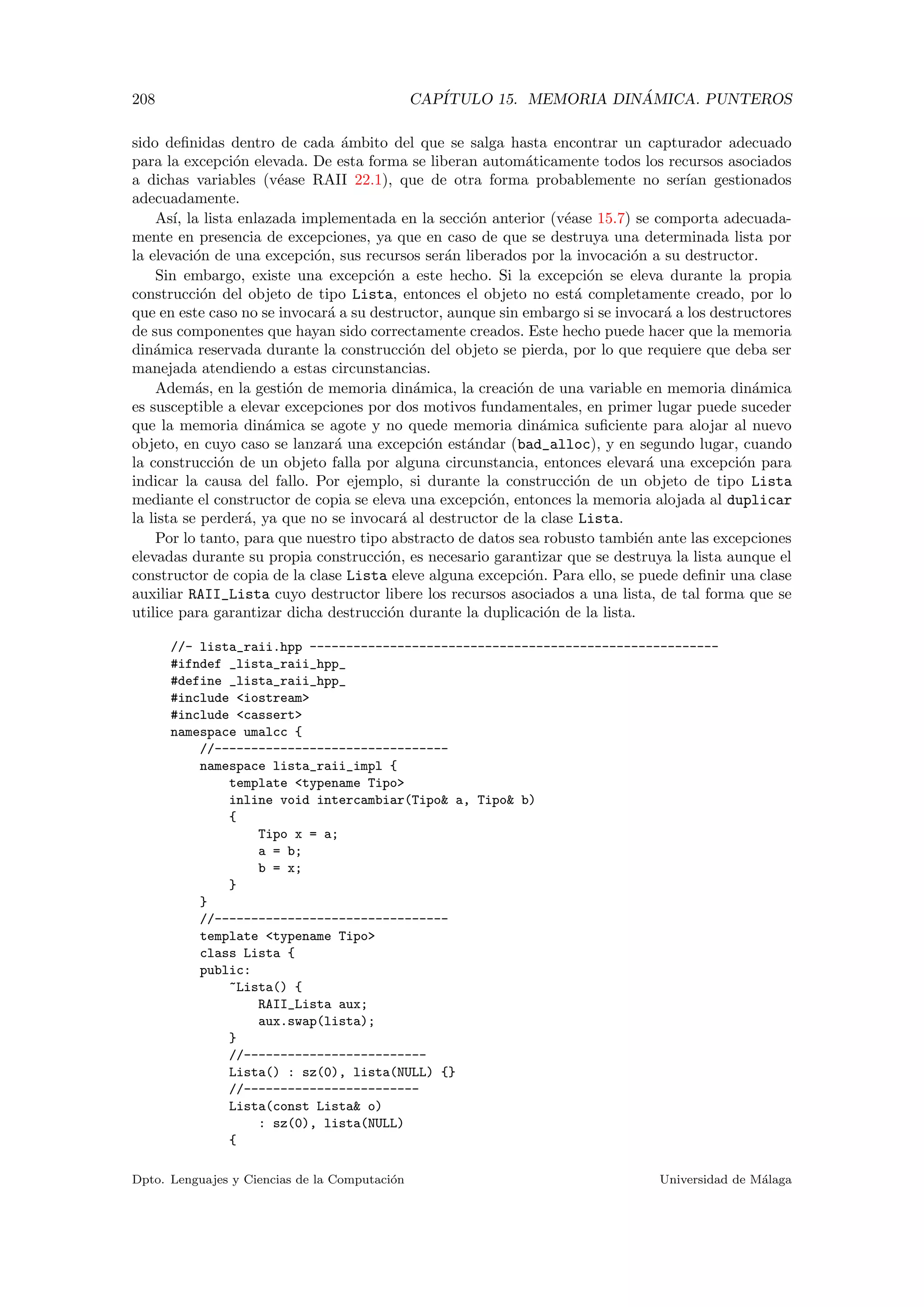 208 CAP´ITULO 15. MEMORIA DIN ´AMICA. PUNTEROS
sido deﬁnidas dentro de cada ´ambito del que se salga hasta encontrar un capturador adecuado
para la excepci´on elevada. De esta forma se liberan autom´aticamente todos los recursos asociados
a dichas variables (v´ease RAII 22.1), que de otra forma probablemente no ser´ıan gestionados
adecuadamente.
As´ı, la lista enlazada implementada en la secci´on anterior (v´ease 15.7) se comporta adecuada-
mente en presencia de excepciones, ya que en caso de que se destruya una determinada lista por
la elevaci´on de una excepci´on, sus recursos ser´an liberados por la invocaci´on a su destructor.
Sin embargo, existe una excepci´on a este hecho. Si la excepci´on se eleva durante la propia
construcci´on del objeto de tipo Lista, entonces el objeto no est´a completamente creado, por lo
que en este caso no se invocar´a a su destructor, aunque sin embargo si se invocar´a a los destructores
de sus componentes que hayan sido correctamente creados. Este hecho puede hacer que la memoria
din´amica reservada durante la construcci´on del objeto se pierda, por lo que requiere que deba ser
manejada atendiendo a estas circunstancias.
Adem´as, en la gesti´on de memoria din´amica, la creaci´on de una variable en memoria din´amica
es susceptible a elevar excepciones por dos motivos fundamentales, en primer lugar puede suceder
que la memoria din´amica se agote y no quede memoria din´amica suﬁciente para alojar al nuevo
objeto, en cuyo caso se lanzar´a una excepci´on est´andar (bad_alloc), y en segundo lugar, cuando
la construcci´on de un objeto falla por alguna circunstancia, entonces elevar´a una excepci´on para
indicar la causa del fallo. Por ejemplo, si durante la construcci´on de un objeto de tipo Lista
mediante el constructor de copia se eleva una excepci´on, entonces la memoria alojada al duplicar
la lista se perder´a, ya que no se invocar´a al destructor de la clase Lista.
Por lo tanto, para que nuestro tipo abstracto de datos sea robusto tambi´en ante las excepciones
elevadas durante su propia construcci´on, es necesario garantizar que se destruya la lista aunque el
constructor de copia de la clase Lista eleve alguna excepci´on. Para ello, se puede deﬁnir una clase
auxiliar RAII_Lista cuyo destructor libere los recursos asociados a una lista, de tal forma que se
utilice para garantizar dicha destrucci´on durante la duplicaci´on de la lista.
//- lista_raii.hpp --------------------------------------------------------
#ifndef _lista_raii_hpp_
#define _lista_raii_hpp_
#include iostream
#include cassert
namespace umalcc {
//--------------------------------
namespace lista_raii_impl {
template typename Tipo
inline void intercambiar(Tipo a, Tipo b)
{
Tipo x = a;
a = b;
b = x;
}
}
//--------------------------------
template typename Tipo
class Lista {
public:
~Lista() {
RAII_Lista aux;
aux.swap(lista);
}
//-------------------------
Lista() : sz(0), lista(NULL) {}
//------------------------
Lista(const Lista o)
: sz(0), lista(NULL)
{
Dpto. Lenguajes y Ciencias de la Computaci´on Universidad de M´alaga
 