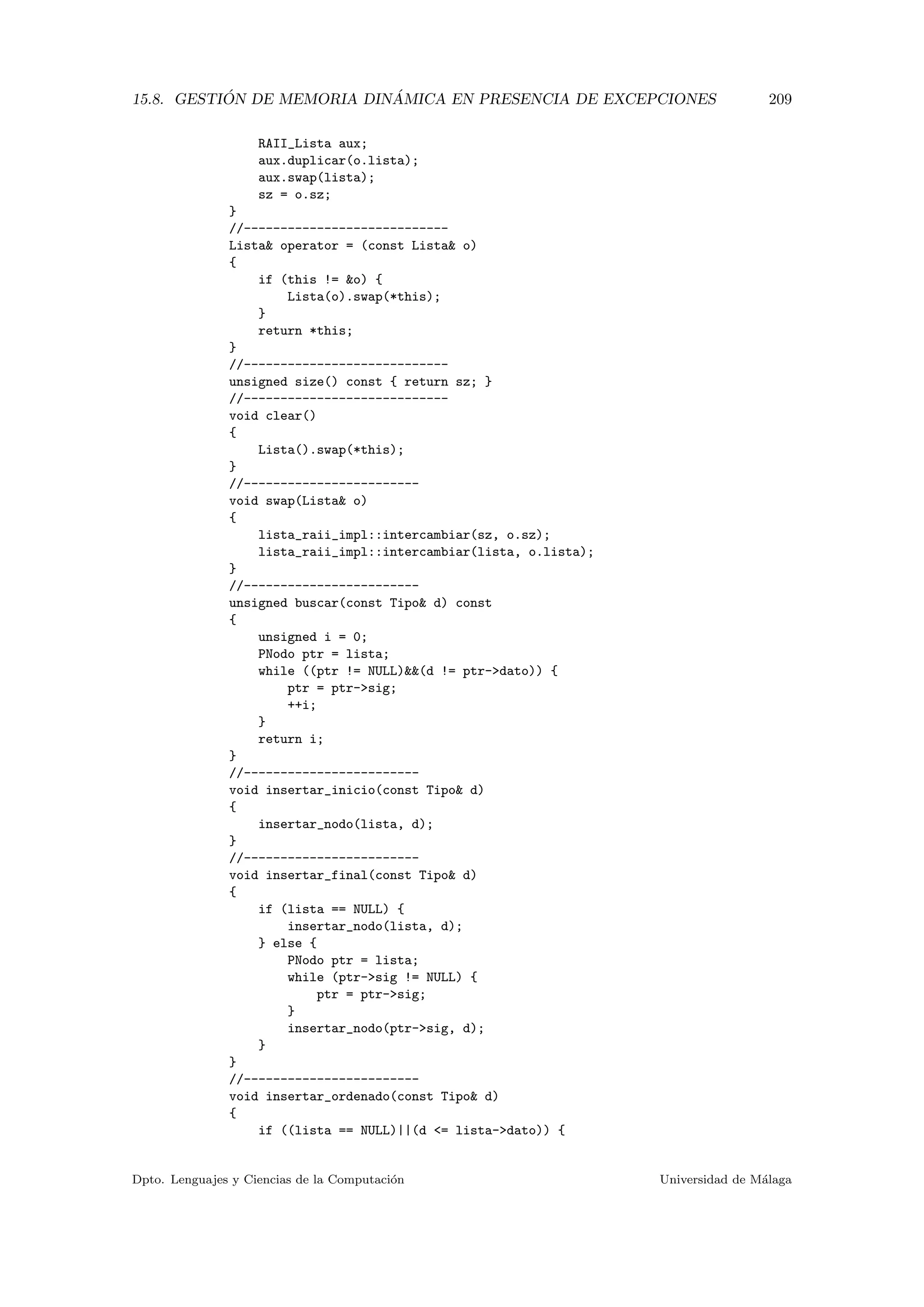 15.8. GESTI ´ON DE MEMORIA DIN ´AMICA EN PRESENCIA DE EXCEPCIONES 209
RAII_Lista aux;
aux.duplicar(o.lista);
aux.swap(lista);
sz = o.sz;
}
//----------------------------
Lista operator = (const Lista o)
{
if (this != o) {
Lista(o).swap(*this);
}
return *this;
}
//----------------------------
unsigned size() const { return sz; }
//----------------------------
void clear()
{
Lista().swap(*this);
}
//------------------------
void swap(Lista o)
{
lista_raii_impl::intercambiar(sz, o.sz);
lista_raii_impl::intercambiar(lista, o.lista);
}
//------------------------
unsigned buscar(const Tipo d) const
{
unsigned i = 0;
PNodo ptr = lista;
while ((ptr != NULL)(d != ptr-dato)) {
ptr = ptr-sig;
++i;
}
return i;
}
//------------------------
void insertar_inicio(const Tipo d)
{
insertar_nodo(lista, d);
}
//------------------------
void insertar_final(const Tipo d)
{
if (lista == NULL) {
insertar_nodo(lista, d);
} else {
PNodo ptr = lista;
while (ptr-sig != NULL) {
ptr = ptr-sig;
}
insertar_nodo(ptr-sig, d);
}
}
//------------------------
void insertar_ordenado(const Tipo d)
{
if ((lista == NULL)||(d = lista-dato)) {
Dpto. Lenguajes y Ciencias de la Computaci´on Universidad de M´alaga
 