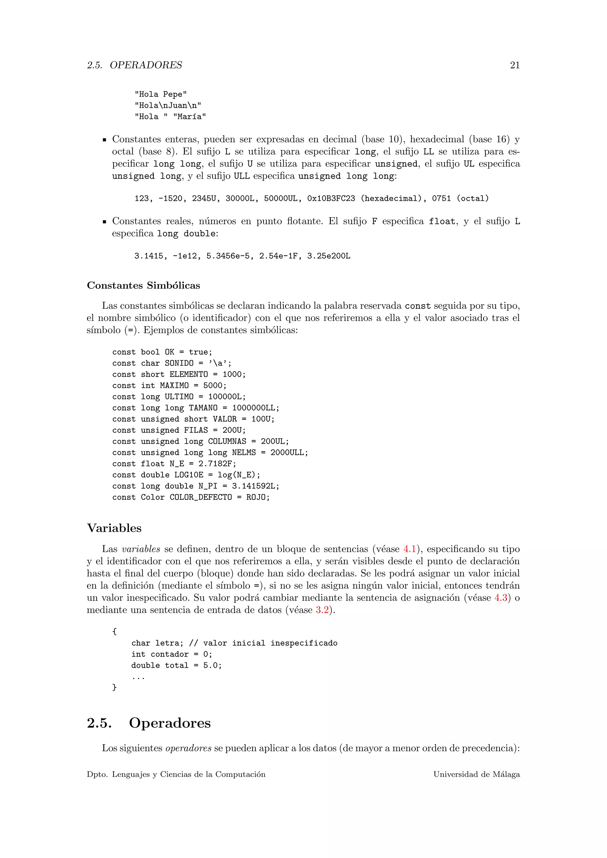 2.5. OPERADORES 21
"Hola Pepe"
"HolanJuann"
"Hola " "Mar´ıa"
Constantes enteras, pueden ser expresadas en decimal (base 10), hexadecimal (base 16) y
octal (base 8). El suﬁjo L se utiliza para especiﬁcar long, el suﬁjo LL se utiliza para es-
peciﬁcar long long, el suﬁjo U se utiliza para especiﬁcar unsigned, el suﬁjo UL especiﬁca
unsigned long, y el suﬁjo ULL especiﬁca unsigned long long:
123, -1520, 2345U, 30000L, 50000UL, 0x10B3FC23 (hexadecimal), 0751 (octal)
Constantes reales, n´umeros en punto ﬂotante. El suﬁjo F especiﬁca float, y el suﬁjo L
especiﬁca long double:
3.1415, -1e12, 5.3456e-5, 2.54e-1F, 3.25e200L
Constantes Simb´olicas
Las constantes simb´olicas se declaran indicando la palabra reservada const seguida por su tipo,
el nombre simb´olico (o identiﬁcador) con el que nos referiremos a ella y el valor asociado tras el
s´ımbolo (=). Ejemplos de constantes simb´olicas:
const bool OK = true;
const char SONIDO = ’a’;
const short ELEMENTO = 1000;
const int MAXIMO = 5000;
const long ULTIMO = 100000L;
const long long TAMANO = 1000000LL;
const unsigned short VALOR = 100U;
const unsigned FILAS = 200U;
const unsigned long COLUMNAS = 200UL;
const unsigned long long NELMS = 2000ULL;
const float N_E = 2.7182F;
const double LOG10E = log(N_E);
const long double N_PI = 3.141592L;
const Color COLOR_DEFECTO = ROJO;
Variables
Las variables se deﬁnen, dentro de un bloque de sentencias (v´ease 4.1), especiﬁcando su tipo
y el identiﬁcador con el que nos referiremos a ella, y ser´an visibles desde el punto de declaraci´on
hasta el ﬁnal del cuerpo (bloque) donde han sido declaradas. Se les podr´a asignar un valor inicial
en la deﬁnici´on (mediante el s´ımbolo =), si no se les asigna ning´un valor inicial, entonces tendr´an
un valor inespeciﬁcado. Su valor podr´a cambiar mediante la sentencia de asignaci´on (v´ease 4.3) o
mediante una sentencia de entrada de datos (v´ease 3.2).
{
char letra; // valor inicial inespecificado
int contador = 0;
double total = 5.0;
...
}
2.5. Operadores
Los siguientes operadores se pueden aplicar a los datos (de mayor a menor orden de precedencia):
Dpto. Lenguajes y Ciencias de la Computaci´on Universidad de M´alaga
 