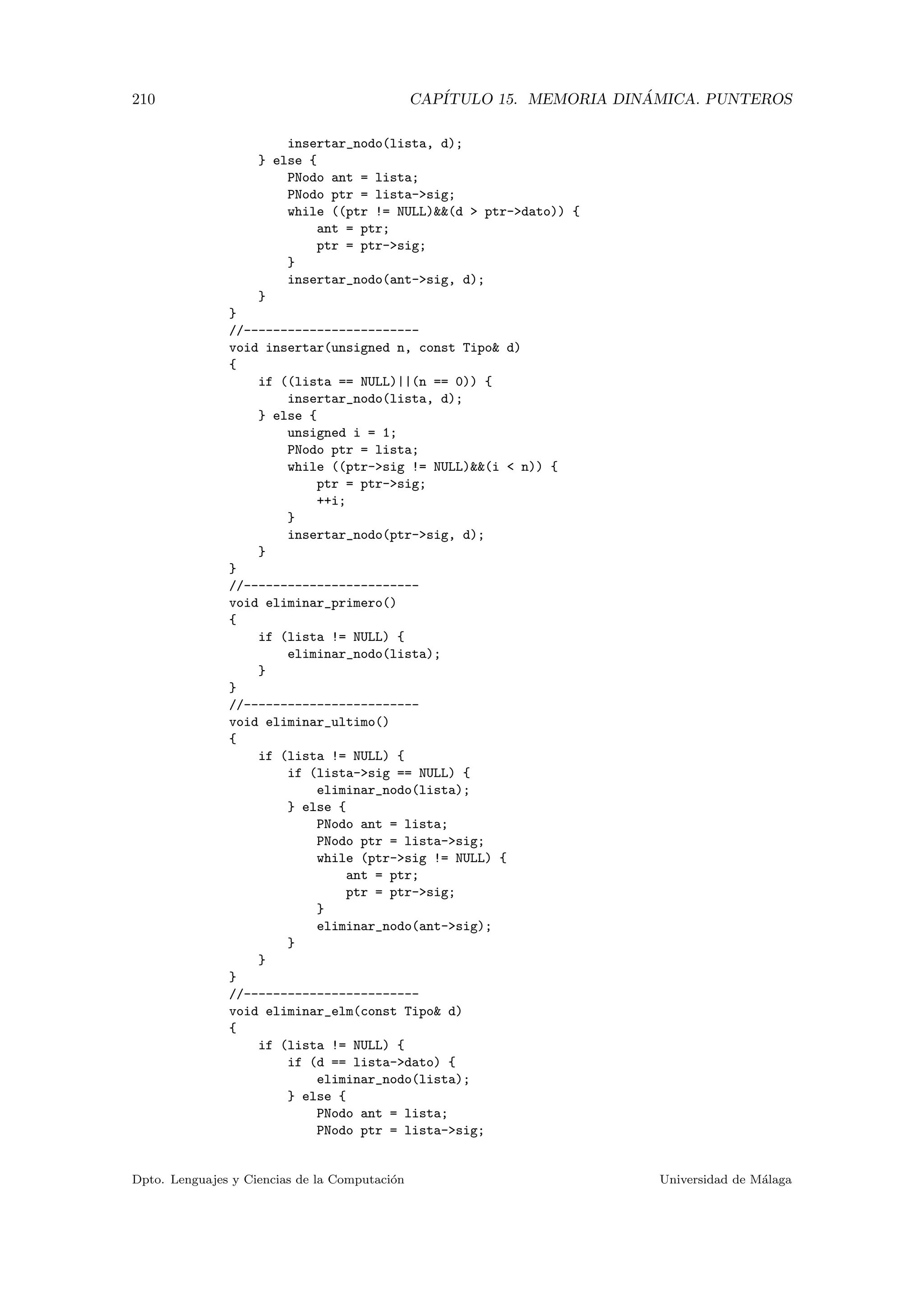 210 CAP´ITULO 15. MEMORIA DIN ´AMICA. PUNTEROS
insertar_nodo(lista, d);
} else {
PNodo ant = lista;
PNodo ptr = lista-sig;
while ((ptr != NULL)(d  ptr-dato)) {
ant = ptr;
ptr = ptr-sig;
}
insertar_nodo(ant-sig, d);
}
}
//------------------------
void insertar(unsigned n, const Tipo d)
{
if ((lista == NULL)||(n == 0)) {
insertar_nodo(lista, d);
} else {
unsigned i = 1;
PNodo ptr = lista;
while ((ptr-sig != NULL)(i  n)) {
ptr = ptr-sig;
++i;
}
insertar_nodo(ptr-sig, d);
}
}
//------------------------
void eliminar_primero()
{
if (lista != NULL) {
eliminar_nodo(lista);
}
}
//------------------------
void eliminar_ultimo()
{
if (lista != NULL) {
if (lista-sig == NULL) {
eliminar_nodo(lista);
} else {
PNodo ant = lista;
PNodo ptr = lista-sig;
while (ptr-sig != NULL) {
ant = ptr;
ptr = ptr-sig;
}
eliminar_nodo(ant-sig);
}
}
}
//------------------------
void eliminar_elm(const Tipo d)
{
if (lista != NULL) {
if (d == lista-dato) {
eliminar_nodo(lista);
} else {
PNodo ant = lista;
PNodo ptr = lista-sig;
Dpto. Lenguajes y Ciencias de la Computaci´on Universidad de M´alaga
 