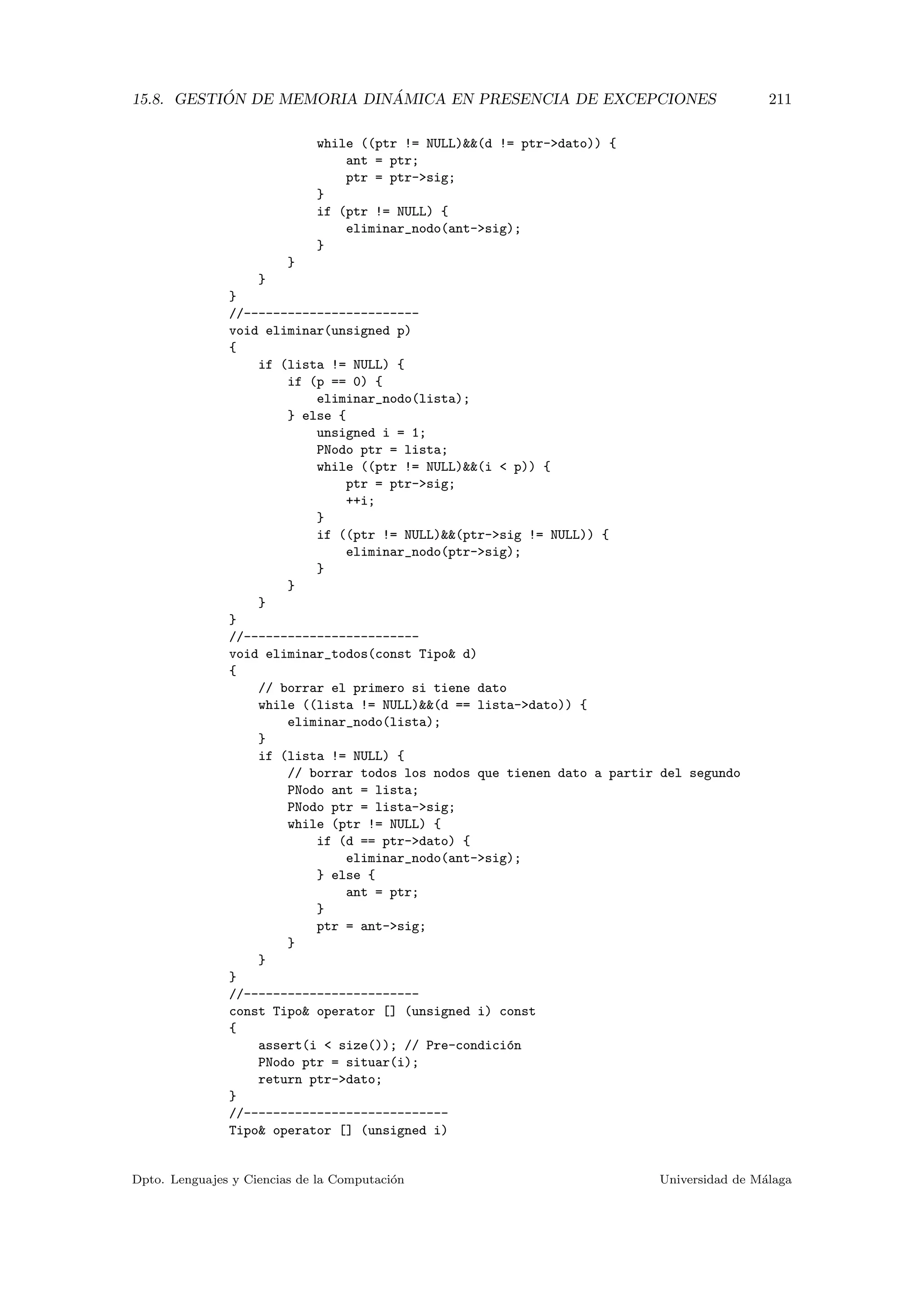 15.8. GESTI ´ON DE MEMORIA DIN ´AMICA EN PRESENCIA DE EXCEPCIONES 211
while ((ptr != NULL)(d != ptr-dato)) {
ant = ptr;
ptr = ptr-sig;
}
if (ptr != NULL) {
eliminar_nodo(ant-sig);
}
}
}
}
//------------------------
void eliminar(unsigned p)
{
if (lista != NULL) {
if (p == 0) {
eliminar_nodo(lista);
} else {
unsigned i = 1;
PNodo ptr = lista;
while ((ptr != NULL)(i  p)) {
ptr = ptr-sig;
++i;
}
if ((ptr != NULL)(ptr-sig != NULL)) {
eliminar_nodo(ptr-sig);
}
}
}
}
//------------------------
void eliminar_todos(const Tipo d)
{
// borrar el primero si tiene dato
while ((lista != NULL)(d == lista-dato)) {
eliminar_nodo(lista);
}
if (lista != NULL) {
// borrar todos los nodos que tienen dato a partir del segundo
PNodo ant = lista;
PNodo ptr = lista-sig;
while (ptr != NULL) {
if (d == ptr-dato) {
eliminar_nodo(ant-sig);
} else {
ant = ptr;
}
ptr = ant-sig;
}
}
}
//------------------------
const Tipo operator [] (unsigned i) const
{
assert(i  size()); // Pre-condici´on
PNodo ptr = situar(i);
return ptr-dato;
}
//----------------------------
Tipo operator [] (unsigned i)
Dpto. Lenguajes y Ciencias de la Computaci´on Universidad de M´alaga
 