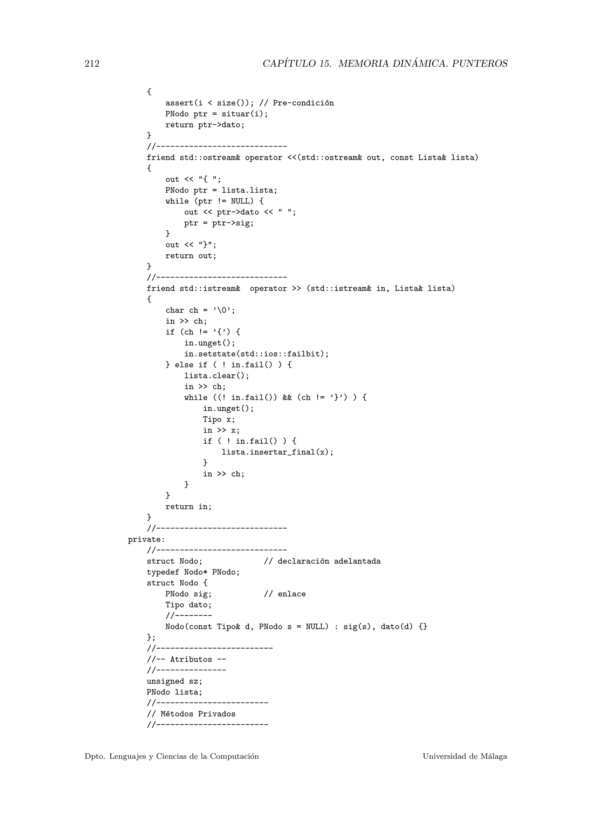 212 CAP´ITULO 15. MEMORIA DIN ´AMICA. PUNTEROS
{
assert(i  size()); // Pre-condici´on
PNodo ptr = situar(i);
return ptr-dato;
}
//----------------------------
friend std::ostream operator (std::ostream out, const Lista lista)
{
out  { ;
PNodo ptr = lista.lista;
while (ptr != NULL) {
out  ptr-dato   ;
ptr = ptr-sig;
}
out  };
return out;
}
//----------------------------
friend std::istream operator  (std::istream in, Lista lista)
{
char ch = ’0’;
in  ch;
if (ch != ’{’) {
in.unget();
in.setstate(std::ios::failbit);
} else if ( ! in.fail() ) {
lista.clear();
in  ch;
while ((! in.fail())  (ch != ’}’) ) {
in.unget();
Tipo x;
in  x;
if ( ! in.fail() ) {
lista.insertar_final(x);
}
in  ch;
}
}
return in;
}
//----------------------------
private:
//----------------------------
struct Nodo; // declaraci´on adelantada
typedef Nodo* PNodo;
struct Nodo {
PNodo sig; // enlace
Tipo dato;
//--------
Nodo(const Tipo d, PNodo s = NULL) : sig(s), dato(d) {}
};
//-------------------------
//-- Atributos --
//---------------
unsigned sz;
PNodo lista;
//------------------------
// M´etodos Privados
//------------------------
Dpto. Lenguajes y Ciencias de la Computaci´on Universidad de M´alaga
 